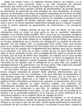 Basta	 una	 simple	 visita	 a	 la	 «National	 Portrait	 Gallery»	 de	 Londres,	 o	 a	 la
«Tate	 Gallery»,	 para	 convencer	 hasta	 a	 los	 más	 incrédulos	 del	 estrecho
parentesco	que	existe	entre	los	ángeles	de	Inglaterra	y	los	ángeles	del	cielo.
Quien	observe	todos	aquellos	retratos	de	gentilhombres,	de	grandes	damas,
de	almirantes,	de	generales,	de	altos	prelados,	de	ricos	mercaderes,	de	jóvenes
señores,	de	muchachas	y	de	chicos,	se	quedará	sorprendido	de	encontrar	en	todos
ellos	las	mismas	características	físicas	y	morales	que	la	pintura	sacra	de	todos	los
tiempos	y	de	cada	país,	especialmente	la	italiana,	ha	enseñado	a	considerar	como
propias	 de	 los	 ángeles	 del	 Paraíso.	 Idéntico	 rostro	 terso	 y	 rosado,	 igual	 frente
clara	y	pura	y	la	misma	expresión	noblemente	estúpida	que	en	ingleses	y	ángeles
revela	 la	 común	 ausencia	 de	 pensamiento,	 de	 sentimientos	 y	 de	 escrúpulos
humanos.
La	 absurda	 y	 maligna	 leyenda	 de	 que	 los	 hijos	 de	 Albión	 no	 son	 seres
inteligentes	 tiene	 su	 origen	 en	 gran	 parte	 en	 esa	 su	 expresión	 noblemente
estúpida,	en	su	célebre	happy	stupidity.	Pero,	¿es	la	suya	una	estupidez	verdadera
y	propia,	o	no	es	más	que	la	carencia	de	esa	grosera	cualidad,	característica	de	los
seres	humanos,	y	por	ende	indigna	de	un	verdadero	hijo	de	Albión,	que	nosotros,
en	 Europa,	 designamos	 con	 el	 nombre	 de	 inteligencia?	 La	 cuestión	 es	 más	 bien
delicada.	 Are	 the	 English	 dull?,	 se	 preguntaba	 Price	 Collier,	 hace	 unos	 treinta
años,	en	su	célebre	libro	England	and	the	English	from	an	American	point	of	view.
Y	concluía	que	los	ingleses	son	innegablemente	dull	obtusos,	pero	que	su	necedad
es	su	salvación	y	la	razón	de	su	éxito.	A	pesar	de	que	en	estos	últimos	treinta
años	no	hayan	cambiado	mucho,	sería	arriesgado	afirmar,	desde	un	punto	de	vista
europeo,	que	los	hijos	de	Albión	sean	estúpidos.	Los	ingleses	son	el	único	pueblo
del	mundo	que	tiene	derecho	a	no	ser	inteligente,	sin	tener	la	obligación	de	ser
dull.	 Se	 verá	 más	 adelante,	 cuando	 tengamos	 ocasión	 de	 hablar	 de	 las	 virtudes
nacionales	 de	 los	 ingleses,	 que	 la	 inteligencia	 no	 es	 para	 ellos	 una	 cuestión	 de
dignidad	personal	o	de	patriotismo,	sino	de	buen	gusto.	Todo	inglés	bien	educado
que	ame	a	su	país,	prefiere	ser	estúpido	a	ser	inteligente.
Por	otra	parte,	¿de	qué	serviría	su	inteligencia,	desde	el	momento	en	que	no
tienen	 ninguna	 necesidad	 de	 pensar?	 Todos	 sabemos,	 efectivamente,	 que	 los
ángeles	no	piensan	sino	muy	raramente	y	con	gran	dificultad.	El	pensamiento	es
una	 facultad	 propia	 del	 nombre,	 típicamente	 humana,	 que	 no	 conviene	 a	 la
naturaleza	 angélica.	 Obsérvese	 a	 un	 inglés	 en	 el	 preciso	 instante	 en	 que,	 con
palabra	tímida	y	dificultosa,	se	esfuerza	por	expresar	un	pensamiento,	aún	el	más
fútil.	 Su	 rostro	 adquiere	 en	 aquel	 solemne	 instante	 una	 expresión	 tan
inefablemente	 estúpida,	 tan	 distraída,	 que	 podría	 creerse	 (equivocadamente,	 se
entiende)	 que	 no	 comprende	 lo	 que	 dice.	 En	 realidad,	 los	 hijos	 de	 Albión
comprenden	perfectamente	lo	que	dicen.	Lo	cual,	más	bien	que	una	prueba	de	su
dulness	y	de	su	pretendida	hipocresía,	no	es	más	que	un	nuevo	testimonio	de	su
naturaleza	angélica	y	de	su	angélico	oficio	de	«espejos	de	Dios».
Pues	los	ángeles,	y	por	consiguiente	también	los	ingleses,	en	vez	de	pensar,
se	limitan	simplemente	a	reflejar	los	pensamientos	de	Dios,	del	mismo	modo	que
reflejan	en	sus	ojos	la	azul	luz	del	cielo.	¿Cómo	puede	tachárseles	de	hipocresía,
so	pretexto	de	que	no	dicen	lo	que	piensan	y	no	piensan	lo	que	dicen,	cuando	es
 