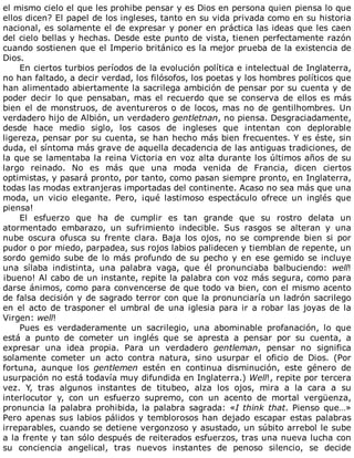 el	mismo	cielo	el	que	les	prohibe	pensar	y	es	Dios	en	persona	quien	piensa	lo	que
ellos	dicen?	El	papel	de	los	ingleses,	tanto	en	su	vida	privada	como	en	su	historia
nacional,	es	solamente	el	de	expresar	y	poner	en	práctica	las	ideas	que	les	caen
del	cielo	bellas	y	hechas.	Desde	este	punto	de	vista,	tienen	perfectamente	razón
cuando	sostienen	que	el	Imperio	británico	es	la	mejor	prueba	de	la	existencia	de
Dios.
En	ciertos	turbios	períodos	de	la	evolución	política	e	intelectual	de	Inglaterra,
no	han	faltado,	a	decir	verdad,	los	filósofos,	los	poetas	y	los	hombres	políticos	que
han	alimentado	abiertamente	la	sacrilega	ambición	de	pensar	por	su	cuenta	y	de
poder	 decir	 lo	 que	 pensaban,	 mas	 el	 recuerdo	 que	 se	 conserva	 de	 ellos	 es	 más
bien	el	de	monstruos,	de	aventureros	o	de	locos,	mas	no	de	gentilhombres.	Un
verdadero	hijo	de	Albión,	un	verdadero	gentletnan,	no	piensa.	Desgraciadamente,
desde	 hace	 medio	 siglo,	 los	 casos	 de	 ingleses	 que	 intentan	 con	 deplorable
ligereza,	pensar	por	su	cuenta,	se	han	hecho	más	bien	frecuentes.	Y	es	éste,	sin
duda,	el	síntoma	más	grave	de	aquella	decadencia	de	las	antiguas	tradiciones,	de
la	que	se	lamentaba	la	reina	Victoria	en	voz	alta	durante	los	últimos	años	de	su
largo	 reinado.	 No	 es	 más	 que	 una	 moda	 venida	 de	 Francia,	 dicen	 ciertos
optimistas,	y	pasará	pronto,	por	tanto,	como	pasan	siempre	pronto,	en	Inglaterra,
todas	las	modas	extranjeras	importadas	del	continente.	Acaso	no	sea	más	que	una
moda,	 un	 vicio	 elegante.	 Pero,	 ¡qué	 lastimoso	 espectáculo	 ofrece	 un	 inglés	 que
piensa!
El	 esfuerzo	 que	 ha	 de	 cumplir	 es	 tan	 grande	 que	 su	 rostro	 delata	 un
atormentado	 embarazo,	 un	 sufrimiento	 indecible.	 Sus	 rasgos	 se	 alteran	 y	 una
nube	 oscura	 ofusca	 su	 frente	 clara.	 Baja	 los	 ojos,	 no	 se	 comprende	 bien	 si	 por
pudor	o	por	miedo,	parpadea,	sus	rojos	labios	palidecen	y	tiemblan	de	repente,	un
sordo	gemido	sube	de	lo	más	profundo	de	su	pecho	y	en	ese	gemido	se	incluye
una	 sílaba	 indistinta,	 una	 palabra	 vaga,	 que	 él	 pronunciaba	 balbuciendo:	 well!
¡bueno!	Al	cabo	de	un	instante,	repite	la	palabra	con	voz	más	segura,	como	para
darse	ánimos,	como	para	convencerse	de	que	todo	va	bien,	con	el	mismo	acento
de	falsa	decisión	y	de	sagrado	terror	con	que	la	pronunciaría	un	ladrón	sacrilego
en	el	acto	de	trasponer	el	umbral	de	una	iglesia	para	ir	a	robar	las	joyas	de	la
Virgen:	well!
Pues	 es	 verdaderamente	 un	 sacrilegio,	 una	 abominable	 profanación,	 lo	 que
está	 a	 punto	 de	 cometer	 un	 inglés	 que	 se	 apresta	 a	 pensar	 por	 su	 cuenta,	 a
expresar	 una	 idea	 propia.	 Para	 un	 verdadero	 gentleman,	 pensar	 no	 significa
solamente	 cometer	 un	 acto	 contra	 natura,	 sino	 usurpar	 el	 oficio	 de	 Dios.	 (Por
fortuna,	 aunque	 los	 gentlemen	 estén	 en	 continua	 disminución,	 este	 género	 de
usurpación	no	está	todavía	muy	difundida	en	Inglaterra.)	Well!,	repite	por	tercera
vez.	 Y,	 tras	 algunos	 instantes	 de	 titubeo,	 alza	 los	 ojos,	 mira	 a	 la	 cara	 a	 su
interlocutor	 y,	 con	 un	 esfuerzo	 supremo,	 con	 un	 acento	 de	 mortal	 vergüenza,
pronuncia	la	palabra	prohibida,	la	palabra	sagrada:	«I	think	that.	Pienso	que…»
Pero	apenas	sus	labios	pálidos	y	temblorosos	han	dejado	escapar	estas	palabras
irreparables,	cuando	se	detiene	vergonzoso	y	asustado,	un	súbito	arrebol	le	sube
a	la	frente	y	tan	sólo	después	de	reiterados	esfuerzos,	tras	una	nueva	lucha	con
su	 conciencia	 angelical,	 tras	 nuevos	 instantes	 de	 penoso	 silencio,	 se	 decide
 