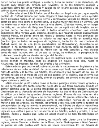 tienen	 todas	 esa	 gracia	 ambigua	 y	 austera,	 llena	 de	 desdén	 y	 de	 abandono,	 de
aquella	 Lady	 Bamfylde,	 pintada	 por	 Reynolds,	 la	 de	 los	 hombros	 rosados	 y
vaporosos	sobre	los	tonos	verdes	y	azules	de	un	lejano	paisaje	de	árboles	y	de
colinas	bajo	el	inquieto	cielo	de	un	ocaso?
¿Quién	sabe	si	será	fácil	hallar	en	el	Paraíso	un	ángel	más	puro	que	aquella
poetisa	 de	 Oxford	 pintada	 por	 John	 Hoppner?	 Una	 ingenua	 luna	 lanza	 ojeadas
entre	delicadas	nubes,	en	un	cielo	tierno	y	conmovido;	vestida	de	blanco,	con	un
collar	de	coral	rojo	sobre	el	blanco	seno,	la	divina	mujer	nos	mira	sin	vernos.	Una
luz	misteriosa	y	lejana	se	refleja	en	sus	ojos	claros.	¿Cuántas	veces,	en	un	hogar
humilde,	 en	 un	 salón	 de	 Belgrave	 Square,	 en	 un	 night	 club	 de	 Mayfair,	 en	 un
garden	 party,	 no	 nos	 ha	 ocurrido	 a	 todos	 nosotros	 encontrar	 una	 mirada
semejante?	Una	mirada	vaga,	absorta,	distante,	que	rozando	apenas	púdicamente
nuestra	 frente,	 se	 pierde	 entre	 las	 nubes	 y	 penetra	 hasta	 lo	 más	 profundo	 del
cielo.	Quien	tomará	por	altivez	la	incierta	luz	azul	que	tiembla	en	aquellos	ojos
(en	 los	 ojos	 de	 todas	 las	 mujeres	 de	 Inglaterra,	 tanto	 los	 de	 una	 condesa	 de
Oxford,	 como	 los	 de	 una	 joven	 planchadora	 de	 Bloomsbury),	 demostraría	 no
conocer,	 o	 no	 comprender,	 a	 los	 ingleses	 y	 sus	 mujeres.	 Bajo	 su	 máscara	 de
orgullosa	 indiferencia,	 los	 hijos	 de	 Albión	 son	 los	 más	 sencillos	 y	 más	 afables
seres	 de	 este	 mundo;	 con	 tal	 de	 que	 se	 tenga,	 se	 entiende,	 la	 perspicacia	 de
tratarles	como	ángeles	acabados	de	bajar	del	Paraíso.
No	 hay	 que	 creer,	 sin	 embargo,	 que	 los	 ingleses	 sean	 lo	 único	 seráfico	 que
existe	 allende	 la	 Mancha.	 Todo	 es	 angélico	 en	 aquella	 feliz	 isla,	 hasta	 la
naturaleza,	los	bosques,	los	ríos,	los	prados	y	los	animales.
Este	carácter,	por	decirlo	así,	sobrenatural	de	la	naturaleza	en	Inglaterra	y	las
relaciones	 de	 estrecha	 amistad,	 de	 parentesco	 espiritual,	 que	 existen	 entre	 los
hijos	de	Albión	y	la	hierba,	los	árboles,	los	animales	y	los	paisajes	de	su	isla,	se
revelan	no	sólo	en	el	modo	de	vivir	de	ese	pueblo,	en	el	espíritu	que	informa	sus
costumbres,	su	moral	y	su	filosofía,	sino	en	su	poesía,	su	pintura	e	incluso	en	sus
leyes	sociales	y	políticas.
«Gainsboroubh	pintó	Ladies	como	si	fuesen	paisajes	similarmente	grandes	y
de	una	serenidad	otro	tanto	inocente.	Supo	dar	a	una	falda	drapeada	sitúada	en
primer	 término	 algo	 de	 la	 divina	 irrealidad	 de	 los	 horizontes	 lejanos»,	 observa
Chesterton	en	su	Pequeña	historia	de	Inglaterra.	Lo	que	él	dice	de	Gainsborough
es	 válido	 para	 todos	 los	 grandes	 pintores	 ingleses.	 Emana	 de	 sus	 telas	 un	 aire
milagroso,	un	aire	de	prodigio	y	de	encantamiento.	No	pintan	solamente	Ladies	y
gentlemen	 como	 si	 fuesen	 paisajes,	 como	 si	 estuviesen	 hechos	 de	 la	 misma
materia	que	los	árboles,	los	montes,	los	prados	y	los	ríos,	sino	como	si	fuesen	los
protagonistas	de	alguna	aventura	sobrenatural,	los	héroes	de	alguna	maravillosa
metamorfosis.	No	puede	decirse	nunca	si	los	personajes	que	retratan	son	ángeles
ingleses	que	están	a	punto	de	transformarse	en	árboles,	nubes	y	prados,	o	si	son
árboles,	 nubes	 y	 prados	 que	 justo	 en	 aquel	 instante	 se	 han	 transformado	 en
ángeles.
Lo	 que	 es	 cierto	 para	 la	 pintura,	 es	 todavía	 más	 cierto	 para	 la	 literatura
inglesa,	desde	Chaucer	a	Walter	de	la	Mare,	desde	Shakespeare	a	Noel	Coward.
La	 poesía	 de	 este	 pueblo	 está	 llena	 de	 voces	 misteriosas.	 En	 los	 éxtasis	 de
 