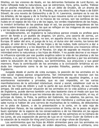 Shelley,	 en	 las	 visiones	 de	 Keats,	 en	 las	 delirantes	 fantasías	 de	 Lord	 Byron,	 se
halla	reflejada	toda	la	naturaleza,	que	se	estremece,	llora,	grita,	sueña.	Trátese
de	 un	 poema	 metafísico	 de	 Donne,	 o	 de	 un	 Idilio	 de	 Dryden,	 de	 un	 drama	 de
Marlowe	o	de	una	comedia	de	J.	B.	Priestley,	de	una	obra	lírica	de	Pope	o	de	Edith
Sitwell,	de	una	novela	de	Galsworthy	o	de	D.	H.	Lawrence,	siempre	es	la	voz	de
los	árboles,	de	las	aguas	y	de	la	hierba	la	que	resuena	como	un	eco	lejano	en	las
palabras	de	los	personajes	y	en	la	música	de	los	versos,	son	las	sombras	de	las
nubes	en	el	espejo	de	los	ríos	y	de	los	lagos,	los	verdes	resplandores	de	las	hojas,
la	inmóvil	brillantez	de	las	piedras	bajo	el	sol,	las	purpúreas	languideces	de	los
ocasos	sobre	bosques	y	prados,	las	que	se	reflejan	en	las	imágenes	de	esa	poesía
y	en	los	ojos	de	esos	angélicos	personajes.
Verdaderamente,	 en	 Inglaterra	 la	 naturaleza	 parece	 creada	 ex	 profeso	 para
servir	 de	 fondo	 a	 un	 pueblo	 de	 ángeles.	 Un	 picnic,	 una	 cacería	 de	 zorros,	 un
partido	de	golf,	un	garden	party,	no	son,	en	aquella	divina	isla,	lo	mismo	que	en
Europa.	El	sabor	del	aire,	el	juego	de	la	luz,	el	dulce	olor	del	viento,	los	tonos	del
paisaje,	el	color	de	la	hierba,	de	las	hojas	y	de	las	nubes,	todo	concurre	a	dar	a
los	goces	campestres	y	a	los	deportes	al	aire	libre	británicos	una	inocencia	idílica
que	no	tiene	igual	más	que	en	el	Paraíso.	Un	algo	de	sagrado	se	mezcla	con	la
intimidad	entre	la	naturaleza	y	los	hijos	de	Albión.	Y	no	puede	decirse	si	es	mayor
la	influencia	ejercida	por	ese	pueblo	angélico	sobre	la	vida	de	las	plantas	y	de	los
animales,	o	si,	por	el	contrario,	lo	es	la	ejercida	por	las	plantas	y	por	los	animales
sobre	 la	 educación	 de	 los	 ingleses,	 sus	 sentimientos,	 sus	 prejuicios	 y	 sus	 good
manners.	 Pues	 la	 contribución	 de	 los	 animales	 a	 la	 civilización	 británica	 es	 sin
duda	 tan	 importante	 como	 la	 de	 los	 grandes	 filósofos,	 poetas	 y	 scholars	 de
Inglaterra.
Juzgada	 desde	 el	 punto	 de	 vista	 europeo,	 la	 posición	 de	 los	 animales	 en	 la
vida	 social	 inglesa	 parece	 singularísima.	 Tan	 íntimamente	 se	 mezclan	 con	 los
intereses,	 los	 sentimientos	 y	 los	 afectos	 familiares	 de	 aquellos	 ángeles,	 a	 sus
aconteceres	 nacionales	 y	 privados,	 que	 es	 casi	 imposible,	 en	 las	 varias
manifestaciones	 de	 la	 actividad	 intelectual,	 moral	 y	 social,	 establecer	 cuál	 es	 la
parte	de	los	hijos	de	Albión	y	cuál	la	parte	de	sus	dumb	friends,	 de	 sus	 mudos
amigos.	De	esta	particular	situación	de	los	animales	en	la	vida	pública	y	privada
de	Inglaterra,	puede	darnos	también	una	idea	bastante	clara	el	modo	con	que	los
ingleses	hablan	de	todo	lo	que	les	interesa	de	cerca.	En	su	conversación,	el	rey,	el
príncipe	 de	 Gales,	 la	 Flota,	 la	 política	 del	 Gabinete,	 los	 caballos,	 los	 perros,	 los
salmones,	las	truchas,	se	suceden	de	manera	tan	monótona	y	confusa	que	no	se
sabe	nunca	si	hablan	de	una	carrera	de	muchachas	de	la	nobleza,	de	debutantes
en	 la	 pista	 de	 Epsom,	 o	 de	 la	 presentación	 a	 la	 corte,	 en	 la	 sala	 roja	 de
Buckingham	Palace,	de	los	caballos	concurrentes	al	Derby,	de	la	pesca	de	algún
buen	ejemplar	de	la	especie	de	los	conservadores	o	de	los	liberales	en	las	aguas
del	Scottish	Dee,	o	del	último	discurso	del	leader	de	los	salmones	en	la	Cámara	de
los	Lores,	de	una	exposición	de	perros	de	lujo	en	el	«Union	Club»	de	Oxford	o	de
la	votación	de	la	moción	for	King	and	Country	en	el	dog—show	de	Olympia.
Los	sentimientos	que	los	hijos	de	Albión	alimentan	para	con	los	animales	no
son	 solamente,	 como	 en	 Europa,	 de	 orden	 deportivo,	 estético	 o	 utilitario,	 sino
 