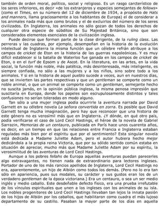 también	de	orden	moral,	político,	social	y	religioso.	Es	un	rasgo	carcterístico	de
los	seres	inferiores,	es	decir	«de	los	extranjeros	y	especies	semejantes	de	fellows»
(como	el	Times,	en	su	número	del	12	de	diciembre	de	1934,	a	propósito	de	Hats
and	manners,	llama	graciosamente	a	los	habitantes	de	Europa)	el	de	considerar	a
los	animales	nada	más	que	como	brutos	y	el	de	excluirlos	del	número	de	los	seres
civilizados.	 En	 Inglaterra,	 los	 animales	 no	 sólo	 gozan	 de	 todos	 los	 derechos	 de
cualquier	 otra	 especie	 de	 súbditos	 de	 Su	 Majestad	 Británica,	 sino	 que	 son
considerados	elementos	esenciales	de	la	civilización	inglesa.
Puede	decirse	que	forman	parte	de	la	clase	dirigente,	de	la	ruling	class.	Las
perreras	 y	 las	 cuadras,	 por	 ejemplo,	 desempeñan	 en	 la	 historia	 de	 la	 evolución
intelectual	 de	 Inglaterra	 la	 misma	 función	 que	 un	 célebre	 refrán	 atribuye	 a	 los
campos	de	cricket	de	Eton	en	la	historia	de	las	guerras	napoleónicas.	Y	es	muy
difícil	establecer	si	la	batalla	de	Waterloo	fue	ganada	en	los	campos	de	cricket	de
Eton,	o	en	el	turf	de	Epsom	y	de	Ascot.	En	la	literatura,	en	las	artes,	en	la	vida
social,	la	función	más	noble,	más	patética,	más	desinteresada,	más	inteligente,	es
siempre	 confiada,	 no	 sólo	 a	 las	 mujeres	 y	 a	 los	 niños,	 sino	 sobre	 todo	 a	 los
animales.	Y	si	en	la	historia	de	aquel	pueblo	sucede	a	veces,	aun	en	nuestros	días,
que	se	invierten	las	partes	respectivas	y	que	un	gentleman	se	comporte	como	un
noble	animal,	o	que	un	animal	se	comporte	como	un	gentleman,	semejante	hecho
no	suscita	jamás,	en	la	opinión	pública	inglesa,	la	misma	penosa	impresión	que
suscitaría	 en	 Europa,	 donde	 los	 papeles	 son	 escrupulosamente	 distintos	 y	 tales
confusiones	no	serían	toleradas	en	modo	alguno.
Tan	 sólo	 a	 una	 mujer	 inglesa	 podía	 ocurrirle	 la	 aventura	 narrada	 por	 David
Garnett	en	su	célebre	novela	La	señora	convertida	en	zorra.	Es	posible	que	David
Garnett	 tenga	 mucha	 imaginación,	 pero	 hay	 que	 reconocer	 que	 una	 historia	 de
este	género	no	es	verosímil	más	que	en	Inglaterra.	¿Y	dónde,	en	qué	otro	país,
podía	verificarse	el	caso	de	Lord	Cecil	Hastings,	el	héroe	de	la	novela	de	Gabriel
Sarrazin,	Memorias	de	un	centauro,	publicada	en	París	hace	unos	cuarenta	años,
es	decir,	en	un	tiempo	en	que	las	relaciones	entre	Francia	e	Inglaterra	estaban
reguladas	más	bien	por	el	espíritu	que	por	el	sentimiento?	Esta	singular	novela
está	 dedicada	 a	 Madame	 Juliette	 Adam,	 pero	 el	 autor	 hubiera	 hecho	 mejor
dedicándola	a	la	propia	reina	Victoria,	que	por	su	sólido	sentido	común	estaba	en
situación	de	apreciar,	mucho	más	que	Madame	Juliette	Adam	por	su	espíritu,	la
verosimilitud	de	las	aventuras	de	Lord	Cecil	Hastings.
Aunque	a	los	pobres	fellahs	de	Europa	aquellas	aventuras	puedan	parecerles
algo	 extravagantes,	 no	 tienen	 nada	 de	 extraordinario	 para	 lectores	 ingleses.
Portador	de	uno	de	los	más	rancios	apellidos	de	Inglaterra,	Lord	Cecil	Hastings	no
era,	aparentemente,	un	hijo	de	Albión	como	todos	los	demás.	(Pero	no	lo	era	tan
sólo	 en	 apariencia,	 pues	 sus	 modales,	 su	 carácter	 y	 sus	 gustos	 eran	 los	 de	 un
verdadero	gentleman	de	la	época	victoriana.)	Era	un	centauro,	o	sea	un	ser	medio
inglés	y	medio	caballo.	Este	desdeñable	defecto	físico,	era	una	prueba	irrefutable
de	los	vínculos	espirituales	que	unen	a	los	ingleses	con	los	animales	de	su	isla.
Los	nobles	progenitores	de	Lord	Cecil	Hastings	llevaban	tan	lejos	la	innata	pasión
de	los	hijos	de	Albión	por	los	caballos,	que	habilitaron	como	cuadra	el	más	lujoso
departamento	 de	 su	 castillo.	 Pasaban	 la	 mayor	 parte	 de	 los	 días	 en	 aquella
 