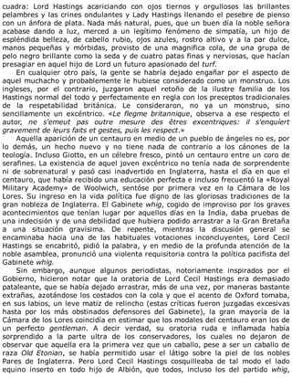 cuadra:	 Lord	 Hastings	 acariciando	 con	 ojos	 tiernos	 y	 orgullosos	 las	 brillantes
pelambres	y	las	crines	ondulantes	y	Lady	Hastings	llenando	el	pesebre	de	pienso
con	un	ánfora	de	plata.	Nada	más	natural,	pues,	que	un	buen	día	la	noble	señora
acabase	 dando	 a	 luz,	 merced	 a	 un	 legítimo	 fenómeno	 de	 simpatía,	 un	 hijo	 de
espléndida	 belleza,	 de	 cabello	 rubio,	 ojos	 azules,	 rostro	 altivo	 y	 a	 la	 par	 dulce,
manos	 pequeñas	 y	 mórbidas,	 provisto	 de	 una	 magnifica	 cola,	 de	 una	 grupa	 de
pelo	negro	brillante	como	la	seda	y	de	cuatro	patas	finas	y	nerviosas,	que	hacían
presagiar	en	aquel	hijo	de	Lord	un	futuro	apasionado	del	turf.
En	cualquier	otro	país,	la	gente	se	habría	dejado	engañar	por	el	aspecto	de
aquel	muchacho	y	probablemente	le	hubiese	considerado	como	un	monstruo.	Los
ingleses,	 por	 el	 contrario,	 juzgaron	 aquel	 retoño	 de	 la	 ilustre	 familia	 de	 los
Hastings	normal	del	todo	y	perfectamente	en	regla	con	los	preceptos	tradicionales
de	 la	 respetabilidad	 británica.	 Le	 consideraron,	 no	 ya	 un	 monstruo,	 sino
sencillamente	 un	 excéntrico.	 «Le	 flegme	 britannique,	 observa	 a	 ese	 respecto	 el
autor,	 ne	 s'emeut	 pas	 outre	 mesure	 des	 êtres	 excentriques:	 il	 s'enquíert
gravement	de	leurs	faits	et	gestes,	puis	les	respect.»
Aquella	aparición	de	un	centauro	en	medio	de	un	pueblo	de	ángeles	no	es,	por
lo	 demás,	 un	 hecho	 nuevo	 y	 no	 tiene	 nada	 de	 contrario	 a	 los	 cánones	 de	 la
teología.	Incluso	Giotto,	en	un	célebre	fresco,	pintó	un	centauro	entre	un	coro	de
serafines.	La	existencia	de	aquel	joven	excéntrico	no	tenía	nada	de	sorprendente
ni	de	sobrenatural	y	pasó	casi	inadvertido	en	Inglaterra,	hasta	el	día	en	que	el
centauro,	que	había	recibido	una	educación	perfecta	e	incluso	frecuentó	la	«Royal
Military	 Academy»	 de	 Woolwich,	 sentóse	 por	 primera	 vez	 en	 la	 Cámara	 de	 los
Lores.	Su	ingreso	en	la	vida	política	fue	digno	de	las	gloriosas	tradiciones	de	la
gran	nobleza	de	Inglaterra.	El	Gabinete	whig,	cogido	de	improviso	por	los	graves
acontecimientos	que	tenían	lugar	por	aquellos	días	en	la	India,	daba	pruebas	de
una	indecisión	y	de	una	debilidad	que	hubiera	podido	arrastrar	a	la	Gran	Bretaña
a	 una	 situación	 gravísima.	 De	 repente,	 mientras	 la	 discusión	 general	 se
encaminaba	 hacia	 una	 de	 las	 habituales	 votaciones	 inconcluyentes,	 Lord	 Cecil
Hastings	se	encabritó,	pidió	la	palabra,	y	en	medio	de	la	profunda	atención	de	la
noble	asamblea,	pronunció	una	violenta	requisitoria	contra	la	política	pacifista	del
Gabinete	whig.
Sin	 embargo,	 aunque	 algunos	 periodistas,	 notoriamente	 inspirados	 por	 el
Gobierno,	 hicieron	 notar	 que	 la	 oratoria	 de	 Lord	 Cecil	 Hastings	 era	 demasiado
pataleante,	que	se	había	dejado	arrastrar,	más	de	una	vez,	por	maneras	bastante
extrañas,	azotándose	los	costados	con	la	cola	y	que	el	acento	de	Oxford	tomaba,
en	sus	labios,	un	leve	matiz	de	relincho	(estas	críticas	fueron	juzgadas	excesivas
hasta	 por	 los	 más	 obstinados	 defensores	 del	 Gabinete),	 la	 gran	 mayoría	 de	 la
Cámara	de	los	Lores	coincidía	en	estimar	que	los	modales	del	centauro	eran	los	de
un	 perfecto	 gentleman.	 A	 decir	 verdad,	 su	 oratoria	 ruda	 e	 inflamada	 había
sorprendido	 a	 la	 parte	 ultra	 de	 los	 conservadores,	 los	 cuales	 no	 dejaron	 de
observar	que	aquella	era	la	primera	vez	que	un	caballo,	pese	a	ser	un	caballo	de
raza	 Old	 Etonian,	 se	 había	 permitido	 usar	 el	 látigo	 sobre	 la	 piel	 de	 los	 nobles
Pares	 de	 Inglaterra.	 Pero	 Lord	 Cecil	 Hastings	 cosquilleaba	 de	 tal	 modo	 el	 lado
equino	 inserto	 en	 todo	 hijo	 de	 Albión,	 que	 todos,	 incluso	 los	 del	 partido	 whig,
 