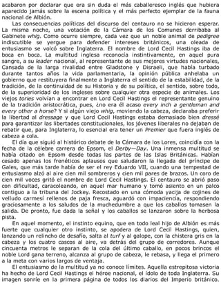 acabaron	 por	 declarar	 que	 era	 sin	 duda	 el	 más	 caballeresco	 inglés	 que	 hubiera
aparecido	jamás	sobre	la	escena	política	y	el	más	perfecto	ejemplar	de	la	fauna
nacional	de	Albión.
Las	consecuencias	políticas	del	discurso	del	centauro	no	se	hicieron	esperar.
La	 misma	 noche,	 una	 votación	 de	 la	 Cámara	 de	 los	 Comunes	 derribaba	 al
Gabinete	whig.	Como	ocurre	siempre,	cada	vez	que	un	noble	animal	de	pedigree
indiscutible	 se	 yergue	 para	 defender	 intereses	 británicos,	 una	 oleada	 de
entusiasmo	 se	 volcó	 sobre	 Inglaterra.	 El	 nombre	 de	 Lord	 Cecil	 Hastings	 iba	 de
boca	 en	 boca.	 La	 multitud	 inglesa	 reconocía	 instintivamente,	 en	 aquel	 pura
sangre,	a	su	leader	nacional,	al	representante	de	sus	mejores	virtudes	nacionales,
Cansada	 de	 la	 larga	 rivalidad	 entre	 Gladstone	 y	 Disraeli,	 que	 había	 turbado
durante	 tantos	 años	 la	 vida	 parlamentaria,	 la	 opinión	 pública	 anhelaba	 un
gobierno	que	restituyera	finalmente	a	Inglaterra	el	sentido	de	la	estabilidad,	de	la
tradición,	de	la	continuidad	de	su	Historia	y	de	su	política,	el	sentido,	sobre	todo,
de	la	superioridad	de	los	ingleses	sobre	cualquier	otra	especie	de	animales.	Los
viejos	tories	volvían	a	encontrar	en	Lord	Cecil	Hastings	el	representante	genuino
de	la	tradición	aristocrática,	pues,	¿no	era	él	acaso	every	inch	a	gentleman	and
every	other	a	horse?	Y	si	algún	viejo	whig,	moviendo	la	cabeza,	declaraba	preferir
la	 libertad	 al	 dressage	 y	 que	 Lord	 Cecil	 Hastings	 estaba	 demasiado	 bien	 dressé
para	garantizar	las	libertades	constitucionales,	los	jóvenes	liberales	no	dejaban	de
rebatir	que,	para	Inglaterra,	lo	esencial	era	tener	un	Premier	que	fuera	inglés	de
cabeza	a	cola.
El	día	que	siguió	al	histórico	debate	de	la	Cámara	de	los	Lores,	coincidía	con	la
fecha	de	la	célebre	carrera	de	Epsom,	el	Derby—Day.	 Una	 inmensa	 multitud	 se
había	 citado	 en	 Epsom	 desde	 todas	 las	 partes	 de	 las	 Islas	 Británicas.	 Habían
cesado	 apenas	 los	 frenéticos	 aplausos	 que	 saludaron	 la	 llegada	 del	 príncipe	 de
Gales,	que	más	tarde	había	de	ser	el	rey	Eduardo	VII,	cuando	una	tempestad	de
entusiasmo	alzó	al	aire	cien	mil	sombreros	y	cien	mil	pares	de	brazos.	Un	coro	de
cien	mil	voces	gritó	el	nombre	de	Lord	Cecil	Hastings.	El	centauro	se	abrió	paso
con	 dificultad,	 caracoleando,	 en	 aquel	 mar	 humano	 y	 tomó	 asiento	 en	 un	 palco
contiguo	a	la	tribuna	del	Jockey.	Recostado	en	una	cómoda	yacija	de	cojines	de
velludo	 carmesí	 rellenos	 de	 paja	 fresca,	 aguardó	 con	 impaciencia,	 respondiendo
graciosamente	 a	 los	 saludos	 de	 la	 muchedumbre	 a	 que	 los	 caballos	 tomasen	 la
salida.	De	pronto,	fue	dada	la	señal	y	los	caballos	se	lanzaron	sobre	la	herbosa
pista.
En	aquel	momento,	el	instinto	equino,	que	en	todo	leal	hijo	de	Albión	es	más
fuerte	 que	 cualquier	 otro	 instinto,	 se	 apodera	 de	 Lord	 Cecil	 Hastings,	 quien,
lanzando	un	relincho	de	desafío,	salta	al	turf	y	al	galope,	con	la	chistera	gris	en	la
cabeza	 y	 los	 cuatro	 cascos	 al	 aire,	 va	 detrás	 del	 grupo	 de	 corredores.	 Aunque
cincuenta	 metros	 le	 separan	 de	 la	 cola	 del	 último	 caballo,	 en	 pocos	 brincos	 el
noble	Lord	gana	terreno,	alcanza	al	grupo	de	cabeza,	le	rebasa,	y	llega	el	primero
a	la	meta	con	varios	largos	de	ventaja.
El	entusiasmo	de	la	multitud	ya	no	conoce	límites.	Aquella	estrepitosa	victoria
ha	hecho	de	Lord	Cecil	Hastings	el	héroe	nacional,	el	ídolo	de	toda	Inglaterra.	Su
imagen	 sonríe	 en	 la	 primera	 página	 de	 todos	 los	 diarios	 del	 Imperio	 británico.
 