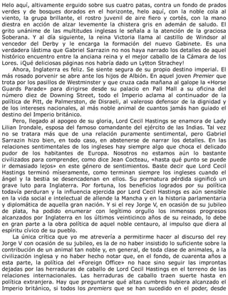 Helo	aquí,	altivamente	erguido	sobre	sus	cuatro	patas,	contra	un	fondo	de	prados
verdes	 y	 de	 bosques	 dorados	 en	 el	 horizonte,	 helo	 aquí,	 con	 la	 noble	 cola	 al
viento,	 la	 grupa	 brillante,	 el	 rostro	 juvenil	 de	 aire	 fiero	 y	 cortés,	 con	 la	 mano
diestra	 en	 acción	 de	 alzar	 levemente	 la	 chistera	 gris	 en	 ademán	 de	 saludo.	 El
grito	 unánime	 de	 las	 multitudes	 inglesas	 le	 señala	 a	 la	 atención	 de	 la	 graciosa
Soberana.	 Y	 al	 día	 siguiente,	 la	 reina	 Victoria	 llama	 al	 castillo	 de	 Windsor	 al
vencedor	 del	 Derby	 y	 le	 encarga	 la	 formación	 del	 nuevo	 Gabinete.	 Es	 una
verdadera	lástima	que	Gabriel	Sarrazin	no	nos	haya	narrado	los	detalles	de	aquel
histórico	encuentro	entre	la	anciana	reina	y	el	mejor	caballo	de	la	Cámara	de	los
Lores.	¡Qué	deliciosas	páginas	nos	habría	dado	un	Lytton	Strachey!
Ahora,	Inglaterra	es	feliz.	Se	siente	segura	de	su	propio	destino	imperial.	El
más	rosado	porvenir	se	abre	ante	los	hijos	de	Albión.	En	aquel	joven	Premier	que
trota	por	los	pasillos	de	Westminster	y	que	cruza	cada	mañana	al	galope	la	«Horse
Guards	 Parade»	 para	 dirigirse	 desde	 su	 palacio	 en	 Pall	 Mall	 a	 su	 oficina	 del
número	 diez	 de	 Downing	 Street,	 todo	 el	 Imperio	 aclama	 al	 continuador	 de	 la
política	de	Pitt,	de	Palmerston,	de	Disraeli,	al	valeroso	defensor	de	la	dignidad	y
de	los	intereses	nacionales,	al	más	noble	animal	de	cuantos	jamás	han	guiado	el
destino	del	Imperio	británico.
Pero,	llegado	al	apogeo	de	su	gloria,	Lord	Cecil	Hastings	se	enamora	de	Lady
Lilian	Irondale,	esposa	del	famoso	comandante	del	ejército	de	las	Indias.	Tal	vez
no	 se	 tratara	 más	 que	 de	 una	 relación	 puramente	 sentimental,	 pero	 Gabriel
Sarrazin	 hizo	 bien,	 en	 todo	 caso,	 en	 abstenerse	 de	 narrar	 los	 detalles.	 En	 las
relaciones	sentimentales	de	los	ingleses	hay	siempre	algo	que	choca	el	delicado
pudor	 de	 los	 habitantes	 de	 Europa.	 Nosotros	 no	 estamos	 aún	 lo	 bastante
civilizados	para	comprender,	como	dice	Jean	Cocteau,	«hasta	qué	punto	se	puede
ir	 demasiado	 lejos»	 en	 este	 género	 de	 sentimientos.	 Baste	 decir	 que	 Lord	 Cecil
Hastings	 terminó	 míseramente,	 como	 terminan	 siempre	 los	 ingleses	 cuando	 el
ángel	 y	 la	 bestia	 se	 desencadenan	 en	 ellos.	 Su	 prematura	 pérdida	 significó	 un
grave	 luto	 para	 Inglaterra.	 Por	 fortuna,	 los	 beneficios	 logrados	 por	 su	 política
todavía	perduran	y	la	influencia	ejercida	por	Lord	Cecil	Hastings	es	aún	sensible
en	la	vida	social	e	intelectual	de	allende	la	Mancha	y	en	la	historia	parlamentaria
y	diplomática	de	aquella	gran	nación.	Y	si	el	rey	Jorge	V,	en	ocasión	de	su	jubileo
de	 plata,	 ha	 podido	 enumerar	 con	 legítimo	 orgullo	 los	 inmensos	 progresos
alcanzados	por	Inglaterra	en	los	últimos	veinticinco	años	de	su	reinado,	lo	debe
en	gran	parte	a	la	obra	política	de	aquel	noble	centauro,	al	impulso	que	diera	al
espíritu	cívico	de	su	pueblo.
La	 única	 crítica	 que	 yo	 me	 atrevería	 a	 permitirme	 hacer	 al	 discurso	 del	 rey
Jorge	V	con	ocasión	de	su	jubileo,	es	la	de	no	haber	insistido	lo	suficiente	sobre	la
contribución	de	un	animal	tan	noble	y,	en	general,	de	toda	clase	de	animales,	a	la
civilización	inglesa	y	no	haber	hecho	notar	que,	en	el	fondo,	de	cuarenta	años	a
esta	 parte,	 la	 política	 del	 «Foreign	 Office»	 no	 hace	 sino	 seguir	 las	 improntas
dejadas	por	las	herraduras	de	caballo	de	Lord	Cecil	Hastings	en	el	terreno	de	las
relaciones	 internacionales.	 Las	 herraduras	 de	 caballo	 traen	 suerte	 hasta	 en
política	extranjera.	Hay	que	preguntarse	qué	altas	cumbres	hubiera	alcanzado	el
Imperio	británico,	si	todos	los	premiers	 que	 se	 han	 sucedido	 en	 el	 poder,	 desde
 