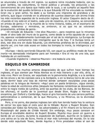 se	 anunciaba	 a	 través	 de	 mil	 signos.	 La	 austera	 reina	 incubaba	 todavía,	 con	 su
gran	 sombra,	 las	 costumbres,	 la	 moral	 pública	 y	 privada,	 los	 prejuicios	 y	 las
convenciones	de	una	época	que	había	sido	la	suya,	y	se	cumplía	ya	aquella	fase
de	la	evolución	del	pueblo	británico	a	la	que	Eduardo	VII	ha	vinculado	su	nombre.
Gran	 rey	 y	 gran	 señor,	 ha	 dado	 a	 su	 tiempo	 una	 impronta	 de	 grandeza	 y	 de
señorío,	que	sigue	viviendo	en	la	añoranza	de	cuantos	observan	con	ánimo	triste
los	más	recientes	aspectos	de	la	evolución	inglesa.	El	actor	Coquelin	decía	de	él:
«Cuando	el	rey	está	en	el	teatro,	cada	uno	de	nosotros,	en	la	escena,	se	convierte
en	artista	de	genio.»	Y	a	la	muerte	de	la	reina	Victoria,	todos,	en	el	escenario	de
Europa,	 soberanos	 y	 ministros,	 se	 sintieron,	 si	 es	 que	 no	 se	 volvieron
propiamente,	artistas	de	genio.
—El	reinado	de	Eduardo	—me	dice	Maurois—,	para	nosotros	que	lo	miramos
desde	el	otro	lado	del	muro	de	la	guerra,	como	desde	la	orilla	opuesta	de	un	rojo
río,	aparece	verdaderamente	iluminado	por	el	sol	de	la	inteligencia.	La	Europa	de
su	 tiempo	 era	 ciertamente	 más	 inteligente	 que	 la	 de	 hoy.	 Y	 si	 Europa	 tenía	 un
dios,	ese	dios	era	sin	duda	Eduardo,	Los	elementos	profanos	de	la	divinidad,	por
decirlo	así,	¿no	han	sido	acaso	en	todos	los	tiempos	la	ironía,	la	inteligencia	y	el
señorío?
«Europa	—decía	sonriendo	Eduardo	VII,	con	aquel	su	profético	modo	de	hacer
ironía—es	demasiado	inteligente	para	ser	honesta.»	Era	el	rey	de	una	isla,	que
hablaba	de	un	continente.
—Cuando	Inglaterra	—observa	Maurois—	era	todavía	una	isla.
	
ESQUILO	EN	CAMBRIDGE
	
De	 entre	 los	 muchos	 amores	 desgraciados	 de	 que	 sufren	 hace	 tiempo	 los
ingleses,	el	que	sienten	por	Palas	Atenea	es	el	más	literario	y	por	ello,	diría,	el
más	vivo.	Morir	en	Grecia,	ser	sepultado	en	la	polvorienta	Argólida,	o	a	la	sombra
de	los	olivos	y	de	los	cipreses	cara	a	la	Acrópolis,	o	en	la	blanca	tierra	de	una	isla
egea,	 dormir	 bajo	 una	 losa	 de	 mármol	 donde	 campeen	 esculpidas	 unas	 pocas
palabras	en	la	lengua	de	Homero:	«Aquí	yace	un	poeta	británico»,	sigue	siendo,
hasta	la	edad	de	veinticinco	años	(después	las	fantasías	románticas	se	desvanecen
entre	la	negra	niebla	de	Londres,	ante	las	puertas	de	los	clubs,	de	los	Bancos,	de
las	 oficinas),	 el	 sueño	 de	 la	 juventud	 que	 desde	 Eton,	 Rugby	 o	 Harrow	 se
encamina,	por	Oxford	y	Cambridge,	hacia	el	gris	horizonte	de	una	carrera	política,
administrativa	 o	 comercial,	 de	 la	 que	 Mercurio,	 y	 no	 Minerva,	 es	 la	 divinidad
protectora.
Pero,	si	no	yerro,	dos	poetas	ingleses	tan	sólo	han	tenido	hasta	hoy	la	ventura
de	 cerrar	 los	 ojos	 bajo	 el	 cielo	 azul	 de	 la	 Hélade:	 Byron	 y	 Rupert	 Brooke.	 Son
conocidas	por	todos	las	fortunas,	las	adversidades	y	el	fin	mísero	en	la	llanura	de
Missolonghi	 del	 poeta	 de	 Childe	 Harold.	 Sin	 embargo,	 muy	 pocos	 conocen	 en
Europa	 el	 envidiable	 destino	 de	 Rupert	 Brooke.	 Muerto	 muy	 joven	 en	 guerra	 a
bordo	de	un	crucero,	durante	la	expedición	de	Gallípoli,	duerme	en	la	ladera	de
una	colina	en	la	isla	de	Sciro,	frente	al	mar	más	luminoso	del	mundo.	En	la	isla
donde	 está	 sepultado	 Teseo,	 donde	 Aquiles	 y	 Pirro	 prestaban	 oídos	 al	 son	 de
 