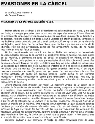 EVASIONES	EN	LA	CÁRCEL	
	
A	la	afectuosa	memoria
de	Cesare	Pavese
PREFACIO	DE	LA	ÚLTIMA	EDICIÓN	(1954)
	
Haber	estado	en	la	cárcel	o	en	el	destierro	es	para	muchos	en	Italia,	y	no	sólo
en	Italia,	un	vulgar	pretexto	para	toda	clase	de	especulaciones	políticas.	Para	mí
es	únicamente	una	experiencia	humana	que	ha	ayudado	igualmente	al	hombre	y
al	escritor.	Hubiera	sacado	sin	duda	alguna	ventaja	de	orden	práctico,	también,	si
me	hubiese	comprometido	con	tal	o	cual	partido	político,	gritando	por	encima	de
los	 tejados,	 como	 han	 hecho	 tantos	 otros,	 que	 también	 yo	 soy	 un	 mártir	 de	 la
libertad.	 Hoy	 no	 me	 arrepiento,	 como	 no	 me	 arrepentiré	 nunca,	 de	 no	 haber
incurrido	en	una	tal	falta	de	gusto.
No	he	conocido	más	que	un	solo	escritor	en	Italia	que	no	haya	hecho	materia
de	especulación	política	de	la	cárcel	o	el	destierro:	Cesare	Pavese.	Un	mes	antes
de	 su	 muerte,	 a	 primeros	 de	 julio	 de	 1950,	 lo	 encontré	 en	 Roma,	 en	 la	 Via
Sixtina.	Yo	iba	con	la	pobre	Jana,	que	ya	meditaba	el	suicidio.	(Se	mató	pocos	días
después.)	Cesare	Pavese	me	dijo:	«Lástima	que	hoy	no	esté	usted	con	nosotros.»
Le	respondí	que	estaba	con	ellos	cuando	se	trataba	de	ir	a	la	cárcel	o	al	destierro,
no	 ahora	 que	 se	 trataba	 únicamente	 de	 ganar	 premios	 literarios.	 Y	 en	 aquel
preciso	 momento	 me	 acordé,	 pero	 era	 ya	 tarde,	 de	 que	 aquellos	 mismos	 días
Pavese	 acababa	 de	 ganar	 un	 premio	 literario;	 como	 decía	 él,	 un	 «premio
mundano».	 Sonrió	 tímidamente,	 como	 para	 excusarse,	 y	 me	 dijo:	 «No	 soy	 de
aquellos	que	piensan	que	sólo	cuenta	su	prisión	y	no	la	de	los	demás.	La	mía	vale
tanto	como	la	suya.»
Ahora	 Pavese	 está	 muerto.	 Se	 mató.	 La	 obsesión	 propia	 de	 la	 cárcel	 es	 el
suicidio:	la	única	forma	de	evasión.	Basta	leer	todas,	o	alguna,	o	incluso	pocas	de
sus	 páginas,	 para	 comprender	 que	 Pavese	 no	 había	 conseguido	 librarse	 de	 la
obsesión	de	la	cárcel.	En	su	Diario	póstumo	(El	oficio	de	vivir,	pág.	78)	ha	dejado
escrito:	«Ir	al	destierro	no	es	nada;	volver	de	él,	es	atroz.»	En	el	fondo,	no	había
conseguido	nunca	«volver	de	allá».	Después	de	tantas	dolorosas	tentativas	de	fuga
a	través	de	la	inteligencia,	la	cultura	y	la	poesía,	finalmente	consiguió	huir	de	la
cárcel	 a	 través	 de	 la	 muerte.	 (Ha	 negado	 rotundamente	 lo	 que	 pensaba	 cuando
también	 yo	 trataba	 de	 «volver	 de	 allá»:	 que	 sólo	 los	 criminales	 y	 los	 brutos
intentan	la	fuga	aserrando	los	barrotes	de	las	rejas	o	cortándose	las	venas	de	las
muñecas.	Incluso	los	desesperados,	hubiera	debido	añadir.)	A	través	de	la	muerte,
esta	verdadera	libertad,	la	única	por	la	cual	vale	la	pena	morir.	Y	hoy	pienso	que
su	muerte	tiene	valor	para	todo	el	mundo,	no	para	él	solo.
Quisiera	 dedicar	 a	 sus	 memoria	 el	 relato	 de	 estas	 tentativas	 mías	 de	 fuga,
 