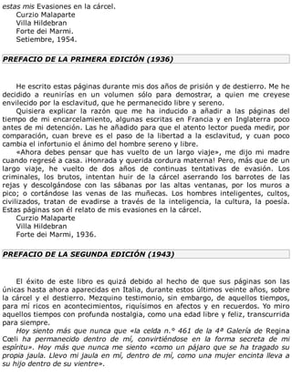 estas	mis	Evasiones	en	la	cárcel.
Curzio	Malaparte
Villa	Hildebran
Forte	dei	Marmi.
Setiembre,	1954.
PREFACIO	DE	LA	PRIMERA	EDICIÓN	(1936)
	
He	escrito	estas	páginas	durante	mis	dos	años	de	prisión	y	de	destierro.	Me	he
decidido	 a	 reunirías	 en	 un	 volumen	 sólo	 para	 demostrar,	 a	 quien	 me	 creyese
envilecido	por	la	esclavitud,	que	he	permanecido	libre	y	sereno.
Quisiera	 explicar	 la	 razón	 que	 me	 ha	 inducido	 a	 añadir	 a	 las	 páginas	 del
tiempo	de	mi	encarcelamiento,	algunas	escritas	en	Francia	y	en	Inglaterra	poco
antes	de	mi	detención.	Las	he	añadido	para	que	el	atento	lector	pueda	medir,	por
comparación,	 cuan	 breve	 es	 el	 paso	 de	 la	 libertad	 a	 la	 esclavitud,	 y	 cuan	 poco
cambia	el	infortunio	el	ánimo	del	hombre	sereno	y	libre.
«Ahora	 debes	 pensar	 que	 has	 vuelto	 de	 un	 largo	 viaje»,	 me	 dijo	 mi	 madre
cuando	regresé	a	casa.	¡Honrada	y	querida	cordura	materna!	Pero,	más	que	de	un
largo	 viaje,	 he	 vuelto	 de	 dos	 años	 de	 continuas	 tentativas	 de	 evasión.	 Los
criminales,	 los	 brutos,	 intentan	 huir	 de	 la	 cárcel	 aserrando	 los	 barrotes	 de	 las
rejas	 y	 descolgándose	 con	 las	 sábanas	 por	 las	 altas	 ventanas,	 por	 los	 muros	 a
pico;	 o	 cortándose	 las	 venas	 de	 las	 muñecas.	 Los	 hombres	 inteligentes,	 cultos,
civilizados,	 tratan	 de	 evadirse	 a	 través	 de	 la	 inteligencia,	 la	 cultura,	 la	 poesía.
Estas	páginas	son	él	relato	de	mis	evasiones	en	la	cárcel.
Curzio	Malaparte
Villa	Hildebran
Forte	dei	Marmi,	1936.
PREFACIO	DE	LA	SEGUNDA	EDICIÓN	(1943)
	
El	 éxito	 de	 este	 libro	 es	 quizá	 debido	 al	 hecho	 de	 que	 sus	 páginas	 son	 las
únicas	hasta	ahora	aparecidas	en	Italia,	durante	estos	últimos	veinte	años,	sobre
la	cárcel	y	el	destierro.	Mezquino	testimonio,	sin	embargo,	de	aquellos	tiempos,
para	mí	ricos	en	acontecimientos,	riquísimos	en	afectos	y	en	recuerdos.	Yo	miro
aquellos	tiempos	con	profunda	nostalgia,	como	una	edad	libre	y	feliz,	transcurrida
para	siempre.
Hoy	siento	más	que	nunca	que	«la	celda	n.°	461	de	la	4ª	Galería	de	Regina
Cœli	 ha	 permanecido	 dentro	 de	 mí,	 convirtiéndose	 en	 la	 forma	 secreta	 de	 mi
espíritu».	Hoy	más	que	nunca	me	siento	«como	un	pájaro	que	se	ha	tragado	su
propia	jaula.	Llevo	mi	jaula	en	mí,	dentro	de	mí,	como	una	mujer	encinta	lleva	a
su	hijo	dentro	de	su	vientre».
 