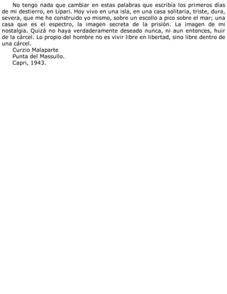 No	tengo	nada	que	cambiar	en	estas	palabras	que	escribía	los	primeros	días
de	mi	destierro,	en	Lípari.	Hoy	vivo	en	una	isla,	en	una	casa	solitaria,	triste,	dura,
severa,	que	me	he	construido	yo	mismo,	sobre	un	escollo	a	pico	sobre	el	mar;	una
casa	 que	 es	 el	 espectro,	 la	 imagen	 secreta	 de	 la	 prisión.	 La	 imagen	 de	 mi
nostalgia.	Quizá	no	haya	verdaderamente	deseado	nunca,	ni	aun	entonces,	huir
de	la	cárcel.	Lo	propio	del	hombre	no	es	vivir	libre	en	libertad,	sino	libre	dentro	de
una	cárcel.
Curzio	Malaparte
Punta	del	Massullo.
Capri,	1943.
 