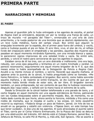 PRIMERA	PARTE	
	
	
NARRACIONES	Y	MEMORIAS
	
EL	PASEO
	
Apenas	el	guardián	jefe	lo	hubo	entregado	a	los	agentes	de	escolta,	el	portal
de	Regina	Cœli	se	entreabrió,	dejando	ver	por	la	rendija	una	franja	de	calle,	un
trozo	 de	 muralla	 —el	 parapeto	 del	 Tiber—,	 enmarcado	 en	 una	 orla	 de	 cielo
amarillento,	y	la	rueda	posterior	de	una	bicicleta	que	se	deslizó	rápidamente,	con
un	 leve	 ruido	 metálico,	 fuera	 del	 campo	 visual.	 Boz	 sintió	 que	 alguien	 lo
empujaba	levemente	por	la	espalda,	dio	el	primer	paso	fuera	del	umbral,	y	vaciló,
como	si	hubiese	puesto	el	pie	en	falso.	El	aire	libre,	vivo,	el	olor	de	río,	el	reflejo
lívido	del	crepúsculo	sobre	el	empedrado	y	las	paredes,	aquellas	dos	mujeres	que
pasaban	en	aquel	momento	mirándolo	fijamente,	con	una	mirada	blanca	y	opaca,
le	 parecieron	 signos	 improvisos	 de	 una	 soledad	 triste	 y	 vacía.	 Se	 sintió	 solo,
perdido,	y	volvió	el	rostro	para	cerciorarse	de	que	los	agentes	lo	seguían.
Estaban	cerca	de	él	los	tres,	con	un	aire	distraído	e	indiferente.	Uno	era	bajo,
robusto,	con	unos	ojos	pequeños	y	brillantes	en	un	rostro	hinchado	y	cordial.	Le
pareció	reconocerlo;	seguramente	era	aquel	mismo	brigadier	de	la	P.	S.	que	dos
meses	 antes	 lo	 había	 acompañado	 de	 la	 Delegación	 de	 Policía	 a	 Regina	 Cœli.
Acudió	a	su	mente	incluso	el	nombre,	y	sonrió.	Recordó	que	aquella	mañana,	al
apearse	ante	la	puerta	de	la	cárcel,	le	había	preguntado	cómo	se	llamaba.	«Me
llamo	Petrolini»,	le	había	contestado	el	brigadier.	Boz	sonrió,	como	había	sonreído
aquella	 mañana,	 y	 de	 repente	 se	 sintió	 tranquilo,	 se	 dio	 cuenta	 de	 que	 por	 un
momento	 había	 tenido	 miedo	 de	 estar	 solo,	 de	 ser	 libre.	 El	 brigadier	 sonreía
también,	un	poco	embarazado,	tal	vez	contento	de	que	Boz	lo	hubiese	reconocido;
después	dijo	«aquí	está»,	y	señaló	con	la	mano	hacia	el	extremo	de	la	calle.
Desde	la	Dirección	de	la	cárcel	habían	telefoneado	a	una	parada	de	taxis,	y	el
coche	llegaba	en	aquel	momento	con	una	aguda	estridencia	de	frenos,	patinando
con	las	ruedas	bloqueadas	sobre	el	pavimento	mojado.	Boz,	de	momento,	no	se
había	dado	cuenta	de	que	llovía;	ahora	sentía	la	llovizna,	mórbida	y	fría	como	una
niebla	 de	 montaña,	 que	 le	 mojaba	 el	 cuello	 y	 las	 orejas.	 Un	 lento	 escalofrío
recorrió	su	espinazo.	«Todavía	tengo	un	poco	de	fiebre»,	pensó.	Un	hilo	de	tos	se
anudó	en	su	garganta	y	estalló	con	violencia.	«Tápese	bien;	en	este	tiempo	hay
que	tener	cuidado»,	le	dijo	uno	de	los	agentes.	El	auto	atravesaba	el	puente	sobre
el	Tiber,	corría	por	el	Corso	Vittorio	Emmanuele.	En	la	Piazza	del	Gesú	se	detuvo
por	una	obstrucción	del	tránsito.	Allí	detrás	está	el	Colegio	Romano,	pensó	Boz,	la
Jefatura	de	Policía,	la	calle	Piè	di	Marmo,	y,	más	allá,	San	Ignacio.	«No	se	asome	a
 