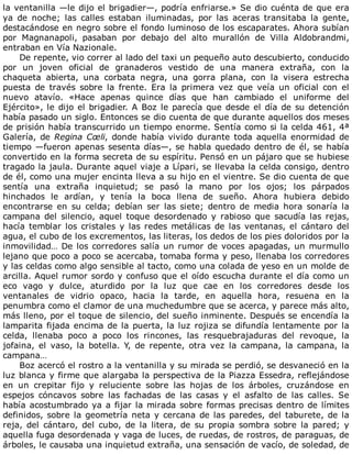la	ventanilla	—le	dijo	el	brigadier—,	podría	enfriarse.»	Se	dio	cuénta	de	que	era
ya	 de	 noche;	 las	 calles	 estaban	 iluminadas,	 por	 las	 aceras	 transitaba	 la	 gente,
destacándose	en	negro	sobre	el	fondo	luminoso	de	los	escaparates.	Ahora	subían
por	 Magnanapoli,	 pasaban	 por	 debajo	 del	 alto	 murallón	 de	 Villa	 Aldobrandmi,
entraban	en	Vía	Nazionale.
De	repente,	vio	correr	al	lado	del	taxi	un	pequeño	auto	descubierto,	conducido
por	 un	 joven	 oficial	 de	 granaderos	 vestido	 de	 una	 manera	 extraña,	 con	 la
chaqueta	 abierta,	 una	 corbata	 negra,	 una	 gorra	 plana,	 con	 la	 visera	 estrecha
puesta	 de	 través	 sobre	 la	 frente.	 Era	 la	 primera	 vez	 que	 veía	 un	 oficial	 con	 el
nuevo	 atavío.	 «Hace	 apenas	 quince	 días	 que	 han	 cambiado	 el	 uniforme	 del
Ejército»,	le	dijo	el	brigadier.	A	Boz	le	parecía	que	desde	el	día	de	su	detención
había	pasado	un	siglo.	Entonces	se	dio	cuenta	de	que	durante	aquellos	dos	meses
de	prisión	había	transcurrido	un	tiempo	enorme.	Sentía	como	si	la	celda	461,	4ª
Galería,	de	Regina	Cœli,	donde	había	vivido	durante	toda	aquella	enormidad	de
tiempo	—fueron	apenas	sesenta	días—,	se	habla	quedado	dentro	de	él,	se	había
convertido	en	la	forma	secreta	de	su	espíritu.	Pensó	en	un	pájaro	que	se	hubiese
tragado	la	jaula.	Durante	aquel	viaje	a	Lípari,	se	llevaba	la	celda	consigo,	dentro
de	él,	como	una	mujer	encinta	lleva	a	su	hijo	en	el	vientre.	Se	dio	cuenta	de	que
sentía	 una	 extraña	 inquietud;	 se	 pasó	 la	 mano	 por	 los	 ojos;	 los	 párpados
hinchados	 le	 ardían,	 y	 tenía	 la	 boca	 llena	 de	 sueño.	 Ahora	 hubiera	 debido
encontrarse	 en	 su	 celda;	 debían	 ser	 las	 siete;	 dentro	 de	 media	 hora	 sonaría	 la
campana	 del	 silencio,	 aquel	 toque	 desordenado	 y	 rabioso	 que	 sacudía	 las	 rejas,
hacía	temblar	los	cristales	y	las	redes	metálicas	de	las	ventanas,	el	cántaro	del
agua,	el	cubo	de	los	excrementos,	las	literas,	los	dedos	de	los	pies	doloridos	por	la
inmovilidad…	De	los	corredores	salía	un	rumor	de	voces	apagadas,	un	murmullo
lejano	que	poco	a	poco	se	acercaba,	tomaba	forma	y	peso,	llenaba	los	corredores
y	las	celdas	como	algo	sensible	al	tacto,	como	una	colada	de	yeso	en	un	molde	de
arcilla.	Aquel	rumor	sordo	y	confuso	que	el	oído	escucha	durante	el	día	como	un
eco	 vago	 y	 dulce,	 aturdido	 por	 la	 luz	 que	 cae	 en	 los	 corredores	 desde	 los
ventanales	 de	 vidrio	 opaco,	 hacia	 la	 tarde,	 en	 aquella	 hora,	 resuena	 en	 la
penumbra	como	el	clamor	de	una	muchedumbre	que	se	acerca,	y	parece	más	alto,
más	lleno,	por	el	toque	de	silencio,	del	sueño	inminente.	Después	se	encendía	la
lamparita	fijada	encima	de	la	puerta,	la	luz	rojiza	se	difundía	lentamente	por	la
celda,	 llenaba	 poco	 a	 poco	 los	 rincones,	 las	 resquebrajaduras	 del	 revoque,	 la
jofaina,	 el	 vaso,	 la	 botella.	 Y,	 de	 repente,	 otra	 vez	 la	 campana,	 la	 campana,	 la
campana…
Boz	acercó	el	rostro	a	la	ventanilla	y	su	mirada	se	perdió,	se	desvaneció	en	la
luz	blanca	y	firme	que	alargaba	la	perspectiva	de	la	Piazza	Essedra,	reflejándose
en	 un	 crepitar	 fijo	 y	 reluciente	 sobre	 las	 hojas	 de	 los	 árboles,	 cruzándose	 en
espejos	 cóncavos	 sobre	 las	 fachadas	 de	 las	 casas	 y	 el	 asfalto	 de	 las	 calles.	 Se
había	acostumbrado	ya	a	fijar	la	mirada	sobre	formas	precisas	dentro	de	límites
definidos,	sobre	la	geometría	neta	y	cercana	de	las	paredes,	del	taburete,	de	la
reja,	 del	 cántaro,	 del	 cubo,	 de	 la	 litera,	 de	 su	 propia	 sombra	 sobre	 la	 pared;	 y
aquella	fuga	desordenada	y	vaga	de	luces,	de	ruedas,	de	rostros,	de	paraguas,	de
árboles,	le	causaba	una	inquietud	extraña,	una	sensación	de	vacío,	de	soledad,	de
 