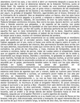 abandono.	Cerró	los	ojos,	y	los	volvió	a	abrir	un	momento	después	a	causa	de	la
sacudida	 que	 dio	 el	 taxi	 al	 detenerse	 delante	 de	 la	 Estación	 Término,	 junto	 al
Salón	 Real.	 De	 repente	 se	 encontró	 en	 medio	 de	 una	 multitud	 gesticulante,
aturdido	por	el	rumor	de	voces,	por	el	grito	ronco	y	monótono	de	los	empleados
de	los	hoteles,	los	golpes	de	los	baúles	y	las	maletas	sobre	las	aceras.	«Por	aquí,
por	aquí»,	le	gritaba	el	brigadier	Petrolini,	agarrándolo	por	el	brazo.	Entraron	en
la	Comisaría	de	la	estación.	Boz	se	desploma	sobre	un	banco,	alza	los	ojos	hacia
una	orden	de	servicio	pegada	a	la	pared,	y	empieza	a	observar	atentamente	la
hoja	de	un	calendario.	Sábado,	30	noviembre.	El	tren	no	salía	hasta	las	19,30.
Todavía	faltaban	veinticinco	minutos.	Boz	cierra	los	ojos.	Quiere	dormir;	un	sueño
tibio	 y	 blando	 acaricia	 sus	 párpados,	 y	 de	 repente	 se	 da	 cuenta,	 con	 grata
sorpresa,	de	que	en	su	olfato	ha	quedado	un	olor	que	ahora	acompaña	ya	siempre
en	él	la	idea	del	sueño.	La	flor	del	sueño,	el	delicioso	perfume	de	las	chinches,	de
aquella	 flor	 que	 le	 nace	 lentamente	 en	 el	 fondo	 de	 la	 boca.	 Aquellos	 pasos,
aquellas	voces,	los	silbidos,	los	golpes,	el	jadear	de	los	trenes	al	llegar	y	al	partir,
se	alejan	poco	a	poco,	mueren	en	remotos	abismos	de	sombra.
Boz	se	adormece,	y	sueña	encontrarse	en	su	celda	escuchando	el	monótono
paso	 del	 centinela	 por	 el	 corredor	 sonoro.	 Cada	 noche,	 cuando	 los	 guardianes
habían	apagado	con	el	pie,	como	si	fuese	una	colilla	de	cigarro	sobre	el	suelo,	el
último	tañido	de	la	campana	del	silencio,	Boz	permanecía	tendido	boca	arriba	con
los	ojos	abiertos,	escuchando	los	ruidos	que	venían	de	la	calle,	las	llamadas	de	las
comadres,	 los	 gritos	 de	 los	 chiquillos,	 y	 risas,	 músicas	 de	 fonógrafos,	 voces	 de
ventana	a	ventana,	ladrar	de	perros,	rodar	de	ruedas	sobre	el	empedrado.	Hasta
que	 un	 gigante	 de	 cabellos	 rojos	 salía	 de	 improviso	 de	 un	 rincón	 de	 la	 celda	 y,
levantando	sus	largos	brazos,	blandos	y	oscilantes,	le	golpeaba	la	cabeza	con	su
gran	martillo,	forrado	de	murmullos	y	zumbidos.	Algunas	noches,	al	primer	golpe
moría;	y	el	alba	lívida	lo	sorprendía	sumido	en	un	sueño	opaco	y	frío.	Otras	veces,
aturdido	 por	 el	 golpe,	 permanecía	 tendido	 sobre	 la	 litera	 con	 los	 ojos	 abiertos,
bañado	 en	 sudor,	 contando	 los	 pasos	 del	 guardián	 en	 el
corredor.Catorcemilsetecientosveintiuno…dieciochomilsetecientoscatorce…
diecinuevemilseiscientostreinta…	 De	 repente	 se	 despierta,	 abre	 los	 ojos:	 la
estancia	está	llena	de	agentes	que	van	y	vienen,	todos	se	vuelven	para	mirarlo
con	 una	 mirada	 indolente	 y	 curiosa,	 un	 comisario	 joven	 habla	 en	 voz	 alta	 por
teléfono,	 se	 impacienta,	 repite	 tres	 o	 cuatro	 veces	 la	 misma	 palabra,
«absolutamente,	 absolutamente…»,	 su	 voz	 se	 hace	 más	 dulce,	 sonríe,	 y	 sigue
hablando	sin	dejar	de	observar	al	prisionero	con	aire	cortés	y	contrariado.	«Es	el
doctor	 Giordano»,	 le	 murmura	 al	 oído	 el	 brigadier	 Petrolini.	 El	 joven	 comisario
cuelga	el	auricular	y	se	acerca	a	Boz:	«Nuestro	tren	sale	dentro	de	diez	minutos,
hay	 que	 darse	 prisa»,	 le	 dice	 sonriendo.	 «Vamos,	 pues;	 no	 quisiera	 perder	 el
tren»,	le	responde	Boz.	Alguien	le	toca	el	hombro,	lo	agarra	por	el	brazo.	Boz	se
levanta,	 sale	 al	 andén	 y	 se	 dirige	 detrás	 del	 doctor	 Giordano	 hacia	 el	 tren	 de
Nápoles,	seguido	por	el	brigadier	Petrolini	y	cuatro	agentes	de	escolta.
Y	detrás	de	una	portezuela	abierta	ve	a	su	madre	con	un	ramo	de	flores	en	los
brazos;	más	gris,	más	encorvada,	sonriente	y	tranquila.	En	aquel	momento	Boz	se
da	cuenta	de	que	lleva	el	cabello	largo,	la	barba	de	diez	días,	las	manos	sucias,	las
 