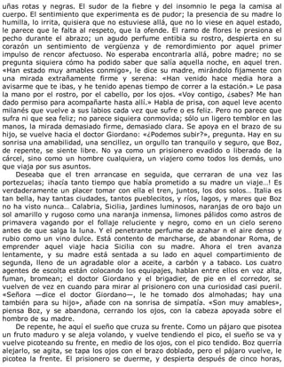 uñas	 rotas	 y	 negras.	 El	 sudor	 de	 la	 fiebre	 y	 del	 insomnio	 le	 pega	 la	 camisa	 al
cuerpo.	El	sentimiento	que	experimenta	es	de	pudor;	la	presencia	de	su	madre	lo
humilla,	lo	irrita,	quisiera	que	no	estuviese	allá,	que	no	lo	viese	en	aquel	estado,
le	parece	que	le	falta	al	respeto,	que	la	ofende.	El	ramo	de	flores	le	presiona	el
pecho	 durante	 el	 abrazo;	 un	 agudo	 perfume	 entibia	 su	 rostro,	 despierta	 en	 su
corazón	 un	 sentimiento	 de	 vergüenza	 y	 de	 remordimiento	 por	 aquel	 primer
impulso	 de	 rencor	 afectuoso.	 No	 esperaba	 encontrarla	 allá,	 pobre	 madre;	 no	 se
pregunta	siquiera	cómo	ha	podido	saber	que	salía	aquella	noche,	en	aquel	tren.
«Han	estado	muy	amables	conmigo»,	le	dice	su	madre,	mirándolo	fijamente	con
una	 mirada	 extrañamente	 firme	 y	 serena:	 «Han	 venido	 hace	 media	 hora	 a
avisarme	que	te	ibas,	y	he	tenido	apenas	tiempo	de	correr	a	la	estación.»	Le	pasa
la	mano	por	el	rostro,	por	el	cabello,	por	los	ojos.	«Voy	contigo,	¿sabes?	Me	han
dado	permiso	para	acompañarte	hasta	allí.»	Habla	de	prisa,	con	aquel	leve	acento
milanés	que	vuelve	a	sus	labios	cada	vez	que	sufre	o	es	feliz.	Pero	no	parece	que
sufra	ni	que	sea	feliz;	no	parece	siquiera	conmovida;	sólo	un	ligero	temblor	en	las
manos,	la	mirada	demasiado	firme,	demasiado	clara.	Se	apoya	en	el	brazo	de	su
hijo,	se	vuelve	hacia	el	doctor	Giordano:	«¿Podemos	subir?»,	pregunta.	Hay	en	su
sonrisa	una	amabilidad,	una	sencillez,	un	orgullo	tan	tranquilo	y	seguro,	que	Boz,
de	 repente,	 se	 siente	 libre.	 No	 ya	 como	 un	 prisionero	 evadido	 o	 liberado	 de	 la
cárcel,	sino	como	un	hombre	cualquiera,	un	viajero	como	todos	los	demás,	uno
que	viaja	por	sus	asuntos.
Deseaba	 que	 el	 tren	 arrancase	 en	 seguida,	 que	 cerraran	 de	 una	 vez	 las
portezuelas;	¡hacía	tanto	tiempo	que	había	prometido	a	su	madre	un	viaje…!	Es
verdaderamente	un	placer	tomar	con	ella	el	tren,	juntos,	los	dos	solos…	Italia	es
tan	bella,	hay	tantas	ciudades,	tantos	pueblecitos,	y	ríos,	lagos,	y	mares	que	Boz
no	ha	visto	nunca…	Calabria,	Sicilia,	jardines	luminosos,	naranjas	de	oro	bajo	un
sol	amarillo	y	rugoso	como	una	naranja	inmensa,	limones	pálidos	como	astros	de
primavera	 vagando	 por	 el	 follaje	 reluciente	 y	 negro,	 como	 en	 un	 cielo	 sereno
antes	de	que	salga	la	luna.	Y	el	penetrante	perfume	de	azahar	n	el	aire	denso	y
rubio	como	un	vino	dulce.	Está	contento	de	marcharse,	de	abandonar	Roma,	de
emprender	 aquel	 viaje	 hacia	 Sicilia	 con	 su	 madre.	 Ahora	 el	 tren	 avanza
lentamente,	 y	 su	 madre	 está	 sentada	 a	 su	 lado	 en	 aquel	 compartimiento	 de
segunda,	 lleno	 de	 un	 agradable	 olor	 a	 aceite,	 a	 carbón	 y	 a	 tabaco.	 Los	 cuatro
agentes	de	escolta	están	colocando	los	equipajes,	hablan	entre	ellos	en	voz	alta,
fuman,	 bromean;	 el	 doctor	 Giordano	 y	 el	 brigadier,	 de	 pie	 en	 el	 corredor,	 se
vuelven	de	vez	en	cuando	para	mirar	al	prisionero	con	una	curiosidad	casi	pueril.
«Señora	 —dice	 el	 doctor	 Giordano—,	 le	 he	 tomado	 dos	 almohadas;	 hay	 una
también	para	su	hijo»,	añade	con	na	sonrisa	de	simpatía.	«Son	muy	amables»,
piensa	 Boz,	 y	 se	 abandona,	 cerrando	 los	 ojos,	 con	 la	 cabeza	 apoyada	 sobre	 el
hombro	de	su	madre.
De	repente,	he	aquí	el	sueño	que	cruza	su	frente.	Como	un	pájaro	que	pisotea
un	fruto	maduro	y	se	aleja	volando,	y	vuelve	tendiendo	el	pico,	el	sueño	se	va	y
vuelve	picoteando	su	frente,	en	medio	de	los	ojos,	con	el	pico	tendido.	Boz	querría
alejarlo,	se	agita,	se	tapa	los	ojos	con	el	brazo	doblado,	pero	el	pájaro	vuelve,	le
picotea	 la	 frente.	 El	 prisionero	 se	 duerme,	 y	 despierta	 después	 de	 cinco	 horas,
 