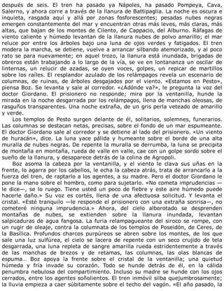 después	 de	 seis.	 El	 tren	 ha	 pasado	 ya	 Nápoles,	 ha	 pasado	 Pompeya,	 Cava,
Salerno,	y	ahora	corre	a	través	de	la	llanura	de	Battipaglia.	La	noche	es	oscura	e
inquieta,	 rasgada	 aquí	 y	 allá	 por	 zonas	 fosforescentes;	 pesadas	 nubes	 negras
emergen	constantemente	del	mar	y	encuentran	otras	más	leves,	más	claras,	más
altas,	que	bajan	de	los	montes	de	Cilento,	de	Cappacio,	del	Alburno.	Ráfagas	de
viento	caliente	y	húmedo	levantan	de	la	llanura	nubes	de	polvo	amarillo;	el	mar
reluce	 por	 entre	 los	 árboles	 bajo	 una	 luna	 de	 ojos	 verdes	 y	 fatigados.	 El	 tren
modera	la	marcha,	se	detiene,	vuelve	a	arrancar	silbando	atemorizado,	y	al	poco
rato	se	para	nuevamente;	en	aquel	trozo,	la	llanura	está	inundada,	brigadas	de
obreros	están	trabajando	a	lo	largo	de	la	vía,	se	ve	en	lontananza	un	oscilar	de
linternas,	 un	 relucir	 de	 azadas,	 se	 oyen	 voces,	 golpes,	 un	 repicar	 de	 martillos
sobre	los	raíles.	El	resplandor	azulado	de	los	relámpagos	revela	un	escenario	de
columnas,	 de	 ruinas,	 de	 árboles	 desgajados	 por	 el	 viento.	 «Estamos	 en	 Pesto»,
piensa	Boz.	Se	levanta	y	sale	al	corredor.	«¿Adónde	va?»,	le	pregunta	la	voz	del
doctor	 Giordano.	 El	 prisionero	 no	 responde;	 mira	 por	 la	 ventanilla,	 hunde	 la
mirada	en	la	noche	desgarrada	por	los	relámpagos,	llena	de	manchas	oleosas,	de
rasguños	transparentes.	Una	noche	extraña,	de	un	gris	perla	veteado	de	amarillo
y	verde.
Los	 templos	 de	 Pesto	 surgen	 delante	 de	 él,	 solitarios,	 solemnes,	 funerarios.
Las	columnas	se	destacan	netas,	precisas,	sobre	el	fondo	de	un	mar	espumeante.
El	doctor	Giordano	sale	al	corredor	y	se	detiene	al	lado	del	prisionero.	«Un	viento
de	 huracán»,	 dice.	 La	 luna	 yace	 pálida	 y	 humeante	 sobre	 el	 borde	 de	 una	 alta
muralla	de	nubes	negras.	De	repente	la	muralla	se	derrumba,	la	luna	se	precipita
de	montaña	en	montaña,	rueda	de	valle	en	valle,	cae	con	un	golpe	sordo	sobre	el
sueño	de	la	llanura,	y	desaparece	detrás	de	la	colina	de	Agropoli.
Boz	 asoma	 la	 cabeza	 por	 la	 ventanilla,	 y	 el	 viento	 le	 clava	 sus	 uñas	 en	 la
frente,	lo	agarra	por	los	cabellos,	le	echa	la	cabeza	atrás,	trata	de	arrancarlo	a	la
fuerza	del	tren,	de	raptarlo	a	los	agentes,	a	su	madre.	Pero	el	doctor	Giordano	le
pone	la	mano	sobre	el	hombro,	como	para	sujetarlo.	«No	cometa	imprudencias	—
le	dice—,	se	lo	ruego.	Tiene	usted	un	poco	de	fiebre	y	este	aire	húmedo	puede
hacerle	 daño.»	 Su	 voz	 es	 cortés,	 llena	 de	 una	 afectuosa	 solicitud.	 Y	 levanta	 el
cristal.	«Esté	tranquilo	—le	responde	el	prisionero	con	una	extraña	sonrisa—,	no
cometeré	 ninguna	 imprudencia.»	 Ahora,	 del	 cielo	 alborotado	 se	 desprenden
montañas	 de	 nubes,	 se	 extienden	 sobre	 la	 llanura	 inundada,	 levantan
salpicaduras	de	agua	fangosa.	La	furia	relampagueante	del	siroco	se	rompe,	con
un	rugir	de	oleaje,	contra	la	columnata	de	los	templos	de	Poseidón,	de	Ceres,	de
la	 Basílica.	 Profundos	 charcos	 purpúreos	 se	 abren	 sobre	 los	 montes,	 de	 los	 que
sale	 una	 luz	 sulfúrea,	 el	 cielo	 se	 lacera	 de	 repente	 con	 un	 seco	 crujido	 de	 tela
desgarrada,	una	luna	repleta	de	sangre	amarilla	rueda	estridentemente	a	través
de	 las	 manchas	 de	 brezos	 y	 de	 retamas,	 las	 columnas,	 las	 olas	 blancas	 de
espuma…	 Boz	 apoya	 la	 frente	 sobre	 el	 cristal	 de	 la	 ventanilla;	 una	 quietud
húmeda	 y	 fría	 invade	 su	 corazón.	 Todo	 se	 hunde	 detrás	 de	 él,	 en	 la	 cálida
penumbra	nebulosa	del	compartimiento.	Incluso	su	madre	se	hunde	con	los	ojos
cerrados,	entre	los	agentes	soñolientos.	El	tren	inmóvil	silba	quejumbrosamente;
la	lluvia	empieza	a	caer	súbitamente	sobre	el	techo	del	vagón.	«El	año	pasado,	la
 