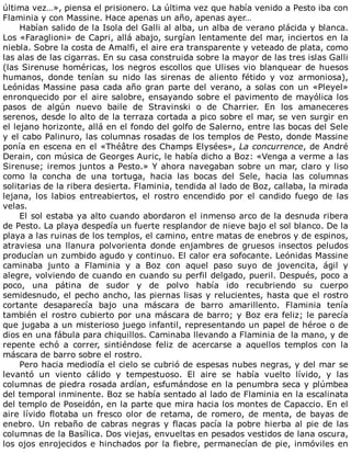 última	vez…»,	piensa	el	prisionero.	La	última	vez	que	había	venido	a	Pesto	iba	con
Flaminia	y	con	Massine.	Hace	apenas	un	año,	apenas	ayer…
Habían	salido	de	la	Isola	del	Galli	al	alba,	un	alba	de	verano	plácida	y	blanca.
Los	«Faraglioni»	de	Capri,	allá	abajo,	surgían	lentamente	del	mar,	inciertos	en	la
niebla.	Sobre	la	costa	de	Amalfi,	el	aire	era	transparente	y	veteado	de	plata,	como
las	alas	de	las	cigarras.	En	su	casa	construida	sobre	la	mayor	de	las	tres	islas	Galli
(las	Sirenuse	homéricas,	los	negros	escollos	que	Ulises	vio	blanquear	de	huesos
humanos,	 donde	 tenían	 su	 nido	 las	 sirenas	 de	 aliento	 fétido	 y	 voz	 armoniosa),
Leónidas	Massine	pasa	cada	año	gran	parte	del	verano,	a	solas	con	un	«Pleyel»
enronquecido	por	el	aire	salobre,	ensayando	sobre	el	pavimento	de	mayólica	los
pasos	 de	 algún	 nuevo	 baile	 de	 Stravinski	 o	 de	 Charrier.	 En	 los	 amaneceres
serenos,	desde	lo	alto	de	la	terraza	cortada	a	pico	sobre	el	mar,	se	ven	surgir	en
el	lejano	horizonte,	allá	en	el	fondo	del	golfo	de	Salerno,	entre	las	bocas	del	Sele
y	el	cabo	Palinuro,	las	columnas	rosadas	de	los	templos	de	Pesto,	donde	Massine
ponía	en	escena	en	el	«Théâtre	des	Champs	Elysées»,	La	concurrence,	de	André
Derain,	con	música	de	Georges	Auric,	le	había	dicho	a	Boz:	«Venga	a	verme	a	las
Sirenuse;	iremos	juntos	a	Pesto.»	Y	ahora	navegaban	sobre	un	mar,	claro	y	liso
como	 la	 concha	 de	 una	 tortuga,	 hacia	 las	 bocas	 del	 Sele,	 hacia	 las	 columnas
solitarias	de	la	ribera	desierta.	Flaminia,	tendida	al	lado	de	Boz,	callaba,	la	mirada
lejana,	 los	 labios	 entreabiertos,	 el	 rostro	 encendido	 por	 el	 candido	 fuego	 de	 las
velas.
El	sol	estaba	ya	alto	cuando	abordaron	el	inmenso	arco	de	la	desnuda	ribera
de	Pesto.	La	playa	despedía	un	fuerte	resplandor	de	nieve	bajo	el	sol	blanco.	De	la
playa	a	las	ruinas	de	los	templos,	el	camino,	entre	matas	de	enebros	y	de	espinos,
atraviesa	 una	 llanura	 polvorienta	 donde	 enjambres	 de	 gruesos	 insectos	 peludos
producían	un	zumbido	agudo	y	continuo.	El	calor	era	sofocante.	Leónidas	Massine
caminaba	 junto	 a	 Flaminia	 y	 a	 Boz	 con	 aquel	 paso	 suyo	 de	 jovencita,	 ágil	 y
alegre,	volviendo	de	cuando	en	cuando	su	perfil	delgado,	pueril.	Después,	poco	a
poco,	 una	 pátina	 de	 sudor	 y	 de	 polvo	 había	 ido	 recubriendo	 su	 cuerpo
semidesnudo,	el	pecho	ancho,	las	piernas	lisas	y	relucientes,	hasta	que	el	rostro
cortante	 desaparecía	 bajo	 una	 máscara	 de	 barro	 amarillento.	 Flaminia	 tenía
también	el	rostro	cubierto	por	una	máscara	de	barro;	y	Boz	era	feliz;	le	parecía
que	jugaba	a	un	misterioso	juego	infantil,	representando	un	papel	de	héroe	o	de
dios	en	una	fábula	para	chiquillos.	Caminaba	llevando	a	Flaminia	de	la	mano,	y	de
repente	 echó	 a	 correr,	 sintiéndose	 feliz	 de	 acercarse	 a	 aquellos	 templos	 con	 la
máscara	de	barro	sobre	el	rostro.
Pero	hacia	mediodía	el	cielo	se	cubrió	de	espesas	nubes	negras,	y	del	mar	se
levantó	 un	 viento	 cálido	 y	 tempestuoso.	 El	 aire	 se	 había	 vuelto	 lívido,	 y	 las
columnas	de	piedra	rosada	ardían,	esfumándose	en	la	penumbra	seca	y	plúmbea
del	temporal	inminente.	Boz	se	había	sentado	al	lado	de	Flaminia	en	la	escalinata
del	templo	de	Poseidón,	en	la	parte	que	mira	hacia	los	montes	de	Capaccio.	En	el
aire	 lívido	 flotaba	 un	 fresco	 olor	 de	 retama,	 de	 romero,	 de	 menta,	 de	 bayas	 de
enebro.	Un	rebaño	de	cabras	negras	y	flacas	pacía	la	pobre	hierba	al	pie	de	las
columnas	de	la	Basílica.	Dos	viejas,	envueltas	en	pesados	vestidos	de	lana	oscura,
los	ojos	enrojecidos	e	hinchados	por	la	fiebre,	permanecían	de	pie,	inmóviles	en
 