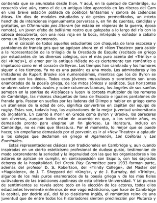 contienda	que	se	anunciaba	desde	Ilion.	Y	aquí,	en	la	quietud	de	Cambridge,	su
recuerdo	vive	aún,	como	el	de	un	antiguo	ideo	aparecido	en	las	riberas	del	Cam
en	 una	 breve	 estación	 poblada	 de	 poéticos	 fantasmas	 y	 sonora	 de	 cadencias
áticas.	 Un	 dios	 de	 modales	 estudiados	 y	 de	 gestos	 premeditados,	 un	 esteta
henchido	de	intenciones	ingenuamente	perversas	y,	en	fin	de	cuentas,	cándidas	y
gratuitas,	un	D'Annunzáo	pos	litteram	(se	estaba	en	vísperas	de	la	guerra,	época
remota),	un	joven	efebo	de	bellísimo	rostro	que	galopaba	a	lo	largo	del	río	con	la
cabeza	descubierta,	con	una	rosa	roja	en	la	boca,	intrépido	y	soñador	a	caballo
como	un	Dióscuro	enamorado.
En	el	corazón	de	todos	aquellos	estudiantes	con	chaqueta	de	lana	escocesa	y
pantalones	de	franela	gris	que	se	agolpan	ahora	en	el	«New	Theatre»	para	asistir
a	la	representación	de	la	trilogía	de	la	Orestiada	de	Esquilo	(recitada	en	griego
por	estudiantes	de	los	diversos	colegios,	con	el	más	puro	acento	del	«Trinity»	o
del	«King's»),	el	amor	por	la	antigua	Hélade	no	es	ciertamente	tan	romántico	e
impetuoso	como	en	el	corazón	de	Byron.	Los	tiempos	han	cambiado	y	los	humores
siguen	a	los	tiempos.	Ya	no	es	una	pasión:	es	una	moda.	Los	admiradores	y	los
imitadores	 de	 Rupert	 Brooke	 son	 numerosísimos,	 mientras	 que	 los	 de	 Byron	 se
cuentan	 con	 los	 dedos.	 Todos	 esos	 jóvenes	 musculosos	 y	 sonrientes	 son	 unos
enamorados	de	la	poesía	griega,	de	los	mitos	jónicos	y	asiáticos.	Sus	horizontes
se	abren	sobre	cielos	azules	y	sobre	columnas	blancas,	los	ángeles	de	sus	sueños
semejan	en	la	sonrisa	de	Alcibíades	y	lucen	la	corbata	multicolor	de	los	remeros
de	Cambridge,	las	mismas	chaquetas	de	lana	de	Escocia	e	iguales	pantalones	de
franela	gris.	Pasear	en	sueños	por	las	laderas	del	Olimpo	y	hablar	en	griego	como
un	 ateniense	 de	 la	 edad	 de	 oro,	 significa	 convertirse	 en	 capitán	 del	 equipo	 de
rugby.	Estas	son,	todavía	hoy,	las	aspiraciones	de	la	mejor	juventud	universitaria
de	Inglaterra.	En	cuanto	a	morir	en	Grecia	como	Byron	y	Brooke,	los	pareceres
son	 diversos,	 aunque	 todos	 están	 de	 acuerdo	 en	 que,	 a	 los	 veinte	 años,	 es
demasiado	 pronto	 para	 elegirse	 un	 fin	 glorioso.	 La	 literatura,	 incluso	 en
Cambridge,	 no	 es	 más	 que	 literatura.	 Por	 el	 momento,	 lo	 mejor	 que	 se	 puede
hacer,	sin	empeñarse	demasiado	por	el	porvenir,	es	ir	al	«New	Theatre»	a	aplaudir
a	 los	 colegas	 que	 declaman	 en	 griego	 el	 Agamenón,	 Las	 Coéforas	 y	 Las
Euménides.
Estas	representaciones	clásicas	son	tradicionales	en	Cambridge	y,	aun	cuando
inspiradas	 en	 un	 cierto	 esteticismo	 profesional	 de	 dudoso	 gusto,	 testimonian	 de
modo	sorprendente	la	seriedad	y	la	ingenuidad	con	las	que	los	organizadores	y	los
actores	 se	 aplican	 en	 cumplir,	 en	 contraposición	 con	 Esquilo,	 con	 los	 sagrados
deberes	 de	 la	 hospitalidad.	 Del	 Greek	 Play	 Committee	 para	 1933	 forman	 parte,
además	 del	 profesor	 D.	 S.	 Robertson,	 del	 «Trinity	 College»,	 del	 Master	 del
«Magdalene»,	 de	 J.	 T.	 Sheppard	 del	 «King's»,	 y	 de	 J.	 Burnaby,	 del	 «Trinity»,
algunos	 de	 los	 más	 puros	 enamorados	 de	 la	 poesía	 griega	 y	 de	 los	 más	 fieles
cultivadores	de	las	tradiciones	apolíneas	de	esta	célebre	Universidad.	Y	tal	pureza
de	 sentimientos	 se	 revela	 sobre	 todo	 en	 la	 elección	 de	 los	 actores,	 todos	 ellos
estudiantes	levemente	enfermos	de	ese	vago	esteticismo,	que	hace	de	Cambridge
la	 capital,	 por	 decirlo	 así,	 del	 falso	 clasicismo	 inglés,	 el	 romántico	 reino	 de	 una
juventud	que	de	entre	todos	los	historiadores	sienten	predilección	por	Plutarco	y
 