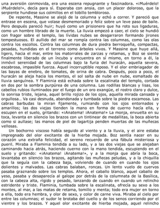 una	aversión	conmovida,	era	una	escena	repugnante	y	fascinadora.	«¡Muérdelo!
¡Muérdelo!»,	 decía	 para	 sí.	 Esperaba	 con	 ansia,	 con	 un	 placer	 doloroso,	 que	 la
serpiente	hundiese	sus	colmillos	en	el	tobillo	tembloroso.
De	 repente,	 Massine	 se	 alejó	 de	 la	 columna	 y	 echó	 a	 correr.	 Y	 pareció	 que
entrase	en	escena,	que	volase	desmemoriado	y	feliz	sobre	un	leve	paso	de	baile.
Pero	 después	 pareció	 huir;	 huyó	 como	 un	 prisionero	 que	 ha	 roto	 sus	 ligaduras,
como	un	hombre	librado	de	la	muerte.	La	lluvia	empezó	a	caer,	el	cielo	se	hundió
con	 fragor	 sobre	 el	 templo,	 las	 lívidas	 nubes	 se	 desgarraron	 formando	 jirones
tempestuosos.	 El	 aullido	 del	 mar	 se	 rompía	 contra	 las	 columnas,	 como	 las	 olas
contra	los	escollos.	Contra	las	columnas	de	dura	piedra	berroqueña,	compactas,
pesadas,	 hundidas	 en	 el	 terreno	 como	 árboles	 vivos.	 Y	 Massine	 que	 huye	 allá,
ligero,	 hacia	 el	 mar,	 entre	 los	 matorrales	 de	 zarzas	 y	 retamas,	 y	 Boz	 se	 siente
finalmente	 liberado	 de	 un	 íncubo	 y	 encuentra	 en	 sí	 mismo,	 en	 torno	 a	 él,	 la
inmóvil	 serenidad	 de	 las	 columnas	 bajo	 la	 furia	 del	 huracán,	 aquella	 severa,
escabrosa,	impasible	fuerza.	Aquel	incorruptible	reposo.	Y	el	olor	embriagador	de
las	 bayas	 de	 enebro,	 de	 tomates,	 de	 orina	 de	 cabra.	 Después,	 poco	 a	 poco,	 el
huracán	 se	 aleja	 hacia	 los	 montes,	 el	 sol	 salta	 de	 nube	 en	 nube,	 esmaltado	 de
lluvia	sanguínea.	Y	Flaminia	está	echada	sobre	la	escalinata	del	templo,	cortada
en	dos	por	la	sombra	purpúrea	de	una	columna.	Las	rodillas	blancas	y	lisas,	los
cabellos	rubios	iluminados	por	el	fuego	de	un	oro	exangüe,	el	rostro	claro	y	dulce,
la	sonrisa	triste,	lejana,	aquel	brillo	rojizo	de	los	ojos,	aquella	mirada	cansada	y
orgullosa…	Va	casi	desnuda,	abandonada	y	tumbada	sobre	la	piedra	escamosa.	Las
cabras	 barbudas	 la	 miran	 fijamente,	 rumiando	 con	 los	 ojos	 entornados	 y
amarillos;	 las	 dos	 viejas	 tienden	 la	 mano	 en	 forma	 de	 cuerno	 hacía	 ella,	 y
escupen	en	el	suelo,	gritando:	«¡Anatema!	¡Anatema!»	La	monja,	envuelta	en	su
toca,	levanta	en	silencio	los	brazos	con	un	tintinear	de	medallitas,	la	boca	abierta
como	si	aullase;	las	manos	de	piel	de	lagartija	penden	muertas	de	las	muñecas
vellosas.
Un	 bochorno	 viscoso	 había	 seguido	 al	 viento	 y	 a	 la	 lluvia,	 y	 el	 aire	 estaba
impregnado	 del	 olor	 excitante	 de	 la	 hierba	 mojada.	 Boz	 sentía	 nacer	 en	 su
corazón	 una	 extraña	 felicidad,	 el	 sereno	 recuerdo	 de	 una	 fábula	 misteriosa	 y
pueril.	 Miraba	 a	 Flaminia	 tendida	 a	 su	 lado,	 y	 a	 las	 dos	 viejas	 que	 se	 alejaban
caminando	 hacia	 atrás,	 haciendo	 cuerno	 con	 la	 mano	 tendida,	 escupiendo	 en	 el
suelo	 y	 gritando:	 «¡Anatema!	 ¡Anatema!»,	 y	 a	 la	 monja	 que	 abría	 la	 boca,
levantaba	 en	 silencio	 los	 brazos,	 agitando	 las	 muñecas	 peludas,	 y	 a	 la	 chiquilla
que	 la	 seguía	 con	 la	 cabeza	 baja,	 volviendo	 de	 cuando	 en	 cuando	 los	 ojos
dolientes	 y	 malvados.	 Las	 cabras	 balaban,	 roncas.	 Un	 lento	 vuelo	 de	 cuervos
pasaba	 graznando	 sobre	 los	 templos.	 Ahora,	 el	 caballo	 blanco,	 aquel	 caballo	 de
yeso,	pasaba	y	desaparecía	al	galope	por	detrás	de	la	columnata	de	la	Basílica,
con	 la	 cabeza	 alta,	 rígido	 y	 pesado,	 lanzando	 de	 cuando	 en	 cuando	 un	 relincho
estridente	 y	 triste.	 Flaminia,	 tumbada	 sobre	 la	 escalinata,	 ofrecía	 su	 sexo	 a	 los
montes,	al	mar,	a	las	matas	de	retama,	tomillo	y	menta;	todo	era	mujer	en	torno
a	ella,	todo	era	hembra,	y	olor	de	sexo,	y	color	de	carne	viva.	Miraba	al	cielo	por
entre	las	columnas;	el	sudor	le	brotaba	del	cuello	y	de	los	senos	corriendo	por	el
vientre	 y	 los	 brazos.	 Y	 aquel	 olor	 excitante	 de	 hierba	 mojada,	 aquel	 relincho
 