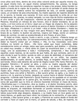 cinco	años	será	libre,	dentro	de	cinco	años	volverá	atrás	por	aquella	misma	vía,
en	 aquel	 mismo	 tren,	 en	 aquel	 mismo	 compartimiento.	 No,	 gracias,	 no	 tengo
apetito.	A	esta	hora	los	carceleros	reparten	la	sopa	a	los	presos,	éstos	tienden	su
tazón	a	través	de	la	«spia»	de	la	puerta,	se	oye	en	el	corredor	el	sordo	chocar	de
las	 cucharas	 de	 madera	 contra	 los	 recipientes	 de	 lata,	 un	 sonido	 apagado	 de
voces,	un	arrastrar	de	pies	entumecidos.	Su	madre	aparece	de	repente	delante	de
él,	 le	 sonríe,	 le	 tiende	 una	 naranja.	 El	 tren	 corre	 siguiendo	 la	 orilla	 de	 un	 mar
tempestuoso.	No,	gracias,	no	estoy	cansado.	La	roca	roja	de	Sicilia	resplandece	en
el	 aire	 verde	 y	 gris	 del	 crepúsculo.	 «Dentro	 de	 poco	 pasaremos	 el	 estrecho	 de
Messina;	 llevamos	 un	 retraso	 de	 seis	 horas»,	 dice	 el	 doctor	 Giordano.	 Es	 ya	 de
noche,	y	el	tren	entra	en	el	ferry—boat	con	un	fragor	de	chatarra.	En	la	estación
de	Messina,	un	funcionario	de	la	policía	se	acerca	al	doctor	Giordano	y	le	habla	en
voz	baja.	«Podemos	ir	a	dormir	a	un	hotel	—dice	el	doctor	Giordano—;	hasta	las
cinco	 de	 la	 mañana	 no	 hay	 ningún	 tren	 para	 Milazzo.»	 Boz	 se	 apoya	 sobre	 el
brazo	de	su	madre;	le	duelen	las	piernas,	respira	con	fatiga,	siente	un	continuo
deseo	de	vomitar,	no	está	ya	acostumbrado	al	aire	fresco,	al	aire	libre.
El	hotel	es	triste,	oscuro;	huele	a	serrín,	a	ajo,	a	barniz.	«Todavía	tengo	un
poco	de	fiebre»,	piensa	Boz.	Un	estremecimiento	de	frío	recorre	su	espinazo.	«Mi
deber	 es	 hacerlo	 visitar	 por	 un	 médico…»	 «No,	 no	 hay	 necesidad,	 verá	 cómo
mañana	 no	 tendré	 ya	 fiebre…	 «No	 tiene	 usted	 que	 hacer	 cumplidos,	 debe
considerarme	como	un	amigo;	estoy	aquí	para	ayudarlo,	qué	diablos…»	«Gracias,
es	usted	muy	amable…»	«Verá	cómo	en	Lípari	se	encontrará	bien…»	«Sí,	desde
luego,	 uno	 se	 acostumbra	 a	 todo.»	 «Comprendo,	 comprendo…»	 Boz	 escucha
aquellas	voces	lejanas,	se	da	cuenta	de	que	habla,	de	que	contesta,	pero	en	el
acto	olvida	lo	que	ha	dicho;	quizás	es	sólo	un	poco	de	debilidad,	el	cansancio	del
viaje,	 la	 fiebre.	 Al	 lado	 de	 su	 cama,	 tendido	 en	 un	 sillón,	 los	 zapatos
desabrochados,	 el	 cuello	 abierto,	 la	 corbata	 floja,	 el	 brigadier	 Petrolini	 lo	 mira
sonriendo.	Ahora	está	delante	del	portal	de	Regina	Cœeli	«Me	llamo	Petrolini.	Sí,
brigadier	 Petrolini.»	 El	 portal	 se	 abre,	 y	 entra	 su	 madre	 seguida	 del	 doctor
Giordano.	 Su	 madre	 dice:	 «Pobre	 muchacho»,	 y	 el	 doctor	 Giordano	 sonríe;
quisiera	 gritar,	 se	 agita,	 dice	 en	 voz	 alta:	 «Muy	 amables	 con	 mi	 madre»,	 y	 su
madre	 dice:	 «Pobre	 muchacho,	 delira»,	 y	 el	 doctor	 Giordano	 sonríe,	 camina	 de
puntillas,	hace	una	señal	a	Petrolini,	y	Boz	quiere	gritar,	se	agita,	y	su	madre	se
acerca	a	él,	le	acaricia	la	frente;	después	se	vuelve	hacia	el	doctor	Giordano	y	le
pregunta:	«¿Dónde	está	Flaminia?»	Quizá	Flaminia	se	ha	quedado	en	el	corredor
del	 locutorio,	 apoyada	 en	 la	 pared	 gris,	 los	 hombros	 sacudidos	 por	 los	 sollozos,
cerca	del	guardián	que	la	mira	en	silencio	haciendo	tintinear	el	mazo	de	llaves.
«Tendríamos	que	ir	a	llamarla»,	dice	su	madre,	y	el	doctor	Giordano	sonríe,	abre
los	labios,	y	la	boca	poco	a	poco	va	abriéndose,	se	dilata	desmesuradamente,	los
labios	 se	 arquean,	 se	 redondean	 formando	 un	 puente	 enorme,	 hinchado,	 rojo…
Aquella	boca	monstruosa	llena	toda	la	estancia,	y	el	doctor	Giordano	mueve	los
labios	susurrando	algo	despacio,	despacio,	y	su	madre	hace	un	leve	gesto	con	la
mano	blanca,	un	gesto	que	hace	vibrar	los	cristales	de	la	ventanilla,	el	vaso	sobre
la	cómoda,	y	Boz	quiere	gritar,	y	se	agita,	y	Flaminia	se	vuelve	desde	el	fondo	del
corredor	y	hace	un	signo	con	la	mano,	un	gesto	de	saludo,	y	Boz,	de	repente,	no
 
