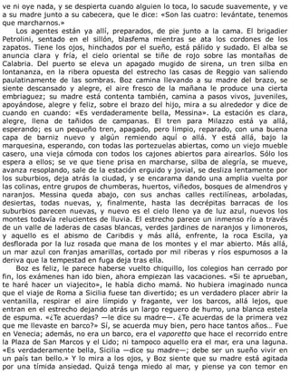 ve	ni	oye	nada,	y	se	despierta	cuando	alguien	lo	toca,	lo	sacude	suavemente,	y	ve
a	su	madre	junto	a	su	cabecera,	que	le	dice:	«Son	las	cuatro:	levántate,	tenemos
que	marcharnos.»
Los	 agentes	 están	 ya	 allí,	 preparados,	 de	 pie	 junto	 a	 la	 cama.	 El	 brigadier
Petrolini,	 sentado	 en	 el	 sillón,	 blasfema	 mientras	 se	 ata	 los	 cordones	 de	 los
zapatos.	Tiene	los	ojos,	hinchados	por	el	sueño,	está	pálido	y	sudado.	El	alba	se
anuncia	 clara	 y	 fría,	 el	 cielo	 oriental	 se	 tiñe	 de	 rojo	 sobre	 las	 montañas	 de
Calabria.	 Del	 puerto	 se	 eleva	 un	 apagado	 mugido	 de	 sirena,	 un	 tren	 silba	 en
lontananza,	 en	 la	 ribera	 opuesta	 del	 estrecho	 las	 casas	 de	 Reggio	 van	 saliendo
paulatinamente	 de	 las	 sombras.	 Boz	 camina	 llevando	 a	 su	 madre	 del	 brazo,	 se
siente	 descansado	 y	 alegre,	 el	 aire	 fresco	 de	 la	 mañana	 le	 produce	 una	 cierta
embriaguez;	 su	 madre	 está	 contenta	 también,	 camina	 a	 pasos	 vivos,	 juveniles,
apoyándose,	alegre	y	feliz,	sobre	el	brazo	del	hijo,	mira	a	su	alrededor	y	dice	de
cuando	 en	 cuando:	 «Es	 verdaderamente	 bella,	 Messina».	 La	 estación	 es	 clara,
alegre,	 llena	 de	 tañidos	 de	 campanas.	 El	 tren	 para	 Milazzo	 está	 ya	 allá,
esperando;	es	un	pequeño	tren,	apagado,	pero	limpio,	reparado,	con	una	buena
capa	 de	 barniz	 nuevo	 y	 algún	 remiendo	 aquí	 o	 allá.	 Y	 está	 allá,	 bajo	 la
marquesina,	esperando,	con	todas	las	portezuelas	abiertas,	como	un	viejo	mueble
casero,	una	vieja	cómoda	con	todos	los	cajones	abiertos	para	airearlos.	Sólo	los
espera	a	ellos;	se	ve	que	tiene	prisa	en	marcharse,	silba	de	alegría,	se	mueve,
avanza	resoplando,	sale	de	la	estación	erguido	y	jovial,	se	desliza	lentamente	por
los	suburbios,	deja	atrás	la	ciudad,	y	se	encarama	dando	una	amplia	vuelta	por
las	colinas,	entre	grupos	de	chumberas,	huertos,	viñedos,	bosques	de	almendros	y
naranjos.	 Messina	 queda	 abajo,	 con	 sus	 anchas	 calles	 rectilíneas,	 arboladas,
desiertas,	 todas	 nuevas,	 y,	 finalmente,	 hasta	 las	 decrépitas	 barracas	 de	 los
suburbios	 parecen	 nuevas,	 y	 nuevo	 es	 el	 cielo	 lleno	 ya	 de	 luz	 azul,	 nuevos	 los
montes	todavía	relucientes	de	lluvia.	El	estrecho	parece	un	inmenso	río	a	través
de	un	valle	de	laderas	de	casas	blancas,	verdes	jardines	de	naranjos	y	limoneros,
y	 aquello	 es	 el	 abismo	 de	 Caribdis	 y	 más	 allá,	 enfrente,	 la	 roca	 Escila,	 ya
desflorada	por	la	luz	rosada	que	mana	de	los	montes	y	el	mar	abierto.	Más	allá,
un	mar	azul	con	franjas	amarillas,	cortado	por	mil	riberas	y	ríos	espumosos	a	la
deriva	que	la	tempestad	en	fuga	deja	tras	ella.
Boz	es	feliz,	le	parece	haberse	vuelto	chiquillo,	los	colegios	han	cerrado	por
fin,	los	exámenes	han	ido	bien,	ahora	empiezan	las	vacaciones.	«Si	te	aprueban,
te	haré	hacer	un	viajecito»,	le	había	dicho	mamá.	No	hubiera	imaginado	nunca
que	el	viaje	de	Roma	a	Sicilia	fuese	tan	divertido;	es	un	verdadero	placer	abrir	la
ventanilla,	 respirar	 el	 aire	 límpido	 y	 fragante,	 ver	 los	 barcos,	 allá	 lejos,	 que
entran	en	el	estrecho	dejando	atrás	un	largo	reguero	de	humo,	una	blanca	estela
de	espuma.	«¿Te	acuerdas?	—le	dice	su	madre—.	¿Te	acuerdas	de	la	primera	vez
que	me	llevaste	en	barco?»	Sí,	se	acuerda	muy	bien,	pero	hace	tantos	años…	Fue
en	Venecia;	además,	no	era	un	barco,	era	el	vaporetto	que	hace	el	recorrido	entre
la	Plaza	de	San	Marcos	y	el	Lido;	ni	tampoco	aquello	era	el	mar,	era	una	laguna.
«Es	verdaderamente	bella,	Sicilia	—dice	su	madre—;	debe	ser	un	sueño	vivir	en
un	país	tan	bello.»	Y	lo	mira	a	los	ojos,	y	Boz	siente	que	su	madre	está	agitada
por	 una	 tímida	 ansiedad.	 Quizá	 tenga	 miedo	 al	 mar,	 y	 piense	 ya	 con	 temor	 en
 