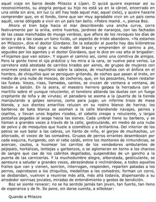 aquel	 viaje	 en	 barco	 desde	 Milazzo	 a	 Lípari.	 O	 quizá	 quiere	 expresar	 así	 su
reconocimiento,	su	alegría	porque	su	hijo	no	está	ya	en	la	cárcel,	encerrado	en
una	celda	sin	aire,	sin	luz	(y	allí	hay	todo	aquel	mar,	aquel	cielo),	y	quiere	hacerle
comprender	que,	en	el	fondo,	tiene	que	ser	muy	agradable	vivir	en	un	país	como
aquél,	verse	obligado	a	vivir	en	un	país	tan	bello.	«Pobre	mamá…»,	piensa	Boz.
Ahora	 el	 tren	 baja	 hacia	 el	 mar	 describiendo	 una	 ancha	 curva,	 corre
festivamente	por	la	orilla,	entre	huertos,	jardines	de	naranjos,	con	las	fachadas
de	las	casas	manchadas	de	musgo	verdoso,	que	aflora	de	los	revoques	los	días	de
siroco	y	da	a	las	casas	un	tono	lívido,	un	aspecto	de	triste	abandono.	«Ya	estamos
en	Milazzo»,	dice	el	doctor	Giordano.	De	la	estación	al	puerto	hay	dos	kilómetros
de	 carretera.	 Boz	 coge	 a	 su	 madre	 del	 brazo	 y	 emprenden	 el	 camino	 a	 pie,
seguidos	por	los	agentes	y	el	doctor	Giordano,	que	le	dice	en	voz	alta	al	brigadier:
«Finjamos	que	van	solos».	Y	siguen	el	camino	así,	como	una	comitiva	de	amigos.
Pero	la	gente	tiene	el	ojo	práctico	y	los	mira	a	la	cara,	se	vuelve	para	verlos.	La
carretera	está	atestada	de	carritos	tirados	por	asnos,	de	grupos	de	mujeres	con
enormes	cestos	en	equilibrio	sobre	la	cabeza,	de	muchachas	con	el	ánfora	en	el
hombro,	de	chiquillos	que	se	persiguen	gritando,	de	coches	que	pasan	al	trote,	en
medio	de	una	nube	de	moscas,	de	cocheros,	que,	en	los	pescantes,	hacen	restallar
las	 fustas.	 Voces,	 risas,	 llamadas,	 cantos,	 se	 cruzan	 de	 ventana	 a	 ventana,	 de
balcón	 a	 balcón.	 En	 la	 acera,	 el	 maestro	 herrero	 golpea	 la	 herradura	 con	 el
martillo	sobre	el	yunque	reluciente;	el	tonelero	ablanda	las	duelas	con	un	fuego
crepitante	de	leña	y	de	virutas;	el	panadero	se	asoma	a	la	(puerta	de	la	tienda
manipulando	 a	 golpes	 sonoros,	 como	 para	 jugar,	 un	 informe	 trozo	 de	 masa
blanda,	 y	 sus	 dientes	 amarillos	 relucen	 en	 su	 rostro	 blanco	 de	 harina;	 los
barberos	 de	 bata	 blanca	 se	 asoman	 a	 la	 calle	 blandiendo	 navajas,	 peines	 y
cepillos,	 y	 llevan	 unos	 bigotes	 rizados,	 el	 cabello	 crespo	 y	 reluciente,	 y	 largas
pestañas	pegadas	al	sesgo	hacia	las	sienes.	Cada	umbral	tiene	su	barbero,	y	se
llaman	a	grandes	voces	a	través	de	la	calle,	gesticulando,	en	medio	de	una	nube
de	polvo	y	de	mosquitos	que	huele	a	cosmético	y	a	brillantina.	Del	interior	de	los
patios	se	oye	balar	a	las	cabras,	un	llanto	de	niño,	el	gorjeo	de	muchachas,	un
altercado,	el	voceo	de	las	comadres.	Grupos	de	perros	errantes	desembocan	por
cada	esquina,	hurgando,	con	el	rabo	caído,	entre	los	montones	de	inmundicias,	se
acercan,	 cautos,	 a	 husmear	 los	 carritos	 de	 los	 vendedores	 ambulantes	 de
pejepalo,	hortalizas,	lentejas	y	garbanzos,	o	se	aglomeran	en	torno	a	los	charcos
de	 sangre	 que	 cae	 de	 los	 cabritos	 degollados,	 suspendidos	 de	 un	 gancho	 a	 la
puerta	de	las	carnicerías.	Y	la	muchedumbre	alegre,	alborotada,	gesticulante,	se
apresura	a	saludar	a	grandes	voces,	abrazándose	e	inclinándose,	a	todos	aquellos
frailes	que	van	y	vienen,	sonríen,	interrogan,	responden,	reparten	patadas	a	los
perros,	capirotazos	a	los	chiquillos,	medallitas	a	las	comadres;	forman	un	corro,
se	 desbandan,	 vuelven	 a	 reunirse	 más	 allá,	 más	 allá	 todavía,	 dispensando	 a	 su
alrededor	sonrisas	joviales,	miradas	de	entendimiento	y	gestos	de	bendición.
Boz	se	siente	renacer;	no	se	ha	sentido	jamás	tan	joven,	tan	fuerte,	tan	lleno
de	esperanza	y	de	fe.	Se	pone,	sin	darse	cuenta,	a	silbotear:
	
Quando	a	Milazzo
 