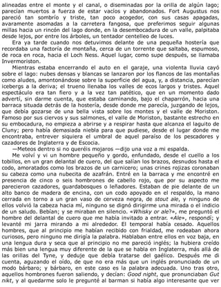 alineadas	 entre	 el	 monte	 y	 el	 canal,	 o	 diseminadas	 por	 la	 orilla	 de	 algún	 lago;
parecían	 muertos	 a	 fuerza	 de	 estar	 vacíos	 y	 abandonados.	 Fort	 Augustus	 nos
pareció	 tan	 sombrío	 y	 triste,	 tan	 poco	 acogedor,	 con	 sus	 casas	 apagadas,
avaramente	 asomadas	 a	 la	 carretera	 fangosa,	 que	 preferimos	 seguir	 algunas
millas	hacia	un	rincón	del	lago	donde,	en	la	desembocadura	de	un	valle,	palpitaba
desde	lejos,	por	entre	los	árboles,	un	tentador	centelleo	de	luces.
Era	 ya	 tarde	 cuando	 nos	 detuvimos	 delante	 de	 una	 pequeña	 hostería	 que
recordaba	una	factoría	de	montaña,	cerca	de	un	torrente	que	saltaba,	espumoso,
de	roca	en	roca,	hacia	el	Loch	Ness.	Aquel	lugar,	como	supe	después,	se	llamaba
Invermoriston.
Mientras	 estaba	 encerrando	 el	 auto	 en	 el	 garaje,	 una	 violenta	 lluvia	 cayó
sobre	el	lago:	nubes	densas	y	blancas	se	lanzaron	por	los	flancos	de	las	montañas
como	aludes,	amontonándose	sobre	la	superficie	del	agua,	y,	a	distancia,	parecían
icebergs	a	la	deriva;	el	trueno	llenaba	los	valles	de	ecos	largos	y	tristes.	Aquel
espectáculo	 era	 tan	 fiero	 y	 a	 la	 vez	 tan	 patético,	 que	 en	 un	 momento	 dado
advertí,	sin	darme	cuenta,	que	estaba	caminando,	bajo	el	chaparrón,	hacia	una
barraca	situada	detrás	de	la	hostería,	desde	donde	me	parecía,	juzgando	de	lejos,
que	 debía	 gozarse	 de	 una	 bella	 vista	 sobre	 los	 montes	 y	 el	 valle	 de	 Moriston.
Famoso	por	sus	ciervos	y	sus	salmones,	el	valle	de	Moriston,	bastante	estrecho	en
su	embocadura,	no	empieza	a	abrirse	y	a	respirar	hasta	que	alcanza	el	laguito	de
Cluny;	pero	había	demasiada	niebla	para	que	pudiese,	desde	el	lugar	donde	me
encontraba,	 entrever	 siquiera	 el	 umbral	 de	 aquel	 paraíso	 de	 los	 pescadores	 y
cazadores	de	Inglaterra	y	de	Escocia.
—Meteos	dentro	si	no	queréis	mojaros	—dijo	una	voz	a	mi	espalda.
Me	volví	y	vi	un	hombre	pequeño	y	gordo,	enfundado,	desde	el	cuello	a	los
tobillos,	en	un	gran	delantal	de	cuero,	del	que	salían	los	brazos,	desnudos	hasta	el
codo,	amoratados	como	los	brazos	de	un	carnicero;	unas	crines	rojizas	coronaban
su	cabeza	como	una	nubecita	de	azafrán.	Entré	en	la	barraca	y	me	encontré	en
presencia	 de	 cinco	 o	 seis	 hombrones	 de	 cabello	 rojo,	 que	 por	 su	 aspecto	 me
parecieron	cazadores,	guardabosques	o	leñadores.	Estaban	de	pie	delante	de	un
alto	 banco	 de	 madera	 de	 encina,	 con	 un	 codo	 apoyado	 en	 el	 respaldo,	 la	 mano
cerrada	 en	 torno	 a	 un	 gran	 vaso	 de	 cerveza	 negra,	 de	 stout	ale,	 y	 ninguno	 de
ellos	volvió	la	cabeza	hacia	mí,	ninguno	se	dignó	dirigirme	una	mirada	o	el	indicio
de	un	saludo.	Bebían;	y	se	miraban	en	silencio.	«Whisky	or	ale?»,	me	preguntó	el
hombre	del	delantal	de	cuero	que	me	había	invitado	a	entrar.	«Ale»,	respondí;	y
levanté	 mi	 jarra	 mirando	 a	 mi	 alrededor.	 El	 temporal	 había	 cesado.	 Aquellos
hombres,	 que	 al	 principio	 me	 habían	 recibido	 con	 frialdad,	 me	 rodeaban	 ahora
curiosos,	pero	ninguno	me	dirigía	la	palabra.	Hablaban	entre	ellos	en	voz	baja,	en
una	lengua	dura	y	seca	que	al	principio	no	me	pareció	inglés;	la	hubiera	creído
más	bien	una	lengua	muy	diferente	de	la	que	se	habla	en	Inglaterra,	más	allá	de
las	 orillas	 del	 Tyne,	 y	 deduje	 que	 debía	 tratarse	 del	 gaélico.	 Después	 me	 di
cuenta,	 aguzando	 el	 oído,	 de	 que	 no	 era	 más	 que	 un	 inglés	 pronunciado	 de	 un
modo	 bárbaro;	 y	 bárbaro,	 en	 este	 caso	 es	 la	 palabra	 adecuada.	 Uno	 tras	 otro,
aquellos	hombrones	fueron	saliendo,	y	decían:	Good	night,	que	pronunciaban	Gut
nikt,	y	al	quedarme	solo	le	pregunté	al	barman	si	había	algo	interesante	que	ver
 