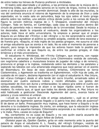 de	entre	todos	los	héroes	de	Plutarco	prefieren	a	Alcibíades.
El	teatro	está	abarrotado	y	el	público,	a	las	primeras	notas	de	la	música	de	C.
Armstrong	Gibbs,	que	abre	golfos	sonoros	en	la	noche	de	Argos,	inclina	la	cabeza
como	si	se	dispusiera	a	oír	un	sermón	dominical.	Desde	lo	alto	de	las	murallas,	la
voz	del	centinela	anuncia	el	retorno	de	Agamenón	de	la	empresa	de	Ilion	y	cada
espectador,	 en	 la	 vasta	 sala	 en	 penumbra,	 baja	 los	 ojos	 sobre	 el	 texto	 griego
abierto	sobre	las	rodillas,	una	edición	crítica	donde	junto	a	los	versos	de	Esquilo
figura	 la	 versión	 métrica	 inglesa	 de	 J.	 T.	 Sheppard,	 vicedirector	 del	 «King's
College».	 Todo	 en	 familia,	 en	 Cambridge;	 cada	 cosa	 se	 desenvuelve	 dentro	 del
círculo	de	parentela	más	o	menos	estrecha	de	la	Universidad.	Desde	la	música	a
los	 decorados,	 desde	 la	 orquesta	 al	 vestuario,	 desde	 los	 organizadores	 a	 los
actores,	 todo	 lleva	 el	 sello	 universitario.	 Ya	 empiezo	 a	 pensar	 que	 el	 propio
Esquilo	es	un	fellow	del	«Trinity»	o	del	«King's»	y	no	me	sorprendería	verle	salir
de	escena	para	agradecer	al	público	su	amable	acogida,	vestido	de	lana	escocesa	y
de	franela	gris.	«Esquilo,	el	más	inglés	de	los	poetas	griegos»,	me	susurra	al	oído
el	amigo	estudiante	que	se	sienta	a	mi	lado.	No	es	este	el	momento	de	ponerse	a
discutir,	 pero	 tengo	 la	 impresión	 de	 que	 los	 actores	 hacen	 todo	 lo	 posible	 por
confirmar	 el	 criterio	 de	 que	 Esquilo	 es,	 de	 entre	 los	 poetas	 griegos,	 el	 más
británico	y	el	más	universitario.
El	 estudiante	 H.	 Whitbread,	 del	 «Trinity	 College»,	 que	 encarna,	 con	 ropaje
femenino,	 el	 personaje	 de	 Clitemnestra	 (una	 Clitemnestra	 vestida	 de	 colorado,
con	negrísima	cabellera	y	musculosos	brazos	de	jugador	de	rubgy	o	de	remero),
pronuncia	el	griego	a	la	inglesa,	resbalando	sobre	las	dentales	y	las	palatales	y
soplando	las	labiales	con	una	amanerada	elegancia	que	nace	pensar	en	el	acento
de	 Bloomsbury.	 En	 boca	 de	 esos	 jóvenes	 britanos,	 Clitemnestra	 se	 torna
Claitemnistra,	y	Agamenón	se	trasforma	en	Eghemémnon.	«¡Oh	hija	de	Leda,	oh
custodio	de	mi	casa!»,	declama	Agamenón	(en	el	siglo	el	estudiante	A.	Mac	Intyre,
del	 «Caius	 College»)	 desde	 el	 alto	 borde	 del	 carro	 triunfal,	 arrastrado	 sobre	 el
escenario	 por	 cuatro	 esclavos	 rubios	 y	 recién	 afeitados.	 Los	 gestos	 del
conquistador	de	Ilion	son	duros	y	embarazados:	la	cabeza	gira	sobre	el	cuello	con
súbitas	 sacudidas,	 los	 brazos	 se	 alzan	 o	 se	 bajan	 rígidos	 como	 si	 fueran	 de
madera.	Es	notorio	que,	al	igual	que	todos	los	demás	actores,	A.	Mac	Intyre	no
está	 habituado	 a	 gesticular.	 Desciende	 Agamenón	 del	 carro,	 avanza	 hacia	 el
palacio	y	cruza	solemne	el	umbral.
—¿Cuál	 es	 —me	 susurra	 al	 oído	 el	 amigo	 estudiante—,	 cuál	 es	 el	 primer
pensamiento	de	Agamenón	apenas	llegado	a	la	patria	tras	diez	años	de	ausencia?
El	de	darse	un	baño.	Preocupación	muy	inglesa,	que	hace	honor	a	Esquilo	y	le	da
derecho	a	la	ciudadanía	inglesa.	Es	cierto,	sin	embargo,	que	la	educación	inglesa
era	peligrosa	en	aquellos	tiempos.	Clitemnestra	sorprende	a	su	marido	en	el	baño
y	le	mata.	Pero,	¿acaso	es	culpa	de	Esquilo?
No,	 ciertamente	 no	 es	 culpa	 de	 Esquilo	 y	 no	 veo	 quién	 osaría	 acusarle	 de
semejante	estulticia,	a	no	ser	algún	fellow	de	Oxford.
Otototoi	popoi	da,	Opollon	Opollon,	grita	en	este	momento	ante	la	puerta	del
palacio	 de	 Argos	 el	 estudiante	 K.	 L.	 Fawdry,	 del	 «King’s	 College»,	 vestido	 de
Casandra:	cabello	rubio,	túnica	amarilla	y	brazos	desnudos	gesticulantes.	¡Y	qué
 