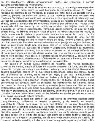 por	 los	 alrededores.	 «Nada,	 absolutamente	 nada»,	 me	 respondió.	 Y	 pareció
bastante	sorprendido	de	mi	pregunta.
Cuando	entré	en	el	hotel,	la	cena	estaba	a	punto,	y	mis	amigos	me	esperaban
sentados	 a	 una	 mesa	 sobre	 la	 cual	 humeaba	 la	 consabida	 pierna	 de	 cordero
rodeada	de	mermelada	de	manzana.	El	dueño	del	hotel	tenía	un	aspecto	serio	y
correcto,	 parecía	 un	 señor	 del	 campo	 y	 sus	 modales	 eran	 más	 corteses	 que
cordiales.	También	él	respondió	con	un	«nada»	a	mi	pregunta	de	si	había	algo	que
ver	por	los	alrededores	del	Invermoriston.	Después	de	haberlo	pensado	un	poco,
añadió,	como	si	aquella	idea	se	le	hubiese	ocurrido	por	primera	vez:	«Vaya	a	ver
la	 cascada	 del	 Moriston»,	 y	 me	 indicó	 un	 sendero	 que	 bajaba	 hacia	 el	 lago
siguiendo	 el	 torrente	 espumeante.	 Tomamos	 aquel	 sendero.	 El	 aire	 se	 había
puesto	tibio,	los	árboles	doblaban	hasta	el	suelo	las	ramas	saturadas	de	lluvia,	se
había	 levantado	 la	 niebla	 y	 permanecía	 suspendida	 sobre	 la	 cumbre	 de	 los
montes,	 en	 la	 parte	 opuesta	 del	 lago,	 como	 grandes	 copos	 de	 lana.	 Por	 los
intersticios	del	follaje	se	veía	el	espejo	negro	del	lago,	inmóvil	y	denso,	como	de
pez.	La	cascada	del	Moriston	era	verdaderamente	un	paraje	de	singular	belleza;	el
agua	 se	 precipitaba	 desde	 una	 alta	 roca,	 caía	 en	 el	 fondo	 levantando	 nubes	 de
espuma,	y	las	orillas,	cuajadas	de	árboles	y	vegetación,	ahogaban	su	murmullo,
que	parecía	lejanísimo	y	leve,	suscitando	en	nosotros	la	curiosa	impresión	de	que
el	río	se	precipitaba	en	silencio	desde	la	alta	roca,	y	el	rumor	viniese	de	lejos,	de
alguna	otra	cascada.	Más	abajo,	el	sendero	giraba	bruscamente	y,	después	de	un
centenar	 de	 metros,	 desembocaba	 súbitamente	 en	 una	 vasta	 llanura,	 en	 la	 que
entramos	sin	poder	reprimir	una	exclamación	de	maravilla.
Un	 castillo	 en	 ruinas	 surgía	 delante	 de	 nosotros;	 los	 muros	 derribados,
cubiertos	 de	 hiedra,	 daban	 al	 lugar	 un	 aspecto	 siniestro.	 La	 luna,	 que	 en	 aquel
momento	 rompía	 las	 nubes	 mostrándose	 tímida	 y	 clara,	 iluminaba	 tiernamente
aquella	 romántica	 escena	 en	 la	 cual	 nada	 desentonaba,	 nada	 era	 teatral,	 tanta
era	 la	 armonía	 de	 la	 hora,	 de	 la	 luz	 y	 del	 lugar,	 y	 tan	 viva	 la	 naturaleza	 de
aquellas	ruinas	entre	tanta	profusión	de	hierbas	y	de	hojas.	Bajo	aquella	suave
luz,	 los	 muros	 se	 nos	 aparecían	 ennegrecidos	 por	 el	 humo;	 el	 incendio	 había
derrumbado	las	bóvedas,	pero	las	antesalas,	las	habitaciones,	los	salones,	llenos
de	 trozos	 de	 piedra	 y	 de	 vigas	 medio	 quemadas	 (más	 tarde	 me	 dijeron	 que	 el
castillo	había	sido	destruido	hacía	sólo	pocos	años),	respiraban	todavía	un	aire	de
nobleza	y	grandiosidad,	de	soberbia	acogedora,	de	íntima	gloria,	y	el	cielo	que	se
curvaba	donde	en	otro	tiempo	existían	las	bóvedas	estucadas	parecía	estar	en	su
sitio,	como	un	cielo	de	estuco	pintado.
En	 el	 prado,	 al	 lado	 del	 castillo,	 un	 viejo	 ciervo	 de	 enormes	 cuernos	 pacía
tranquilamente,	 indiferente	 a	 nuestra	 presencia,	 y	 de	 cuando	 en	 cuando
levantaba	 la	 cabeza	 para	 mirar	 la	 luna	 que	 flotaba	 en	 un	 mar	 tempestuoso,
salpicada	por	la	cándida	espuma	que	las	nubes,	como	las	olas,	levantan	al	chocar
unas	con	otras.	Estábamos	en	medio	del	prado,	a	pocos	pasos	del	ciervo	inmóvil	y
distraído,	cuando,	de	repente,	un	disparo	nos	hizo	volver	la	cabeza	hacia	la	parte
del	lago	donde,	en	el	límite	del	bosque,	por	entre	los	árboles	todavía	escasos,	se
entreveía	un	blanquear	de	paredes,	quizás	una	vieja	dependencia	del	castillo.	El
ciervo	no	se	había	movido,	miraba	la	luna	con	sus	grandes	ojos	muy	abiertos.	Nos
 