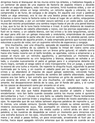 dirigimos	hacia	el	blanquear	de	los	muros	entre	los	árboles,	y	habíamos	llegado	a
un	 centenar	 de	 pasos	 de	 una	 especie	 de	 factoría	 de	 aspecto	 mísero	 y	 decaído
cuando	un	segundo	disparo,	esta	vez	muy	cercano,	hirió	nuestros	oídos,	y	con	el
eco	 del	 disparo	 oímos	 un	 largo	 relincho,	 un	 relincho	 agudo	 y	 vibrante,	 no	 se
comprendía	si	de	furor,	de	congoja	o	de	alegría.	En	aquella	voz	cruel	y	patética
había	 un	 algo	 amoroso;	 era	 la	 voz	 de	 una	 bestia	 presa	 de	 un	 delirio	 sensual.
Echamos	a	correr	hacia	la	factoría	como	si	fuese	el	lugar	de	un	delito,	empujamos
la	puerta	entornada,	y	por	un	corredor	oscuro	salimos	a	un	vasto	patio.	Los	altos
muros	del	recinto	proyectaban	una	sombra	negra	hasta	el	pie	de	una	pared	blanca
y	lisa,	que	la	luz	de	la	luna	hacía	inmensa	e	irreal.	A	corta	distancia	de	nosotros
había	un	muchacho	de	cabello	alborotado	y	rojizo,	con	las	piernas	separadas	y	un
fusil	en	la	mano;	y	un	caballo	blanco,	con	las	crines	y	la	cola	larguísimas,	corría
de	aquí	para	allá	con	un	galope	mesurado	y	ondulante,	empinándose	de	cuando
en	cuando	y	coceando	la	parte	alta	del	muro	en	sombra,	o	la	cándida	pared,	como
queriendo	evadirse	de	aquella	prisión,	A	cada	empinada	parecía	que	tuviese	alas	y
estuviese	a	punto	de	volar,	con	un	supremo	relincho	de	esperanza	y	congoja.
Una	muchacha,	casi	una	chiquilla,	apoyada	de	espaldas	a	la	pared	iluminada
por	 la	 luna	 (la	 sombra	 de	 su	 cabello	 le	 tapaba	 la	 mitad	 del	 rostro	 como	 una
máscara	negra),	agitaba	los	brazos	con	un	breve	grito	gutural;	el	caballo	corría
hacia	ella	hasta	rozarla	con	el	belfo	tendido,	se	apartaba,	volvía	a	empinarse	y	a
cocear	 el	 muro	 con	 un	 relincho	 agudísimo,	 y	 permanecía	 un	 momento	 así,
sacudiendo	 furiosamente	 su	 crin	 larguísima	 y	 blanca;	 después	 se	 echaba	 a	 un
lado,	 y	 cruzaba	 nuevamente	 el	 patio	 al	 galope	 para	 ir	 a	 empinarse	 delante	 del
muro	negro,	cortado	al	sesgo	sobre	el	cielo	transparente.	Era	un	juego,	y	parecía
la	escena	de	una	lucha	a	muerte.	De	repente	la	chiquilla	huyó,	siguiendo	la	pared
iluminada	 por	 la	 luna,	 y	 en	 cuanto	 el	 caballo	 pasó	 por	 su	 lado	 se	 agarró	 a	 las
crines	 y	 se	 abandonó	 al	 impulso	 de	 aquel	 galope	 sostenido,	 volviendo	 hacia
nosotros	cubierto	por	aquella	mancha	de	sombra	del	cabello	alborotado.	Aquella
escena	 era	 tan	 bella	 y	 tan	 extraña	 que	 lanzamos	 un	 grito	 de	 asombro:	 parecía
una	 escena	 de	 amor,	 el	 rapto	 de	 una	 muchacha,	 un	 caballo	 que	 rapta	 a	 su
amante.	Así	desaparecieron	detrás	de	la	casa,	por	el	fondo	del	patio,	y	el	rumor
de	los	cascos	se	desvaneció	como	por	encanto	en	el	aire.
El	 joven	 del	 fusil	 se	 acercó	 a	 nosotros,	 turbado,	 saludándonos.	 Su	 voz
temblaba	 y	 nos	 dijo	 que	 había	 disparado	 para	 asustar	 al	 caballo	 y	 hacerlo
encabritarse:	 ¡era	 tan	 bello	 cuando	 coceaba	 contra	 los	 muros	 como	 si	 quisiera
derrumbarlos	y	huir…!	¿Acaso	no	era	bello	su	caballo	blanco?	Movía	lentamente
los	labios	con	una	sonrisa	triste	y	orgullosa;	una	sombra	de	recelo	asomaba	a	sus
ojos.	Yo	esperaba	que	de	sus	labios	saliesen	algunas	palabras	de	reproche	o,	por
lo	 menos,	 una	 velada	 censura.	 Quizás	 habíamos	 violado	 su	 celoso	 secreto,	 un
misterio	 exclusivamente	 suyo.	 Nos	 acompañó	 en	 silencio	 hasta	 el	 centro	 del
prado,	 y	 de	 repente	 se	 detuvo,	 dio	 media	 vuelta	 y	 volvió	 atrás	 sin	 decir	 una
palabra;	 a	 las	 nuestras	 de	 despedida	 se	 volvió	 un	 momento	 para	 mirarnos	 con
una	extraña	dulzura	en	los	ojos,	relucientes	por	la	luna.	Hizo	un	ademán	con	la
mano	 y	 se	 alejó	 a	 pasos	 lentos,	 un	 poco	 encorvado,	 arrastrando	 el	 fusil	 por	 la
hierba,	 hacia	 aquel	 apagado	 relincho	 amoroso	 que	 de	 cuando	 en	 cuando	 se	 oía
 