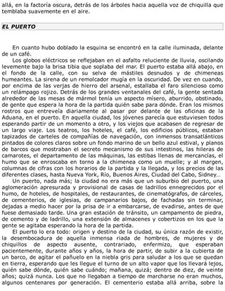 allá,	en	la	factoría	oscura,	detrás	de	los	árboles	hacia	aquella	voz	de	chiquilla	que
temblaba	suavemente	en	el	aire.
EL	PUERTO
	
En	cuanto	hubo	doblado	la	esquina	se	encontró	en	la	calle	iluminada,	delante
de	un	café.
Los	globos	eléctricos	se	reflejaban	en	el	asfalto	reluciente	de	lluvia,	oscilando
levemente	bajo	la	brisa	tibia	que	soplaba	del	mar.	El	puerto	estaba	allá	abajo,	en
el	 fondo	 de	 la	 calle,	 con	 su	 selva	 de	 mástiles	 desnudos	 y	 de	 chimeneas
humeantes.	La	sirena	de	un	remolcador	mugía	en	la	oscuridad.	De	vez	en	cuando,
por	encima	de	las	verjas	de	hierro	del	arsenal,	estallaba	el	faro	silencioso	como
un	relámpago	rojizo.	Detrás	de	los	grandes	ventanales	del	café,	la	gente	sentada
alrededor	de	las	mesas	de	mármol	tenía	un	aspecto	mísero,	aburrido,	obstinado,
de	gente	que	espera	la	hora	de	la	partida	quién	sabe	para	dónde.	Eran	los	mismos
rostros	 que	 entreveía	 diariamente	 al	 pasar	 por	 delante	 de	 las	 oficinas	 de	 la
Aduana,	en	el	puerto.	En	aquella	ciudad,	los	jóvenes	parecía	que	estuviesen	todos
esperando	partir	de	un	momento	a	otro,	y	los	viejos	que	acabasen	de	regresar	de
un	 largo	 viaje.	 Los	 teatros,	 los	 hoteles,	 el	 café,	 los	 edificios	 públicos,	 estaban
tapizados	de	carteles	de	compañías	de	navegación,	con	inmensos	transatlánticos
pintados	de	colores	claros	sobre	un	fondo	marino	de	un	bello	azul	estival,	y	planos
de	barcos	que	mostraban	el	secreto	mecanismo	de	sus	intestinos,	las	hileras	de
camarotes,	el	departamento	de	las	máquinas,	las	estibas	llenas	de	mercancías,	el
humo	 que	 se	 enroscaba	 en	 torno	 a	 la	 chimenea	 como	 un	 muelle;	 y	 al	 margen,
columnas	de	cifras	con	los	horarios	de	la	partida	y	la	llegada,	y	los	precios	de	las
diferentes	clases,	hasta	Nueva	York,	Río,	Buenos	Aires,	Ciudad	del	Cabo,	Sidney…
Un	puerto,	nada	más;	la	ciudad	no	era	más	que	un	suburbio	del	puerto,	una
aglomeración	 apresurada	 y	 provisional	 de	 casas	 de	 ladrillos	 ennegrecidos	 por	 el
humo,	de	hoteles,	de	hospitales,	de	restaurantes,	de	cinematógrafos,	de	cárceles,
de	 cementerios,	 de	 iglesias,	 de	 campanarios	 bajos,	 de	 fachadas	 sin	 terminar,
dejadas	a	medio	hacer	por	la	prisa	de	ir	a	embarcarse,	de	evadirse,	antes	de	que
fuese	demasiado	tarde.	Una	gran	estación	de	tránsito,	un	campamento	de	piedra,
de	cemento	y	de	ladrillo,	una	extensión	de	almacenes	y	cobertizos	en	los	que	la
gente	se	agitaba	esperando	la	hora	de	la	partida.
El	puerto	lo	era	todo:	origen	y	destino	de	la	ciudad,	su	única	razón	de	existir,
la	 desembocadura	 de	 aquella	 inmensa	 riada	 de	 hombres,	 de	 mujeres	 y	 de
chiquillos	 de	 aspecto	 ausente,	 contrariado,	 enfermizo,	 que	 esperaban
pacientemente,	durante	años	y	años,	la	hora	de	partir,	de	subir	a	la	cubierta	de
un	barco,	de	agitar	el	pañuelo	en	la	niebla	gris	para	saludar	a	los	que	se	quedan
en	tierra,	esperando	que	les	llegue	el	turno	de	un	alto	vapor	que	los	llevará	lejos,
quién	sabe	dónde,	quién	sabe	cuándo;	mañana,	quizá;	dentro	de	diez,	de	veinte
años;	quizá	nunca.	Los	que	no	llegaban	a	tiempo	de	marcharse	no	eran	muchos,
algunos	 centenares	 por	 generación.	 El	 cementerio	 estaba	 allá	 arriba,	 sobre	 la
 