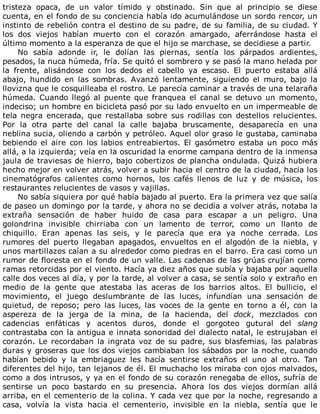 tristeza	 opaca,	 de	 un	 valor	 tímido	 y	 obstinado.	 Sin	 que	 al	 principio	 se	 diese
cuenta,	en	el	fondo	de	su	conciencia	había	ido	acumulándose	un	sordo	rencor,	un
instinto	de	rebelión	contra	el	destino	de	su	padre,	de	su	familia,	de	su	ciudad.	Y
los	 dos	 viejos	 habían	 muerto	 con	 el	 corazón	 amargado,	 aferrándose	 hasta	 el
último	momento	a	la	esperanza	de	que	el	hijo	se	marchase,	se	decidiese	a	partir.
No	 sabía	 adonde	 ir,	 le	 dolían	 las	 piernas,	 sentía	 los	 párpados	 ardientes,
pesados,	la	nuca	húmeda,	fría.	Se	quitó	el	sombrero	y	se	pasó	la	mano	helada	por
la	 frente,	 alisándose	 con	 los	 dedos	 el	 cabello	 ya	 escaso.	 El	 puerto	 estaba	 allá
abajo,	 hundido	 en	 las	 sombras.	 Avanzó	 lentamente,	 siguiendo	 el	 muro,	 bajo	 la
llovizna	que	le	cosquilleaba	el	rostro.	Le	parecía	caminar	a	través	de	una	telaraña
húmeda.	Cuando	llegó	al	puente	que	franquea	el	canal	se	detuvo	un	momento,
indeciso;	un	hombre	en	bicicleta	pasó	por	su	lado	envuelto	en	un	impermeable	de
tela	 negra	 encerada,	 que	 restallaba	 sobre	 sus	 rodillas	 con	 destellos	 relucientes.
Por	 la	 otra	 parte	 del	 canal	 la	 calle	 bajaba	 bruscamente,	 desaparecía	 en	 una
neblina	sucia,	oliendo	a	carbón	y	petróleo.	Aquel	olor	graso	le	gustaba,	caminaba
bebiendo	 el	 aire	 con	 los	 labios	 entreabiertos.	 El	 gasómetro	 estaba	 un	 poco	 más
allá,	a	la	izquierda;	veía	en	la	oscuridad	la	enorme	campana	dentro	de	la	inmensa
jaula	de	traviesas	de	hierro,	bajo	cobertizos	de	plancha	ondulada.	Quizá	hubiera
hecho	mejor	en	volver	atrás,	volver	a	subir	hacia	el	centro	de	la	ciudad,	hacia	los
cinematógrafos	 calientes	 como	 hornos,	 los	 cafés	 llenos	 de	 luz	 y	 de	 música,	 los
restaurantes	relucientes	de	vasos	y	vajillas.
No	sabía	siquiera	por	qué	había	bajado	al	puerto.	Era	la	primera	vez	que	salía
de	paseo	un	domingo	por	la	tarde,	y	ahora	no	se	decidía	a	volver	atrás,	notaba	la
extraña	 sensación	 de	 haber	 huido	 de	 casa	 para	 escapar	 a	 un	 peligro.	 Una
golondrina	 invisible	 chirriaba	 con	 un	 lamento	 de	 terror,	 como	 un	 llanto	 de
chiquillo.	 Eran	 apenas	 las	 seis,	 y	 le	 parecía	 que	 era	 ya	 noche	 cerrada.	 Los
rumores	 del	 puerto	 llegaban	 apagados,	 envueltos	 en	 el	 algodón	 de	 la	 niebla,	 y
unos	martillazos	caían	a	su	alrededor	como	piedras	en	el	barro.	Era	casi	como	un
rumor	de	floresta	en	el	fondo	de	un	valle.	Las	cadenas	de	las	grúas	crujían	como
ramas	retorcidas	por	el	viento.	Hacía	ya	diez	años	que	subía	y	bajaba	por	aquella
calle	dos	veces	al	día,	y	por	la	tarde,	al	volver	a	casa,	se	sentía	solo	y	extraño	en
medio	 de	 la	 gente	 que	 atestaba	 las	 aceras	 de	 los	 barrios	 altos.	 El	 bullicio,	 el
movimiento,	 el	 juego	 deslumbrante	 de	 las	 luces,	 infundían	 una	 sensación	 de
quietud,	 de	 reposo;	 pero	 las	 luces,	 las	 voces	 de	 la	 gente	 en	 torno	 a	 él,	 con	 la
aspereza	 de	 la	 jerga	 de	 la	 mina,	 de	 la	 hacienda,	 del	 dock,	 mezclados	 con
cadencias	 enfáticas	 y	 acentos	 duros,	 donde	 el	 gorgoteo	 gutural	 del	 slang
contrastaba	con	la	antigua	e	innata	sonoridad	del	dialecto	natal,	le	estrujaban	el
corazón.	Le	recordaban	la	ingrata	voz	de	su	padre,	sus	blasfemias,	las	palabras
duras	y	groseras	que	los	dos	viejos	cambiaban	los	sábados	por	la	noche,	cuando
habían	 bebido	 y	 la	 embriaguez	 les	 hacía	 sentirse	 extraños	 el	 uno	 al	 otro.	 Tan
diferentes	del	hijo,	tan	lejanos	de	él.	El	muchacho	los	miraba	con	ojos	malvados,
como	a	dos	intrusos,	y	ya	en	el	fondo	de	su	corazón	renegaba	de	ellos,	sufría	de
sentirse	 un	 poco	 bastardo	 en	 su	 presencia.	 Ahora	 los	 dos	 viejos	 dormían	 allá
arriba,	en	el	cementerio	de	la	colina.	Y	cada	vez	que	por	la	noche,	regresando	a
casa,	 volvía	 la	 vista	 hacia	 el	 cementerio,	 invisible	 en	 la	 niebla,	 sentía	 que	 le
 