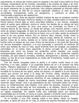 espumeante,	el	reflujo	del	viento	azotó	mi	espalda	y	me	dejó	a	seco	sobre	la	orilla
herbosa,	trayéndome	de	los	montes,	mezclados	a	los	aromas	de	algas	y	de	miel,
un	intenso	olor	a	leche	y	a	lana;	mis	oídos	zumbaban	como	si	acabase	de	emerger
en	aquel	momento	de	un	agua	profunda.	Una	calígine	plateada	se	difundía	sobre
el	 mar,	 la	 hierba	 se	 tiñó	 de	 un	 oscuro	 esplendor	 metálico,	 el	 cielo	 se	 alejó,
curvándose,	 transparente	 como	 un	 pergamino,	 y	 comenzó	 el	 lento,	 el
interminable	crepúsculo	del	septentrión.
Me	sentía	feliz,	lleno	de	aquella	inefable	tristeza	de	que	se	compone	nuestra
experiencia	de	la	felicidad.	Flaminia	estaba	a	mi	lado,	tendida	sobre	la	hierba.	Su
frente	 blanca	 relucía	 bajo	 la	 clara	 oscuridad	 metálica,	 y	 sus	 manos,	 recogidas
sobre	 el	 pecho	 para	 defender	 contra	 el	 viento	 los	 bordes	 de	 su	 abrigo	 de	 lana
color	 herrumbre,	 parecían	 de	 cera.	 Una	 tenue	 luz	 iluminaba,	 en	 torno	 a	 la
mancha	 blanca	 de	 las	 manos,	 un	 borde	 del	 abrigo,	 una	 mancha	 ancha	 y	 rojiza,
como	de	sangre	coagulada.	El	pelo	de	la	gruesa	lana	relucía	como	la	pelusilla	de
un	cardo.	Flaminia	callaba;	su	silencio	se	hacía	vivo	a	mi	lado,	sentía	su	pulsación
como	 la	 de	 una	 gruesa	 arteria.	 Era	 un	 silencio	 tibio,	 oloroso,	 fluido,	 como	 la
sangre	 que	 mana	 de	 una	 vena	 abierta.	 Alguna	 oveja,	 detrás	 de	 nosotros,	 en	 el
declive	 rojizo	 de	 la	 colina,	 balaba	 en	 el	 viento	 cálido	 y	 húmedo	 que	 lamía	 la
hierba	como	la	lengua	de	una	vaca.	Entre	los	barrancos	y	los	picos	del	Quiraing,
los	 ciervos	 bramaban	 inquietos,	 y	 el	 eco	 suavizaba	 y	 convertía	 en	 lamento	 de
amor,	que	saltaba	de	roca	en	roca,	aquel	bramido	lleno	de	congoja.	Los	pastores
caminaban	 en	 la	 noche	 clara	 siguiendo	 el	 dorso	 curvado	 de	 las	 montañas,
buscando	 por	 entre	 los	 brezos	 los	 corderitos	 recién	 nacidos.	 Las	 ovejas
ensangrentadas	 pacían	 la	 hierba	 mirando	 de	 soslayo	 a	 los	 corderitos	 todavía
húmedos,	 de	 ojos	 todavía	 cerrados,	 tendidos,	 blanquecinos	 y	 blandos,	 entre	 las
matas.	La	hoz	de	la	luna	resplandecía	en	medio	del	firmamento,	rosado	como	un
fragmento	de	uña.
Con	 las	 manos	 recogidas	 sobre	 el	 pecho	 y	 el	 rostro	 vuelto	 hacia	 el	 mar,
Flaminia,	a	mi	lado,	callaba.	Y	yo	suspiraba	dentro	de	mí	y	el	corazón	me	latía
fuerte.	 Mañana	 bajaremos	 a	 Portree,	 dentro	 de	 algunos	 días	 regresaremos	 a
Italia,	y	yo	te	veré	tendida	en	la	orilla	de	un	mar	de	mármol	rojo,	profundamente
hundida	en	la	arena	de	oro	opaco,	soltar	los	brazos	y	el	cabello	a	la	ola	fresca	de
resina	 que	 envían	 los	 pinos	 a	 lo	 largo	 del	 Tirreno.	 Adiós,	 selvática	 Escocia,
pensaba,	 adiós,	 inmensa	 extensión	 purpúrea	 de	 brezos,	 cielo	 de	 seda,	 amorosa
tristeza	de	esta	acerba	primavera	marítima.	El	mar	ondeaba	tierno	y	reluciente
como	 un	 prado,	 ráfagas	 de	 viento	 acariciaban	 aquella	 hierba,	 barcas	 oscuras
recorrían	aquel	prado;	veía	a	los	pescadores	de	pie,	inclinados	sobre	los	remos;
otros,	en	embarcaciones	más	frágiles,	virar	entre	los	escollos,	mientras	un	gran
barco	 de	 velas	 verdes	 salía	 de	 una	 ensenada	 y	 se	 alejaba.	 Sentía	 a	 Flaminia
respirar	levemente,	envuelta	en	su	abrigo	de	lana	gruesa,	el	rostro	reflejado	en
un	 espejo	 empañado.	 Su	 cabello	 rubio	 caía	 ondulado	 sobre	 sus	 hombros,
serpenteaba	por	la	hierba,	en	torno	al	cuello,	pesado	y	brillante	como	cordones	de
seda	torcidos.	La	oreja	emergía	del	cabello	como	una	concha	de	la	arena.
Yo	 la	 miraba,	 y	 una	 miel	 amarga	 subía	 a	 mis	 labios.	 Heme	 ya	 llegado,
pensaba,	al	ápice	del	arco	de	mi	vida,	al	umbral	de	aquella	felicidad	que	los	años,
 