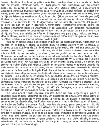 brazos!	Se	dirían	los	de	un	pugilista	más	bien	que	los	blancos	brazos	de	la	infeliz
hija	 de	 Príamo.	 Otototoi	 popoi	 da.	 Casi	 perece	 que	 Casandra,	 con	 su	 acento
británico,	 pregunte	 al	 coro:	 How	 do	 you	 do?	 ¿Cómo	 está?	 La	 desventurada
Casandra	tiene	sus	buenas	razones	para	no	cruzar	el	umbral	fatídico.	E	dikton	ti	g’
Aidou,	grita	con	acento	de	terror	(How	do	you	do?)	El	coro	trata	de	calmarla,	pero
la	hija	de	Príamo	es	obstinada:	A,	a,	idou,	idou.	(How	do	you	do?,	how	do	you	do?)
Al	 final	 se	 decide,	 atraviesa	 el	 umbral	 de	 la	 casa	 de	 los	 Atridas	 y	 súbitamente
resuena	en	el	interior	la	voz	de	Agamenón	que	se	lamenta;	la	puerta	del	palacio
se	 abre	 de	 par	 en	 par	 y	 aparece	 Clitemnestra,	 fieramente	 erguida	 sobre	 los
cuerpos	 ensangrentados	 de	 Agamenón	 y	 de	 Casandra.	 Con	 aquellos	 musculosos
brazos,	Clitemnestra	no	debe	haber	tenido	mucha	dificultad	para	matar	ella	sola
al	hijo	de	Atreo	y	a	la	hija	de	Príamo.	El	deporte	sirve	para	algo,	incluso	en	Argos.
«Maravilloso»,	comenta	el	público	apenas	cae	el	telón	sobre	la	gracia	musculosa
de	Clitemnestra	y	la	sonrisa	satisfecha	de	Egisto.
Pero	no	en	balde	Esquilo	es	el	más	inglés	de	los	poetas	griegos.	Agamenón	ha
muerto	 en	 el	 baño,	 y	 ahora	 la	 escena	 discurre	 entre	 Electra	 y	 las	 Coéforas.	 El
Orestes	de	Las	Coéforas	de	Cambridge	es	un	joven	rubio,	de	mediana	estatura,	de
brazos	 torneados	 y	 piernas	 de	 bailarina,	 de	 dulce	 rostro	 abierto	 como	 una	 flor
sobre	el	tallo	de	un	cuello	largo	y	blanco,	que	surge	del	pecho	como	de	un	arriate.
El	candor	de	aquel	pecho	de	muchacha	se	adivina	bajo	la	túnica	descotada	al	leve
respiro	de	los	senos	incipientes.	Orestes	es	el	estudiante	W.	P.	Gregg,	del	«Colegio
de	Santa	Catalina».	Un	Orestes	envuelto	en	un	manto	negro,	como	un	Hamlet.	De
pronto,	el	rubio	efebo	del	«Santa	Catalina»	arroja	el	manto	y	aparece	vestido	de
seda	 verde	 de	 la	 cabeza	 a	 los	 pies,	 de	 un	 verde	 tierno	 que	 recuerda	 la	 hierba
primaveral	de	los	prados	de	Hyde	Park.	Una	cinta	del	mismo	color	ciñe	su	frente,
un	cinto	de	tonos	ligeros	como	las	hojas	de	plátano	le	recoge	en	torno	los	pliegues
del	faldón	(una	especie	de	crinolina	que,	dejándole	desnudas	las	rosadas	rodillas,
le	da	un	aspecto	de	principiante	en	una	escuela	de	baile),	un	faldellín,	en	suma,
demasiado	corto	para	un	muchacho	de	su	edad.	Orestes	se	mueve	a	pasitos,	alza
los	brazos,	sonríe,	gira	sobre	las	puntas	de	los	pies	y	mira	a	su	hermana	Electra,
que	 es	 el	 estudiante	 D.	 B.	 Taylor,	 del	 «King's	 College»,	 con	 una	 mirada	 que
embelesa	a	todos	los	hermanos	de	la	Universidad.
Con	 todo	 aquel	 verde	 encima,	 Orestes	 tiene	 un	 aire	 vegetal	 que	 place	 a
aquellos	apasionados	jugadores	de	golf.	Un	escalofrío	de	entusiasmo	pasa	sobre	el
público	 como	 un	 soplo	 de	 viento	 sobre	 la	 hierba	 de	 un	 prado.	 Y	 cuando,	 en	 las
escenas	de	Las	Euménides,	las	Furias	persiguen	al	matricida	Orestes	en	el	templo
de	 Apolo	 en	 Delfos	 y	 aparece	 Apolo,	 vestido	 de	 plata,	 para	 proteger	 al	 hijo	 de
Clitemnestra;	 cuando	 Minerva	 en	 Atenas	 extiende	 la	 mano	 sobre	 la	 cabeza	 de
Orestes	 y	 le	 salva,	 y	 las	 serpientes	 que	 rodean	 los	 brazos	 de	 las	 Furias	 silban
airadas	y	decepcionadas,	el	público	aplaude	feliz,	mirando	al	jovencito	vestido	de
verde	 que	 gira	 sobre	 las	 puntas	 de	 los	 pies	 como	 una	 bailarina	 de	 Diaghilev.
«Esquilo	es	verdaderamente	un	gran	poeta»,	me	susurra	al	oído,	al	salir,	el	amigo
estudiante.	Sí,	no	hay	duda,	Esquilo	es	un	gran	poeta;	y	no	es	verdaderamente
grande	más	que	en	Cambridge.
	
 