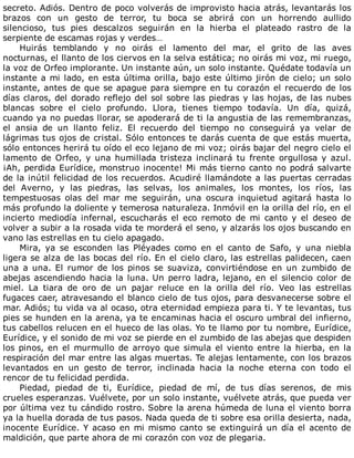 secreto.	Adiós.	Dentro	de	poco	volverás	de	improvisto	hacia	atrás,	levantarás	los
brazos	 con	 un	 gesto	 de	 terror,	 tu	 boca	 se	 abrirá	 con	 un	 horrendo	 aullido
silencioso,	 tus	 pies	 descalzos	 seguirán	 en	 la	 hierba	 el	 plateado	 rastro	 de	 la
serpiente	de	escamas	rojas	y	verdes…
Huirás	 temblando	 y	 no	 oirás	 el	 lamento	 del	 mar,	 el	 grito	 de	 las	 aves
nocturnas,	el	llanto	de	los	ciervos	en	la	selva	estática;	no	oirás	mi	voz,	mi	ruego,
la	voz	de	Orfeo	implorante.	Un	instante	aún,	un	solo	instante.	Quédate	todavía	un
instante	a	mi	lado,	en	esta	última	orilla,	bajo	este	último	jirón	de	cielo;	un	solo
instante,	antes	de	que	se	apague	para	siempre	en	tu	corazón	el	recuerdo	de	los
días	claros,	del	dorado	reflejo	del	sol	sobre	las	piedras	y	las	hojas,	de	las	nubes
blancas	 sobre	 el	 cielo	 profundo.	 Llora,	 tienes	 tiempo	 todavía.	 Un	 día,	 quizá,
cuando	ya	no	puedas	llorar,	se	apoderará	de	ti	la	angustia	de	las	remembranzas,
el	 ansia	 de	 un	 llanto	 feliz.	 El	 recuerdo	 del	 tiempo	 no	 conseguirá	 ya	 velar	 de
lágrimas	tus	ojos	de	cristal.	Sólo	entonces	te	darás	cuenta	de	que	estás	muerta,
sólo	entonces	herirá	tu	oído	el	eco	lejano	de	mi	voz;	oirás	bajar	del	negro	cielo	el
lamento	de	Orfeo,	y	una	humillada	tristeza	inclinará	tu	frente	orgullosa	y	azul.
¡Ah,	perdida	Eurídice,	monstruo	inocente!	Mi	más	tierno	canto	no	podrá	salvarte
de	la	inútil	felicidad	de	los	recuerdos.	Acudiré	llamándote	a	las	puertas	cerradas
del	 Averno,	 y	 las	 piedras,	 las	 selvas,	 los	 animales,	 los	 montes,	 los	 ríos,	 las
tempestuosas	 olas	 del	 mar	 me	 seguirán,	 una	 oscura	 inquietud	 agitará	 hasta	 lo
más	profundo	la	doliente	y	temerosa	naturaleza.	Inmóvil	en	la	orilla	del	río,	en	el
incierto	 mediodía	 infernal,	 escucharás	 el	 eco	 remoto	 de	 mi	 canto	 y	 el	 deseo	 de
volver	a	subir	a	la	rosada	vida	te	morderá	el	seno,	y	alzarás	los	ojos	buscando	en
vano	las	estrellas	en	tu	cielo	apagado.
Mira,	 ya	 se	 esconden	 las	 Pléyades	 como	 en	 el	 canto	 de	 Safo,	 y	 una	 niebla
ligera	se	alza	de	las	bocas	del	río.	En	el	cielo	claro,	las	estrellas	palidecen,	caen
una	 a	 una.	 El	 rumor	 de	 los	 pinos	 se	 suaviza,	 convirtiéndose	 en	 un	 zumbido	 de
abejas	ascendiendo	hacia	la	luna.	Un	perro	ladra,	lejano,	en	el	silencio	color	de
miel.	 La	 tiara	 de	 oro	 de	 un	 pajar	 reluce	 en	 la	 orilla	 del	 río.	 Veo	 las	 estrellas
fugaces	caer,	atravesando	el	blanco	cielo	de	tus	ojos,	para	desvanecerse	sobre	el
mar.	Adiós;	tu	vida	va	al	ocaso,	otra	eternidad	empieza	para	ti.	Y	te	levantas,	tus
pies	se	hunden	en	la	arena,	ya	te	encaminas	hacia	el	oscuro	umbral	del	infierno,
tus	cabellos	relucen	en	el	hueco	de	las	olas.	Yo	te	llamo	por	tu	nombre,	Eurídice,
Eurídice,	y	el	sonido	de	mi	voz	se	pierde	en	el	zumbido	de	las	abejas	que	despiden
los	pinos,	en	el	murmullo	de	arroyo	que	simula	el	viento	entre	la	hierba,	en	la
respiración	del	mar	entre	las	algas	muertas.	Te	alejas	lentamente,	con	los	brazos
levantados	 en	 un	 gesto	 de	 terror,	 inclinada	 hacia	 la	 noche	 eterna	 con	 todo	 el
rencor	de	tu	felicidad	perdida.
Piedad,	 piedad	 de	 ti,	 Eurídice,	 piedad	 de	 mí,	 de	 tus	 días	 serenos,	 de	 mis
crueles	esperanzas.	Vuélvete,	por	un	solo	instante,	vuélvete	atrás,	que	pueda	ver
por	última	vez	tu	cándido	rostro.	Sobre	la	arena	húmeda	de	luna	el	viento	borra
ya	la	huella	dorada	de	tus	pasos.	Nada	queda	de	ti	sobre	esa	orilla	desierta,	nada,
inocente	Eurídice.	Y	acaso	en	mi	mismo	canto	se	extinguirá	un	día	el	acento	de
maldición,	que	parte	ahora	de	mi	corazón	con	voz	de	plegaria.
 