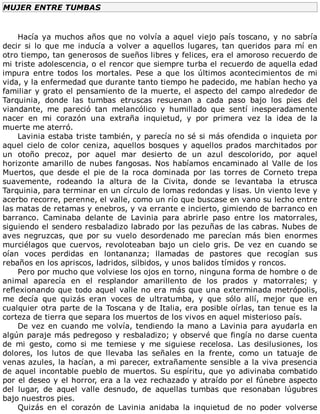 MUJER	ENTRE	TUMBAS
	
Hacía	ya	muchos	años	que	no	volvía	a	aquel	viejo	país	toscano,	y	no	sabría
decir	si	lo	que	me	inducía	a	volver	a	aquellos	lugares,	tan	queridos	para	mí	en
otro	tiempo,	tan	generosos	de	sueños	libres	y	felices,	era	el	amoroso	recuerdo	de
mi	triste	adolescencia,	o	el	rencor	que	siempre	turba	el	recuerdo	de	aquella	edad
impura	 entre	 todos	 los	 mortales.	 Pese	 a	 que	 los	 últimos	 acontecimientos	 de	 mi
vida,	y	la	enfermedad	que	durante	tanto	tiempo	he	padecido,	me	habían	hecho	ya
familiar	y	grato	el	pensamiento	de	la	muerte,	el	aspecto	del	campo	alrededor	de
Tarquinia,	 donde	 las	 tumbas	 etruscas	 resuenan	 a	 cada	 paso	 bajo	 los	 pies	 del
viandante,	 me	 pareció	 tan	 melancólico	 y	 humillado	 que	 sentí	 inesperadamente
nacer	 en	 mi	 corazón	 una	 extraña	 inquietud,	 y	 por	 primera	 vez	 la	 idea	 de	 la
muerte	me	aterró.
Lavinia	estaba	triste	también,	y	parecía	no	sé	si	más	ofendida	o	inquieta	por
aquel	cielo	de	color	ceniza,	aquellos	bosques	y	aquellos	prados	marchitados	por
un	 otoño	 precoz,	 por	 aquel	 mar	 desierto	 de	 un	 azul	 descolorido,	 por	 aquel
horizonte	amarillo	de	nubes	fangosas.	Nos	habíamos	encaminado	al	Valle	de	los
Muertos,	 que	 desde	 el	 pie	 de	 la	 roca	 dominada	 por	 las	 torres	 de	 Corneto	 trepa
suavemente,	 rodeando	 la	 altura	 de	 la	 Civita,	 donde	 se	 levantaba	 la	 etrusca
Tarquinia,	para	terminar	en	un	círculo	de	lomas	redondas	y	lisas.	Un	viento	leve	y
acerbo	recorre,	perenne,	el	valle,	como	un	río	que	buscase	en	vano	su	lecho	entre
las	matas	de	retamas	y	enebros,	y	va	errante	e	incierto,	gimiendo	de	barranco	en
barranco.	 Caminaba	 delante	 de	 Lavinia	 para	 abrirle	 paso	 entre	 los	 matorrales,
siguiendo	el	sendero	resbaladizo	labrado	por	las	pezuñas	de	las	cabras.	Nubes	de
aves	 negruzcas,	 que	 por	 su	 vuelo	 desordenado	 me	 parecían	 más	 bien	 enormes
murciélagos	 que	 cuervos,	 revoloteaban	 bajo	 un	 cielo	 gris.	 De	 vez	 en	 cuando	 se
oían	 voces	 perdidas	 en	 lontananza;	 llamadas	 de	 pastores	 que	 recogían	 sus
rebaños	en	los	apriscos,	ladridos,	silbidos,	y	unos	balidos	tímidos	y	roncos.
Pero	por	mucho	que	volviese	los	ojos	en	torno,	ninguna	forma	de	hombre	o	de
animal	 aparecía	 en	 el	 resplandor	 amarillento	 de	 los	 prados	 y	 matorrales;	 y
reflexionando	que	todo	aquel	valle	no	era	más	que	una	exterminada	metrópolis,
me	 decía	 que	 quizás	 eran	 voces	 de	 ultratumba,	 y	 que	 sólo	 allí,	 mejor	 que	 en
cualquier	otra	parte	de	la	Toscana	y	de	Italia,	era	posible	oírlas,	tan	tenue	es	la
corteza	de	tierra	que	separa	los	muertos	de	los	vivos	en	aquel	misterioso	país.
De	vez	en	cuando	me	volvía,	tendiendo	la	mano	a	Lavinia	para	ayudarla	en
algún	paraje	más	pedregoso	y	resbaladizo;	y	observé	que	fingía	no	darse	cuenta
de	 mi	 gesto,	 como	 si	 me	 temiese	 y	 me	 siguiese	 recelosa.	 Las	 desilusiones,	 los
dolores,	 los	 lutos	 de	 que	 llevaba	 las	 señales	 en	 la	 frente,	 como	 un	 tatuaje	 de
venas	azules,	la	hacían,	a	mi	parecer,	extrañamente	sensible	a	la	viva	presencia
de	aquel	incontable	pueblo	de	muertos.	Su	espíritu,	que	yo	adivinaba	combatido
por	el	deseo	y	el	horror,	era	a	la	vez	rechazado	y	atraído	por	el	fúnebre	aspecto
del	 lugar,	 de	 aquel	 valle	 desnudo,	 de	 aquellas	 tumbas	 que	 resonaban	 lúgubres
bajo	nuestros	pies.
Quizás	 en	 el	 corazón	 de	 Lavinia	 anidaba	 la	 inquietud	 de	 no	 poder	 volverse
 