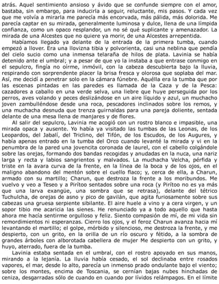 atrás.	 Aquel	 sentimiento	 ansioso	 y	 ávido	 que	 se	 confunde	 siempre	 con	 el	 amor,
bastaba,	sin	embargo,	para	inducirla	a	seguir,	reluctante,	mis	pasos.	Y	cada	vez
que	me	volvía	a	mirarla	me	parecía	más	encorvada,	más	pálida,	más	dolorida.	Me
parecía	captar	en	su	mirada,	generalmente	luminosa	y	dulce,	llena	de	una	límpida
confianza,	como	un	opaco	resplandor,	un	no	sé	qué	suplicante	y	amenazador.	La
mirada	de	una	Alcestes	que	no	quiere	ya	morir,	de	una	Alcestes	arrepentida.
Habíamos	 llegado	 ya	 delante	 de	 la	 entrada	 de	 la	 primera	 tumba,	 cuando
empezó	a	llover.	Era	una	llovizna	tibia	y	polvorienta,	casi	una	neblina	que	pendía
del	 cielo	 sucio	 como	 una	 inmensa	 telaraña	 de	 hilos	 de	 plata.	 Lavinia	 se	 había
detenido	ante	el	umbral;	y	a	pesar	de	que	yo	la	instaba	a	que	entrase	conmigo	en
el	 sepulcro,	 fingía	 no	 oírme,	 inmóvil,	 con	 la	 cabeza	 descubierta	 bajo	 la	 lluvia,
respirando	con	sorprendente	placer	la	brisa	fresca	y	olorosa	que	soplaba	del	mar.
Así,	me	decidí	a	penetrar	solo	en	la	cámara	fúnebre.	Aquélla	era	la	tumba	que	por
las	 escenas	 pintadas	 en	 las	 paredes	 es	 llamada	 de	 la	 Caza	 y	 de	 la	 Pesca:
cazadores	a	caballo	en	una	verde	selva,	una	liebre	que	huye	perseguida	por	los
perros,	aves	volando	y	peces	deslizándose	en	un	aire	líquido	y	azul,	un	muchacho
joven	 zambulléndose	 desde	 una	 roca,	 pescadores	 inclinados	 sobre	 los	 remos,	 y
una	muchacha	desnuda	que	trenza	guirnaldas	para	una	pareja	doliente,	sentada
delante	de	una	mesa	llena	de	manjares	y	de	flores.
Al	salir	del	sepulcro,	Lavinia	me	acogió	con	un	rostro	blanco	e	impasible,	una
mirada	 opaca	 y	 ausente.	 Yo	 había	 ya	 visitado	 las	 tumbas	 de	 las	 Leonas,	 de	 los
Leopardos,	 del	 Jabalí,	 del	 Triclino,	 del	 Tifón,	 de	 los	 Escudos,	 de	 los	 Augures,	 y
había	apenas	entrado	en	la	tumba	del	Orco	cuando	levanté	la	mirada	y	vi	en	la
penumbra	de	la	pared	una	jovencita	coronada	de	laurel,	con	el	cabello	colgándole
sobre	las	orejas,	formando	dos	bandas	recogidas	y	anudadas	en	la	nuca,	una	nariz
larga	 y	 recta	 y	 labios	 sangrientos	 y	 malvados.	 La	 muchacha	 Velcha,	 pérfida	 y
triste	en	la	avara	curva	de	la	frente,	en	la	línea	de	la	boca	y	de	los	ojos,	en	el
maligno	 abandono	 del	 mentón	 sobre	 el	 cuello	 flaco;	 y,	 cerca	 de	 ella,	 a	 Charun,
armado	 con	 su	 martillo;	 Charun,	 que	 destroza	 la	 frente	 a	 los	 moribundos.	 Me
vuelvo	y	veo	a	Teseo	y	a	Pirítoo	sentados	sobre	una	roca	(y	Pirítoo	no	es	ya	más
que	 una	 larva	 exangüe,	 una	 sombra	 que	 se	 retrasa),	 delante	 del	 tétrico
Tuchulcha,	de	orejas	de	asno	y	pico	de	gavilán,	que	agita	furiosamente	sobre	sus
cabezas	una	gruesa	serpiente	sibilante.	El	aire	huele	a	vino	y	a	cera	virgen,	y	un
sopor	 tibio	 me	 acaricia	 las	 sienes.	 He	 renunciado	 ya	 a	 todo	 aquello	 que	 hasta
ahora	me	hacía	sentirme	orgulloso	y	feliz.	Siento	compasión	de	mí,	de	mi	vida	sin
remordimientos	ni	esperanzas.	Cierro	los	ojos,	y	el	feroz	Charun	avanza	hacia	mí
levantando	el	martillo;	el	golpe,	mórbido	y	silencioso,	me	destroza	la	frente,	y	me
despierto,	 con	 un	 grito,	 en	 la	 orilla	 de	 un	 río	 oscuro	 y	 fétido,	 a	 la	 sombra	 de
grandes	árboles	con	alborotada	cabellera	de	mujer	Me	despierto	con	un	grito,	y
huyo,	aterrado,	fuera	de	la	tumba.
Lavinia	 estaba	 sentada	 en	 el	 umbral,	 con	 el	 rostro	 apoyado	 en	 sus	 manos,
mirando	 a	 la	 lejanía.	 La	 lluvia	 había	 cesado,	 el	 sol	 declinaba	 entre	 rosados
vapores,	el	mar,	desde	lo	alto,	parecía	un	inmenso	prado	ondulante	bajo	el	viento;
sobre	 los	 montes,	 encima	 de	 Toscania,	 se	 cernían	 bajas	 nubes	 hinchadas	 de
ceniza,	desgarradas	sólo	de	cuando	en	cuando	por	lívidos	relámpagos.	En	el	límite
 