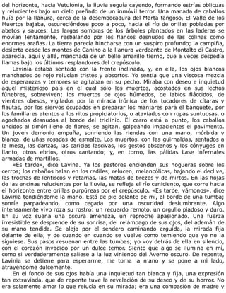 del	horizonte,	hacia	Vetulonia,	la	lluvia	seguía	cayendo,	formando	estrías	oblicuas
y	relucientes	bajo	un	cielo	preñado	de	un	inmóvil	terror.	Una	manada	de	caballos
huía	por	la	llanura,	cerca	de	la	desembocadura	del	Marta	fangoso.	El	Valle	de	los
Muertos	bajaba,	oscureciéndose	poco	a	poco,	hacia	el	río	de	orillas	pobladas	por
abetos	 y	 sauces.	 Las	 largas	 sombras	 de	 los	 árboles	 plantados	 en	 las	 laderas	 se
movían	 lentamente,	 resbalando	 por	 los	 flancos	 desnudos	 de	 las	 colinas	 como
enormes	arañas.	La	tierra	parecía	hincharse	con	un	suspiro	profundo;	la	campiña,
desierta	desde	los	montes	de	Canino	a	la	llanura	verdeante	de	Montalto	di	Castro,
aparecía,	aquí	y	allá,	manchada	de	un	bello	amarillo	tierno,	que	a	veces	despedía
llamas	bajo	los	últimos	resplandores	del	crepúsculo.
Lavinia	 estaba	 sentada	 con	 la	 frente	 inclinada,	 y,	 en	 ella,	 los	 ojos	 blancos
manchados	de	rojo	relucían	tristes	y	absortos.	Yo	sentía	que	una	viscosa	mezcla
de	esperanzas	y	temores	se	agitaban	en	su	pecho.	Miraba	con	deseo	e	inquietud
aquel	 misterioso	 país	 en	 el	 cual	 sólo	 los	 muertos,	 acostados	 en	 sus	 lechos
fúnebres,	 sobreviven;	 los	 muertos	 de	 ojos	 húmedos,	 de	 labios	 fláccidos,	 de
vientres	 obesos,	 vigilados	 por	 la	 mirada	 irónica	 de	 los	 tocadores	 de	 cítaras	 y
flautas,	por	los	siervos	ocupados	en	preparar	los	manjares	para	el	banquete,	por
los	familiares	atentos	a	los	ritos	propiciatorios,	o	ataviados	con	ropas	suntuosas,	o
agachados	 desnudos	 al	 borde	 del	 triclinio.	 El	 carro	 está	 a	 punto,	 los	 caballos
uncidos	al	timón	lleno	de	flores,	se	agitan,	golpeando	impacientes	el	pavimento.
Un	 joven	 demonio	 empuña,	 sonriendo	 las	 riendas	 con	 una	 mano,	 mórbida	 y
blanca,	de	uñas	rosadas	de	esmalte.	Los	muertos,	con	las	guirnaldas,	sentados	a
la	mesa,	las	danzas,	las	caricias	lascivas,	los	gestos	obscenos	y	los	cónyuges	en
llanto,	 otros	 ebrios,	 otros	 cantando;	 y,	 en	 torno,	 las	 pálidas	 Lase	 infernales
armadas	de	martillos.
«Es	 tarde»,	 dice	 Lavina.	 Ya	 los	 pastores	 encienden	 sus	 hogueras	 sobre	 los
cerros;	los	rebaños	balan	en	los	rediles;	relucen,	melancólicas,	bajando	el	declive,
las	trochas	de	lentiscos	y	retamas,	las	matas	de	brezos	y	de	mirtos.	En	las	hojas
de	las	encinas	relucientes	por	la	lluvia,	se	refleja	el	río	ceniciento,	que	corre	hacia
el	horizonte	entre	orillas	purpúreas	por	el	crepúsculo.	«Es	tarde,	vámonos»,	dice
Lavinia	tendiéndome	la	mano.	Está	de	pie	delante	de	mí,	al	borde	de	una	tumba;
sonríe	 parpadeando,	 como	 cegada	 por	 una	 oscuridad	 deslumbrante.	 Algo
intensamente	vivo	roza	su	rostro:	un	recuerdo	remoto,	un	orgullo	piadoso	y	duro.
En	 su	 voz	 suena	 una	 oscura	 amenaza,	 un	 reproche	 apasionado.	 Una	 fuerza
irresistible	se	desprende	de	su	sonrisa,	del	relámpago	de	sus	ojos,	del	ademán	de
su	 mano	 tendida.	 Se	 aleja	 por	 el	 sendero	 caminando	 erguida,	 la	 mirada	 fija
delante	de	ella,	y	de	cuando	en	cuando	se	vuelve	como	temiendo	que	yo	no	la
siguiese.	Sus	pasos	resuenan	entre	las	tumbas;	yo	voy	detrás	de	ella	en	silencio,
con	 el	 corazón	 invadido	 por	 un	 dulce	 temor.	 Siento	 que	 algo	 se	 ilumina	 en	 mí,
como	si	verdaderamente	saliese	a	la	luz	viniendo	del	Averno	oscuro.	De	repente,
Lavinia	 se	 detiene	 para	 esperarme,	 me	 toma	 la	 mano	 y	 se	 pone	 a	 mi	 lado,
atrayéndome	dulcemente.
En	el	fondo	de	sus	ojos	había	una	inquietud	tan	blanca	y	fija,	una	expresión
tan	extraviada,	que	de	repente	tuve	la	revelación	de	su	deseo	y	de	su	horror.	No
era	solamente	amor	lo	que	relucía	en	su	mirada;	era	una	compasión	de	madre	y
 