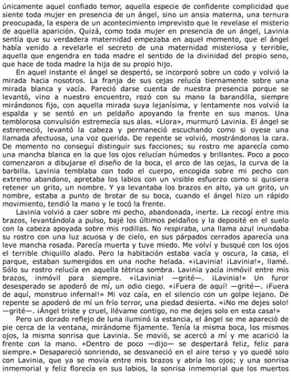 únicamente	aquel	confiado	temor,	aquella	especie	de	confidente	complicidad	que
siente	toda	mujer	en	presencia	de	un	ángel,	sino	un	ansia	materna,	una	ternura
preocupada,	la	espera	de	un	acontecimiento	imprevisto	que	le	revelase	el	misterio
de	aquella	aparición.	Quizá,	como	toda	mujer	en	presencia	de	un	ángel,	Lavinia
sentía	que	su	verdadera	maternidad	empezaba	en	aquel	momento,	que	el	ángel
había	 venido	 a	 revelarle	 el	 secreto	 de	 una	 maternidad	 misteriosa	 y	 terrible,
aquella	que	engendra	en	toda	madre	el	sentido	de	la	divinidad	del	propio	seno,
que	hace	de	toda	madre	la	hija	de	su	propio	hijo.
En	aquel	instante	el	ángel	se	despertó,	se	incorporó	sobre	un	codo	y	volvió	la
mirada	 hacia	 nosotros.	 La	 franja	 de	 sus	 cejas	 relucía	 tiernamente	 sobre	 una
mirada	 blanca	 y	 vacía.	 Pareció	 darse	 cuenta	 de	 nuestra	 presencia	 porque	 se
levantó,	 vino	 a	 nuestro	 encuentro,	 rozó	 con	 su	 mano	 la	 barandilla,	 siempre
mirándonos	fijo,	con	aquella	mirada	suya	lejanísima,	y	lentamente	nos	volvió	la
espalda	 y	 se	 sentó	 en	 un	 peldaño	 apoyando	 la	 frente	 en	 sus	 manos.	 Una
temblorosa	convulsión	estremecía	sus	alas.	«Llora»,	murmuró	Lavinia.	El	ángel	se
estremeció,	 levantó	 la	 cabeza	 y	 permaneció	 escuchando	 como	 si	 oyese	 una
llamada	afectuosa,	una	voz	querida.	De	repente	se	volvió,	mostrándonos	la	cara.
De	 momento	 no	 conseguí	 distinguir	 sus	 facciones;	 su	 rostro	 me	 aparecía	 como
una	mancha	blanca	en	la	que	los	ojos	relucían	húmedos	y	brillantes.	Poco	a	poco
comenzaron	a	dibujarse	el	diseño	de	la	boca,	el	arco	de	las	cejas,	la	curva	de	la
barbilla.	 Lavinia	 temblaba	 con	 todo	 el	 cuerpo,	 encogida	 sobre	 mi	 pecho	 con
extremo	 abandono,	 apretaba	 los	 labios	 con	 un	 visible	 esfuerzo	 como	 si	 quisiera
retener	un	grito,	un	nombre.	Y	ya	levantaba	los	brazos	en	alto,	ya	un	grito,	un
nombre,	 estaba	 a	 punto	 de	 brotar	 de	 su	 boca,	 cuando	 el	 ángel	 hizo	 un	 rápido
movimiento,	tendió	la	mano	y	le	tocó	la	frente.
Lavinia	volvió	a	caer	sobre	mi	pecho,	abandonada,	inerte.	La	recogí	entre	mis
brazos,	levantándola	a	pulso,	bajé	los	últimos	peldaños	y	la	deposité	en	el	suelo
con	la	cabeza	apoyada	sobre	mis	rodillas.	No	respiraba,	una	llama	azul	inundaba
su	rostro	con	una	luz	acuosa	y	de	cielo,	en	sus	párpados	cerrados	aparecía	una
leve	mancha	rosada.	Parecía	muerta	y	tuve	miedo.	Me	volví	y	busqué	con	los	ojos
el	 terrible	 chiquillo	 alado.	 Pero	 la	 habitación	 estaba	 vacía	 y	 oscura,	 la	 casa,	 el
parque,	 estaban	 sumergidos	 en	 una	 noche	 helada.	 «¡Lavinia!	 ¡Lavinia!»,	 llamé.
Sólo	su	rostro	relucía	en	aquella	tétrica	sombra.	Lavinia	yacía	inmóvil	entre	mis
brazos,	 inmóvil	 para	 siempre.	 «¡Lavinia!	 —grité—.	 ¡Lavinia!»	 Un	 furor
desesperado	se	apoderó	de	mí,	un	odio	ciego.	«¡Fuera	de	aquí!	—grité—.	¡Fuera
de	aquí,	monstruo	infernal!»	Mi	voz	caía,	en	el	silencio	con	un	golpe	lejano.	De
repente	se	apoderó	de	mí	un	frío	terror,	una	piedad	desierta.	«¡No	me	dejes	solo!
—grité—.	¡Ángel	triste	y	cruel,	llévame	contigo,	no	me	dejes	solo	en	esta	casa!»
Pero	un	dorado	reflejo	de	luna	iluminó	la	estancia,	el	ángel	se	me	apareció	de
pie	cerca	de	la	ventana,	mirándome	fijamente.	Tenía	la	misma	boca,	los	mismos
ojos,	 la	 misma	 sonrisa	 que	 Lavinia.	 Se	 movió,	 se	 acercó	 a	 mí	 y	 me	 acarició	 la
frente	 con	 la	 mano.	 «Dentro	 de	 poco	 —dijo—	 se	 despertará	 feliz,	 feliz	 para
siempre.»	Desapareció	sonriendo,	se	desvaneció	en	el	aire	terso	y	yo	quedé	solo
con	 Lavinia,	 que	 ya	 se	 movía	 entre	 mis	 brazos	 y	 abría	 los	 ojos;	 y	 una	 sonrisa
inmemorial	y	feliz	florecía	en	sus	labios,	la	sonrisa	inmemorial	que	los	muertos
 