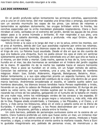 nos	traen	como	don,	cuando	resurgen	a	la	vida.
LAS	DOS	HERMANAS
	
En	 el	 jardín	 profundo	 salían	 lentamente	 las	 primeras	 estrellas,	 apareciendo
una	a	una	en	el	cielo	terso.	Del	mar	soplaba	una	brisa	tibia	y	amarga,	acariciando
con	 un	 secreto	 murmullo	 las	 copas	 de	 los	 pinos.	 Las	 selvas	 de	 retamas	 y
tamarindos	 se	 agitaban	 dulcemente,	 las	 orugas	 brillaban	 entre	 la	 hierba,	 las
conchas	 esparcidas	 por	 la	 orilla	 mandaban	 plateados	 resplandores.	 Clara	 y	 Suni
miraban	al	cielo,	sentadas	en	el	extremo	del	jardín,	donde	las	agujas	de	los	pinos
daban	 paso	 a	 la	 arena	 húmeda	 y	 brillante.	 El	 mar	 respiraba	 a	 sus	 pies,	 una
respiración	 de	 caballo	 dormido,	 pausada	 y	 profunda.	 «He	 aquí	 Orión»,	 dijo	 de
repente	Suni	en	voz	baja.
Volvía	Orión	a	la	caza	a	lo	largo	del	mar	y	en	la	selva,	entre	los	montes,	con
el	arco	al	hombro,	detrás	del	Can	que	acechaba	vigilante	por	entre	las	retamas.
La	Liebre	salió	huyendo	bajo	los	blancos	copos	de	una	nube,	y	desapareció	entre
el	trigo	de	oro.	La	Paloma	huyó	asustada.	Desde	el	día	en	que	se	dio	cuenta	de
que	era	todavía	una	chiquilla,	Suni	no	podía	elevar	los	ojos	al	cielo	sin	sentirse
súbitamente	perdida	y	humillada.	El	cielo	estrellado	era	un	don	que	ella	se	hacía	a
sí	misma,	un	don	triste	y	mortal.	Cada	noche,	apenas	la	hoz	de	la,	luna	nueva	se
hundía	en	el	mar,	las	dos	hermanas	se	sentaban	en	el	lindero	del	jardín	cogidas
de	 la	 mano.	 El	 apacible	 río	 de	 la	 noche	 las	 raptaba	 hacia	 el	 oscuro	 horizonte
marino.	 Poco	 a	 poco	 se	 hundían	 en	 el	 cielo,	 en	 un	 fulgor	 remoto	 de	 astros.
Conocían	 las	 estrenas	 por	 sus	 nombres,	 una	 a	 una,	 las	 estrellas	 de	 nombres
mágicos:	 Altaïr:	 Izar,	 Schdir,	 Alderamin,	 Algorab,	 Betelgeuse,	 Belatrix,	 Alcor…
Salían	 lentamente,	 y	 a	 sus	 ojos	 adquirían	 pronto	 un	 aspecto	 humano,	 tal	 como
estaban	representadas	en	la	pared	del	vestíbulo	de	la	vieja	villa	dentro	de	un	gran
marco	 barroco.	 Andrómeda	 encadenada	 al	 escollo,	 el	 cabello	 suelto	 sobre	 sus
hombros	desnudos,	los	blancos	brazos	tendidos	hacia	Perseo	espléndido	y	triste,
llevando	en	su	puño	la	cabeza	de	Medusa	poblada	de	serpientes.	El	Auriga	de	pie
sobre	 su	 veloz	 carro,	 las	 largas	 riendas	 sujetas	 por	 la	 mano,	 el	 látigo	 de	 cuero
rozando	las	crines	de	los	caballos,	galopando	en	el	tumulto	de	la	batalla	en	medio
de	una	nube	roja,	entre	los	relámpagos	verdes	de	las	corazas	y	las	espadas.	El
Toro	que	rapta	a	Europa	sobre	su	grupa	negra	y	reluciente	y,	más	allá,	más	allá
de	la	Osa,	Pegaso	alado	encabritado,	y	Casiopea,	y	las	Pléyades,	y	el	Cisne,	y	el
Zorro,	y	más	cerca	los	Dióscuros,	altos	en	el	cielo	a	caballo	como	en	la	Elena	de
Eurípides.	 Y	 alrededor	 el	 Lagarto,	 y	 los	 Peces	 deslizándose	 por	 un	 agua	 azul	 y
profunda,	y	la	Serpiente,	pérfida	y	astuta	entre	la	hierba…
Un	cielo	barroco,	poblado	de	personajes	suntuosos	como	en	la	escena	de	un
teatro.	Clara	hubiera	preferido	un	cielo	que	fuese	como	un	mar,	un	inmenso	mar
desierto,	en	el	que	los	astros	anduviesen	a	la	deriva	con	peces,	medusas	y	hojas
muertas;	y	algas,	y	velas	errantes	al	viento	contra	la	mañana	rosada.	Pero	a	Suni
le	 gustaba	 imaginárselo	 así,	 poblado	 de	 personas	 vivas,	 de	 monstruos	 y	 de
 