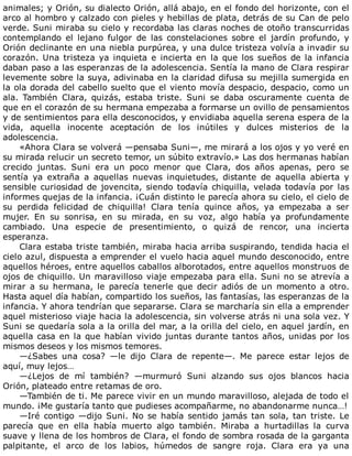 animales;	y	Orión,	su	dialecto	Orión,	allá	abajo,	en	el	fondo	del	horizonte,	con	el
arco	al	hombro	y	calzado	con	pieles	y	hebillas	de	plata,	detrás	de	su	Can	de	pelo
verde.	Suni	miraba	su	cielo	y	recordaba	las	claras	noches	de	otoño	transcurridas
contemplando	 el	 lejano	 fulgor	 de	 las	 constelaciones	 sobre	 el	 jardín	 profundo,	 y
Orión	declinante	en	una	niebla	purpúrea,	y	una	dulce	tristeza	volvía	a	invadir	su
corazón.	 Una	 tristeza	 ya	 inquieta	 e	 incierta	 en	 la	 que	 los	 sueños	 de	 la	 infancia
daban	paso	a	las	esperanzas	de	la	adolescencia.	Sentía	la	mano	de	Clara	respirar
levemente	sobre	la	suya,	adivinaba	en	la	claridad	difusa	su	mejilla	sumergida	en
la	ola	dorada	del	cabello	suelto	que	el	viento	movía	despacio,	despacio,	como	un
ala.	 También	 Clara,	 quizás,	 estaba	 triste.	 Suni	 se	 daba	 oscuramente	 cuenta	 de
que	en	el	corazón	de	su	hermana	empezaba	a	formarse	un	ovillo	de	pensamientos
y	de	sentimientos	para	ella	desconocidos,	y	envidiaba	aquella	serena	espera	de	la
vida,	 aquella	 inocente	 aceptación	 de	 los	 inútiles	 y	 dulces	 misterios	 de	 la
adolescencia.
«Ahora	Clara	se	volverá	—pensaba	Suni—,	me	mirará	a	los	ojos	y	yo	veré	en
su	mirada	relucir	un	secreto	temor,	un	súbito	extravío.»	Las	dos	hermanas	habían
crecido	 juntas.	 Suni	 era	 un	 poco	 menor	 que	 Clara,	 dos	 años	 apenas,	 pero	 se
sentía	 ya	 extraña	 a	 aquellas	 nuevas	 inquietudes,	 distante	 de	 aquella	 abierta	 y
sensible	curiosidad	de	jovencita,	siendo	todavía	chiquilla,	velada	todavía	por	las
informes	quejas	de	la	infancia.	¡Cuán	distinto	le	parecía	ahora	su	cielo,	el	cielo	de
su	 perdida	 felicidad	 de	 chiquilla!	 Clara	 tenía	 quince	 años,	 ya	 empezaba	 a	 ser
mujer.	 En	 su	 sonrisa,	 en	 su	 mirada,	 en	 su	 voz,	 algo	 había	 ya	 profundamente
cambiado.	 Una	 especie	 de	 presentimiento,	 o	 quizá	 de	 rencor,	 una	 incierta
esperanza.
Clara	estaba	triste	también,	miraba	hacia	arriba	suspirando,	tendida	hacia	el
cielo	azul,	dispuesta	a	emprender	el	vuelo	hacia	aquel	mundo	desconocido,	entre
aquellos	héroes,	entre	aquellos	caballos	alborotados,	entre	aquellos	monstruos	de
ojos	de	chiquillo.	Un	maravilloso	viaje	empezaba	para	ella.	Suni	no	se	atrevía	a
mirar	 a	 su	 hermana,	 le	 parecía	 tenerle	 que	 decir	 adiós	 de	 un	 momento	 a	 otro.
Hasta	aquel	día	habían,	compartido	los	sueños,	las	fantasías,	las	esperanzas	de	la
infancia.	Y	ahora	tendrían	que	separarse.	Clara	se	marcharía	sin	ella	a	emprender
aquel	misterioso	viaje	hacia	la	adolescencia,	sin	volverse	atrás	ni	una	sola	vez.	Y
Suni	se	quedaría	sola	a	la	orilla	del	mar,	a	la	orilla	del	cielo,	en	aquel	jardín,	en
aquella	casa	en	la	que	habían	vivido	juntas	durante	tantos	años,	unidas	por	los
mismos	deseos	y	los	mismos	temores.
—¿Sabes	 una	 cosa?	 —le	 dijo	 Clara	 de	 repente—.	 Me	 parece	 estar	 lejos	 de
aquí,	muy	lejos…
—¿Lejos	 de	 mí	 también?	 —murmuró	 Suni	 alzando	 sus	 ojos	 blancos	 hacia
Orión,	plateado	entre	retamas	de	oro.
—También	de	ti.	Me	parece	vivir	en	un	mundo	maravilloso,	alejada	de	todo	el
mundo.	¡Me	gustaría	tanto	que	pudieses	acompañarme,	no	abandonarme	nunca…!
—Iré	 contigo	 —dijo	 Suni.	 No	 se	 había	 sentido	 jamás	 tan	 sola,	 tan	 triste.	 Le
parecía	 que	 en	 ella	 había	 muerto	 algo	 también.	 Miraba	 a	 hurtadillas	 la	 curva
suave	y	llena	de	los	hombros	de	Clara,	el	fondo	de	sombra	rosada	de	la	garganta
palpitante,	 el	 arco	 de	 los	 labios,	 húmedos	 de	 sangre	 roja.	 Clara	 era	 ya	 una
 