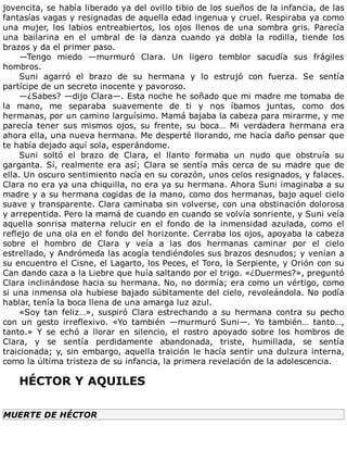 jovencita,	se	había	liberado	ya	del	ovillo	tibio	de	los	sueños	de	la	infancia,	de	las
fantasías	vagas	y	resignadas	de	aquella	edad	ingenua	y	cruel.	Respiraba	ya	como
una	 mujer,	 los	 labios	 entreabiertos,	 los	 ojos	 llenos	 de	 una	 sombra	 gris.	 Parecía
una	 bailarina	 en	 el	 umbral	 de	 la	 danza	 cuando	 ya	 dobla	 la	 rodilla,	 tiende	 los
brazos	y	da	el	primer	paso.
—Tengo	 miedo	 —murmuró	 Clara.	 Un	 ligero	 temblor	 sacudía	 sus	 frágiles
hombros.
Suni	 agarró	 el	 brazo	 de	 su	 hermana	 y	 lo	 estrujó	 con	 fuerza.	 Se	 sentía
partícipe	de	un	secreto	inocente	y	pavoroso.
—¿Sabes?	—dijo	Clara—.	Esta	noche	he	soñado	que	mi	madre	me	tomaba	de
la	 mano,	 me	 separaba	 suavemente	 de	 ti	 y	 nos	 íbamos	 juntas,	 como	 dos
hermanas,	por	un	camino	larguísimo.	Mamá	bajaba	la	cabeza	para	mirarme,	y	me
parecía	 tener	 sus	 mismos	 ojos,	 su	 frente,	 su	 boca…	 Mi	 verdadera	 hermana	 era
ahora	ella,	una	nueva	hermana.	Me	desperté	llorando,	me	hacía	daño	pensar	que
te	había	dejado	aquí	sola,	esperándome.
Suni	 soltó	 el	 brazo	 de	 Clara,	 el	 llanto	 formaba	 un	 nudo	 que	 obstruía	 su
garganta.	Sí,	realmente	era	así;	Clara	se	sentía	más	cerca	de	su	madre	que	de
ella.	Un	oscuro	sentimiento	nacía	en	su	corazón,	unos	celos	resignados,	y	falaces.
Clara	no	era	ya	una	chiquilla,	no	era	ya	su	hermana.	Ahora	Suni	imaginaba	a	su
madre	y	a	su	hermana	cogidas	de	la	mano,	como	dos	hermanas,	bajo	aquel	cielo
suave	y	transparente.	Clara	caminaba	sin	volverse,	con	una	obstinación	dolorosa
y	arrepentida.	Pero	la	mamá	de	cuando	en	cuando	se	volvía	sonriente,	y	Suni	veía
aquella	 sonrisa	 materna	 relucir	 en	 el	 fondo	 de	 la	 inmensidad	 azulada,	 como	 el
reflejo	de	una	ola	en	el	fondo	del	horizonte.	Cerraba	los	ojos,	apoyaba	la	cabeza
sobre	 el	 hombro	 de	 Clara	 y	 veía	 a	 las	 dos	 hermanas	 caminar	 por	 el	 cielo
estrellado,	y	Andrómeda	las	acogía	tendiéndoles	sus	brazos	desnudos;	y	venían	a
su	encuentro	el	Cisne,	el	Lagarto,	los	Peces,	el	Toro,	la	Serpiente,	y	Orión	con	su
Can	dando	caza	a	la	Liebre	que	huía	saltando	por	el	trigo.	«¿Duermes?»,	preguntó
Clara	inclinándose	hacia	su	hermana.	No,	no	dormía;	era	como	un	vértigo,	como
si	una	inmensa	ola	hubiese	bajado	súbitamente	del	cielo,	revoleándola.	No	podía
hablar,	tenía	la	boca	llena	de	una	amarga	luz	azul.
«Soy	 tan	 feliz…»,	 suspiró	 Clara	 estrechando	 a	 su	 hermana	 contra	 su	 pecho
con	 un	 gesto	 irreflexivo.	 «Yo	 también	 —murmuró	 Suni—.	 Yo	 también…	 tanto…,
tanto.»	 Y	 se	 echó	 a	 llorar	 en	 silencio,	 el	 rostro	 apoyado	 sobre	 los	 hombros	 de
Clara,	 y	 se	 sentía	 perdidamente	 abandonada,	 triste,	 humillada,	 se	 sentía
traicionada;	y,	sin	embargo,	aquella	traición	le	hacía	sentir	una	dulzura	interna,
como	la	última	tristeza	de	su	infancia,	la	primera	revelación	de	la	adolescencia.
	
HÉCTOR	Y	AQUILES
	
MUERTE	DE	HÉCTOR
	
 