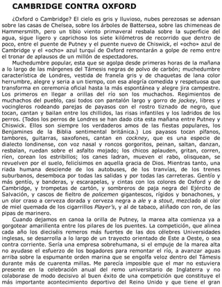 CAMBRIDGE	CONTRA	OXFORD
	
¿Oxford	o	Cambridge?	El	cielo	es	gris	y	lluvioso,	nubes	perezosas	se	adensan
sobre	las	casas	de	Chelsea,	sobre	los	árboles	de	Battersea,	sobre	las	chimeneas	de
Hammersmith,	 pero	 un	 tibio	 viento	 primaveral	 resbala	 sobre	 la	 superficie	 del
agua,	 sigue	 ligero	 y	 caprichoso	 los	 siete	 kilómetros	 de	 recorrido	 que	 dentro	 de
poco,	entre	el	puente	de	Putney	y	el	puente	nuevo	de	Chiswick,	el	«ocho»	azul	de
Cambridge	y	el	«ocho»	azul	turquí	de	Oxford	remontarán	a	golpe	de	remo	entre
el	tronar	de	aplausos	de	un	millón	de	espectadores.
Muchedumbre	popular,	esta	que	se	agolpa	desde	primeras	horas	de	la	mañana
a	lo	largo	de	las	márgenes	del	Támesis	negras	de	polvo	de	carbón;	muchedumbre
característica	 de	 Londres,	 vestida	 de	 franela	 gris	 y	 de	 chaquetas	 de	 lana	 color
herrumbre,	alegre	y	seria	a	un	tiempo,	con	esa	alegría	comedida	y	respetuosa	que
transforma	en	ceremonia	oficial	hasta	la	más	espontánea	y	alegre	jira	campestre.
Los	 primeros	 en	 llegar	 a	 orillas	 del	 río	 son	 los	 muchachos.	 Regimientos	 de
muchachos	del	pueblo,	casi	todos	con	pantalón	largo	y	gorro	de	jockey,	libres	y
vocingleros	 rodeando	 parejas	 de	 payasos	 con	 el	 rostro	 tiznado	 de	 negro,	 que
tocan,	cantan	y	bailan	entre	los	chillidos,	las	risas	infantiles	y	los	ladridos	de	los
perros.	(Todos	los	perros	de	Londres	se	han	dado	cita	esta	mañana	entre	Putney	y
Chiswick.	 Ellos	 son	 siempre	 los	 verdaderos	 amos	 de	 las	 fiestas	 populares,	 los
Benjamines	 de	 la	 Biblia	 sentimental	 británica.)	 Los	 payasos	 tocan	 pífanos,
tambores,	 guitarras,	 saxofones,	 cantan	 en	 cockney,	 que	 es	 una	 especie	 de
dialecto	 londinense,	 con	 voz	 nasal	 y	 roncos	 gorgoritos,	 peinan,	 saltan,	 danzan,
resbalan,	 ruedan	 sobre	 el	 asfalto	 mojado;	 los	 chicos	 aplauden,	 gritan,	 corren,
ríen,	 corean	 los	 estribillos;	 los	 canes	 ladran,	 mueven	 el	 rabo,	 olisquean,	 se
revuelven	por	el	suelo,	felicísimos	en	aquella	gracia	de	Dios.	Mientras	tanto,	una
riada	 humana	 desciende	 de	 los	 autobuses,	 de	 los	 tranvías,	 de	 los	 trenes
suburbanos,	desemboca	por	todas	las	salidas	y	por	todas	las	carreteras.	Gentío	y
más	 gentío,	 y	 banderas,	 y	 escarapelas,	 y	 cintas	 con	 los	 colores	 de	 Oxford	 y	 de
Cambridge,	 y	 trompetas	 de	 cartón,	 y	 sombreros	 de	 paja	 negra	 del	 Ejército	 de
Salvación,	y	cascos	de	fieltro	de	policemen	gigantescos,	rígidos	y	bonachones,	y
un	olor	craso	a	cerveza	dorada	y	cerveza	negra	a	ale	y	a	stout,	mezclado	al	olor
de	miel	quemada	de	los	cigarrillos	Player’s,	y	al	de	tabaco,	aliñado	con	ron,	de	las
pipas	de	marinero.
Cuando	 dejamos	 en	 canoa	 la	 orilla	 de	 Putney,	 la	 marea	 alta	 comienza	 ya	 a
gorgotear	amarillenta	entre	los	pilares	de	los	puentes.	La	competición,	que	alinea
cada	 año	 los	 dieciséis	 remeros	 más	 fuertes	 de	 las	 dos	 célebres	 Universidades
inglesas,	se	desarrolla	a	lo	largo	de	un	trayecto	orientado	de	Este	a	Oeste,	o	sea
contra	corriente.	Sería	una	empresa	sobrehumana,	si	el	empuje	de	la	marea	alta
no	ayudase	el	esfuerzo	de	los	bogadores	para	remontar	el	río,	a	avanzar	aguas
arriba	sobre	la	espumante	orden	marina	que	se	engolfa	veloz	dentro	del	Támesis
durante	 más	 de	 cuarenta	 millas.	 Me	 parecía	 imposible	 que	 el	 mar	 no	 estuviera
presente	 en	 la	 celebración	 anual	 del	 remo	 universitario	 de	 Inglaterra	 y	 no
colaborase	de	modo	decisivo	al	buen	éxito	de	una	competición	que	constituye	el
más	 importante	 acontecimiento	 deportivo	 del	 Reino	 Unido	 y	 que	 tiene	 el	 gran
 