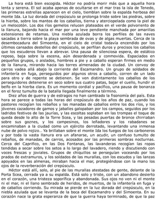 La	 hora	 está	 bien	 escogida.	 Héctor	 no	 podría	 morir	 más	 que	 a	 aquella	 hora
lenta	y	serena.	El	sol	acaba	apenas	de	ocultarse	en	el	mar	tras	la	isla	de	Tenedo,
las	primeras	estrellas	aparecen	en	el	cielo,	tiemblan	sobre	la	espalda	herbosa	del
monte	Ida.	La	luz	dorada	del	crepúsculo	se	prolonga	triste	sobre	las	piedras,	sobre
la	hierba,	sobre	los	mantos	de	los	caballos,	tierna	y	aterciopelada	como	la	piel	de
un	melocotón.	Los	dos	ríos	gemelos	relucen	plateados	en	el	verde	polvoriento	de
la	llanura,	bajando	hacia	el	mar	por	una	leve	pendiente	manchada	por	amarillas
extensiones	 de	 retamas.	 Una	 niebla	 azulada	 borra	 los	 perfiles	 de	 las	 naves
sacadas	a	tierra	sobre	la	playa	sembrada	de	ovas	y	de	algas	muertas.	Cerca	de	la
desembocadura	 del	 Simoenta,	 en	 el	 cielo	 de	 cristal	 todavía	 encendido	 por	 los
últimos	cansados	destellos	del	crepúsculo,	se	perfilan	duros	y	precisos	los	caballos
que	los	escuderos	llevan	a	abrevar.	Una	pausa	de	silenciosa	espera,	de	estático
reposo,	 baja	 sobre	 la	 escena,	 aún	 desordenada	 y	 conmovida.	 Espaciados	 en
pequeños	grupos,	o	aislados,	hombres	a	pie	y	a	caballo	esperan	firmes	en	medio
de	 la	 llanura,	 mirando	 hacia	 las	 torres	 almenadas	 de	 la	 ciudad.	 Un	 convoy	 de
carros	 vadea	 allá	 abajo	 la	 corriente	 del	 Escamandro.	 Un	 grupo	 de	 soldados	 de
infantería	 en	 fuga,	 perseguidos	 por	 algunos	 otros	 a	 caballo,	 corren	 de	 un	 lado
para	 otro	 y	 de	 repente	 se	 detienen.	 Se	 ven	 distintamente	 los	 caballos	 de	 los
perseguidores	detenerse	en	seco	sobre	sus	cuatro	patas,	bajar	el	cuello,	hundir	el
belfo	en	la	hierba	clara.	Es	un	momento	cordial	y	pacífico,	una	pausa	de	bonanza
en	el	feroz	tumulto	de	la	batalla	llegada	finalmente	a	término.
Diez	años	de	guerra	y	de	estragos	no	han	cambiado	la	fisonomía	del	país.	Esta
hora	se	parece	a	todas	las	horas	del	crepúsculo	de	los	años	de	paz,	cuando	los
pastores	recogían	los	rebaños	y	las	manadas	de	caballos	entre	los	dos	ríos,	y	los
jóvenes	cazadores	de	gamos	y	jabalíes	galopaban	por	los	campos,	seguidos	por	los
ladridos	festivos	de	las	jaurías,	y	las	escoltas	soplaban	en	las	trompas	el	toque	de
queda	desde	lo	alto	de	la	Torre	Scea,	y	las	pesadas	puertas	de	bronce	chirriaban
sobre	 sus	 goznes,	 y	 los	 campesinos,	 los	 leñadores	 y	 los	 rabadanes	 se
encaminaban	 a	 la	 ciudad	 como	 un	 ejército	 derrotado,	 levantando	 una	 inmensa
nube	de	polvo	rojizo…	Ya	brillaban	sobre	el	monte	Ida	los	fuegos	de	los	carboneros
y	 por	 toda	 la	 vasta	 llanura	 era	 un	 afanarse,	 un	 acudir,	 un	 confuso	 tumulto	 de
rebaños,	 de	 manadas,	 de	 carros,	 acosados	 por	 las	 primeras	 sombras	 nocturnas.
Cerca	 del	 Caprifico,	 en	 las	 Dos	 Fontanas,	 las	 lavanderas	 recogían	 las	 ropas
tendidas	a	secar	sobre	los	setos	a	lo	largo	del	lavadero,	riendo	y	discutiendo	con
voces	 frescas	 y	 joviales.	 Grupos	 de	 chiquillos	 se	 perseguían	 voceando	 por	 los
prados	de	extramuros,	y	los	soldados	de	las	murallas,	con	los	escudos	y	las	lanzas
apoyados	 en	 las	 almenas,	 miraban	 hacia	 el	 mar,	 protegiéndose	 con	 la	 mano	 los
ojos	de	la	reverberación	del	crepúsculo.
Héctor	está	allí,	solo,	al	pie	de	las	murallas	atestadas	de	gente,	delante	de	la
Porta	Scea,	cerrada	ya	a	su	espalda.	Está	solo	y	triste,	con	un	abandono	desierto
en	el	corazón,	una	tristeza	soporífica	y	abandonada.	Sus	ojos	no	ven	ni	el	monte
ni	el	mar,	ni	el	llano	sembrado	de	heridos,	de	muertos,	de	la	infantería	en	fuga	y
de	caballos	corriendo.	Su	mirada	se	pierde	en	la	luz	dorada	del	crepúsculo,	en	la
niebla	azulada	que	se	levanta	de	la	boca	del	Escamandro	y	del	Simoenta.	En	su
corazón	nace	la	grata	esperanza	de	que	la	guerra	haya	terminado,	de	que	la	paz
 