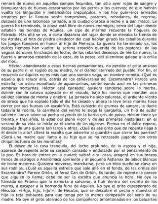 reinará	de	nuevo	en	aquellos	campos	fecundos,	tan	sólo	ayer	rojos	de	sangre	y
blanqueantes	de	huesos	descarnados	por	los	perros	y	los	cuervos;	de	que	habrán
vuelto	 los	 lánguidos	 y	 melancólicos	 crepúsculos,	 y	 los	 hoy	 guerreros	 armados
errantes	 por	 la	 llanura	 serán	 campesinos,	 pastores,	 rabadanes,	 de	 regreso,
después	de	una	laboriosa	jornada,	a	la	ciudad	olorosa	a	leche	y	a	pan	fresco.	La
guerra	ha	terminado,	la	playa	está	libre	de	naves	enemigas;	cerca	del	lugar	donde
estaban	 las	 tiendas	 de	 Aquiles,	 un	 cipo	 de	 mármol	 recuerda	 la	 hoguera	 de
Patroclo.	Más	allá	se	ve,	a	corta	distancia	del	lugar	donde	se	elevaba	la	tienda	de
los	Atridas,	el	hito	de	piedra	alrededor	del	cual	habían	girado	los	caballos	durante
los	juegos	fúnebres	en	honor	al	hijo	de	Menecio.	La	guerra	ha	terminado	ya,	los
dulces	 tiempos	 han	 vuelto:	 la	 serena	 estación	 querida	 de	 los	 pastores,	 de	 las
yeguas	de	ubres	hinchadas	de	leche,	de	los	rebaños	deseosos	de	hierba	nueva,	la
fuerte	y	amorosa	estación	de	la	caza,	de	la	pesca,	del	silencioso	galope	a	la	orilla
del	mar…
Héctor,	abandonado	a	estos	tiernos	pensamientos,	no	percibe	el	grito	ansioso
de	su	padre	ni	el	rugido	de	su	madre,	ni	el	clamor	aterrado	del	pueblo.	Por	fin,	el
recuerdo	de	Aquiles	no	es	más	que	una	sombra	vaga,	un	nombre	remoto.	¿Qué	es
aquello	 que	 reluce	 allá,	 detrás	 de	 los	 cañaverales	 del	 Escamandro?	 Parece	 una
estrella,	 un	 astro	 esmaltado	 de	 aguamarinas,	 centelleando	 azul	 en	 las	 primeras
sombras	 nocturnas.	 Héctor	 está	 cansado;	 quisiera	 tenderse	 sobre	 la	 hierba,
dormir	 con	 la	 cabeza	 apoyada	 en	 el	 escudo,	 bajo	 los	 muros	 que	 mandan	 una
calidez	olorosa	de	menta	y	enebro.	La	jornada	ha	sido	calurosa,	el	ardiente	viento
de	siroco	que	ha	soplado	todo	el	día	ha	cesado	y	ahora	la	leve	brisa	marina	hace
correr	por	sus	huesos	un	escalofrío.	Está	cubierto	de	grumos	de	sangre,	le	duele
todavía	 la	 rodilla,	 la	 carrillera	 del	 yelmo	 le	 siega	 la	 garganta,	 un	 hilo	 de	 sudor
caliente	llueve	sobre	su	pecho	cayendo	de	la	barba	gris	de	polvo.	Héctor	tiene	ya
treinta	 y	 tres	 años,	 la	 edad	 del	 pleno	 vigor	 y	 de	 las	 primeras	 nostalgias;	 en	 el
verano	de	su	vida	se	inicia	ya	el	canto	de	las	cigarras.	Piensa	en	el	dulce	reposo,
después	de	una	guerra	tan	larga	y	atroz.	¿Qué	es	ese	grito	que	de	repente	llega	a
él	desde	lo	alto?	¿Será	la	escolta	que	advierte	al	guardián	que	cierre	las	puertas?
¿Será	 una	 madre	 que	 llama	 a	 su	 hijo	 que	 se	 ha	 retrasado	 jugando	 con	 otros
chiquillos	fuera	de	las	murallas?
El	 deseo	 de	 la	 casa	 tranquila,	 del	 lecho	 profundo,	 de	 la	 esposa	 y	 el	 hijo,
aparece	de	repente	ante	su	corazón	cansado	y	endulzado	por	el	pensamiento	de
la	paz.	Es	hora	de	entrar	en	la	ciudad;	subirá	a	su	casa,	acogerá	en	sus	brazos
llenos	de	estragos	a	Andrómaca	sonriente	y	al	pequeño	Astianax	de	labios	blancos
de	leche	materna.	Quisiera	moverse,	marcharse,	pero	un	tibio	sueño	se	clava	en
sus	rodillas.	¿Cuál	es	aquella	estrella	que	sale	allá	en	el	fondo,	de	las	orillas	del
Escamandro?	Parece	Orión,	el	feroz	Can	de	Orión.	Es	tarde;	de	repente	le	parece
que	 alguien	 lo	 llama;	 debe	 de	 ser	 la	 escolta	 que	 anuncia	 la	 hora.	 No	 oye	 la
llamada	 de	 Príamo	 que	 lo	 exhorta	 a	 salvarse,	 a	 huir	 dentro	 del	 recinto	 de	 los
muros,	a	escapar	a	la	horrenda	furia	de	Aquiles.	No	oye	el	grito	desesperado	de
Hécuba:	«¡Hijo,	hijo,	hijo!»;	de	Hécuba,	que	se	descubre	el	pecho	y	muestra	al
hijo	 la	 teta	 exhausta	 para	 que	 tenga	 por	 lo	 menos	 compasión	 del	 seno	 de	 su
madre.	No	oye	el	grito	aterrado	de	los	compañeros	amontonados	en	los	baluartes
 