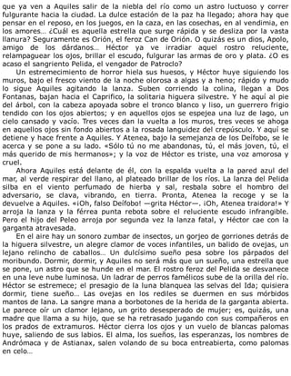 que	 ya	 ven	 a	 Aquiles	 salir	 de	 la	 niebla	 del	 río	 como	 un	 astro	 luctuoso	 y	 correr
fulgurante	hacia	la	ciudad.	La	dulce	estación	de	la	paz	ha	llegado;	ahora	hay	que
pensar	en	el	reposo,	en	los	juegos,	en	la	caza,	en	las	cosechas,	en	al	vendimia,	en
los	amores…	¿Cuál	es	aquella	estrella	que	surge	rápida	y	se	desliza	por	la	vasta
llanura?	Seguramente	es	Orión,	el	feroz	Can	de	Orión.	O	quizás	es	un	dios,	Apolo,
amigo	 de	 los	 dárdanos…	 Héctor	 ya	 ve	 irradiar	 aquel	 rostro	 reluciente,
relampaguear	los	ojos,	brillar	el	escudo,	fulgurar	las	armas	de	oro	y	plata.	¿O	es
acaso	el	sangriento	Pelida,	el	vengador	de	Patroclo?
Un	estremecimiento	de	horror	hiela	sus	huesos,	y	Héctor	huye	siguiendo	los
muros,	bajo	el	fresco	viento	de	la	noche	olorosa	a	algas	y	a	heno;	rápido	y	mudo
lo	 sigue	 Aquiles	 agitando	 la	 lanza.	 Suben	 corriendo	 la	 colina,	 llegan	 a	 Dos
Fontanas,	bajan	hacia	el	Caprifico,	la	solitaria	higuera	silvestre.	Y	he	aquí	al	pie
del	árbol,	con	la	cabeza	apoyada	sobre	el	tronco	blanco	y	liso,	un	guerrero	frigio
tendido	con	los	ojos	abiertos;	y	en	aquellos	ojos	se	espejea	una	luz	de	lago,	un
cielo	cansado	y	vacío.	Tres	veces	dan	la	vuelta	a	los	muros,	tres	veces	se	ahoga
en	aquellos	ojos	sin	fondo	abiertos	a	la	rosada	languidez	del	crepúsculo.	Y	aquí	se
detiene	y	hace	frente	a	Aquiles.	Y	Atenea,	bajo	la	semejanza	de	los	Deífobo,	se	le
acerca	y	se	pone	a	su	lado.	«Sólo	tú	no	me	abandonas,	tú,	el	más	joven,	tú,	el
más	querido	de	mis	hermanos»;	y	la	voz	de	Héctor	es	triste,	una	voz	amorosa	y
cruel.
Ahora	 Aquiles	 está	 delante	 de	 él,	 con	 la	 espalda	 vuelta	 a	 la	 pared	 azul	 del
mar,	al	verde	respirar	del	llano,	al	plateado	brillar	de	los	ríos.	La	lanza	del	Pelida
silba	 en	 el	 viento	 perfumado	 de	 hierba	 y	 sal,	 resbala	 sobre	 el	 hombro	 del
adversario,	 se	 clava,	 vibrando,	 en	 tierra.	 Pronta,	 Atenea	 la	 recoge	 y	 se	 la
devuelve	a	Aquiles.	«¡Oh,	falso	Deífobo!	—grita	Héctor—.	¡Oh,	Atenea	traidora!»	Y
arroja	 la	 lanza	 y	 la	 férrea	 punta	 rebota	 sobre	 el	 reluciente	 escudo	 infrangible.
Pero	el	hijo	del	Peleo	arroja	por	segunda	vez	la	lanza	fatal,	y	Héctor	cae	con	la
garganta	atravesada.
En	el	aire	hay	un	sonoro	zumbar	de	insectos,	un	gorjeo	de	gorriones	detrás	de
la	higuera	silvestre,	un	alegre	clamor	de	voces	infantiles,	un	balido	de	ovejas,	un
lejano	 relincho	 de	 caballos…	 Un	 dulcísimo	 sueño	 pesa	 sobre	 los	 párpados	 del
moribundo.	Dormir,	dormir,	y	Aquiles	no	será	más	que	un	sueño,	una	estrella	que
se	pone,	un	astro	que	se	hunde	en	el	mar.	El	rostro	feroz	del	Pelida	se	desvanece
en	una	leve	nube	luminosa.	Un	ladrar	de	perros	famélicos	sube	de	la	orilla	del	río.
Héctor	se	estremece;	el	presagio	de	la	luna	blanquea	las	selvas	del	Ida;	quisiera
dormir,	 tiene	 sueño…	 Las	 ovejas	 en	 los	 rediles	 se	 duermen	 en	 sus	 mórbidos
mantos	de	lana.	La	sangre	mana	a	borbotones	de	la	herida	de	la	garganta	abierta.
Le	parece	oír	un	clamor	lejano,	un	grito	desesperado	de	mujer;	es,	quizás,	una
madre	que	llama	a	su	hijo,	que	se	ha	retrasado	jugando	con	sus	compañeros	en
los	prados	de	extramuros.	Héctor	cierra	los	ojos	y	un	vuelo	de	blancas	palomas
huye,	saliendo	de	sus	labios.	El	alma,	los	sueños,	las	esperanzas,	los	nombres	de
Andrómaca	y	de	Astianax,	salen	volando	de	su	boca	entreabierta,	como	palomas
en	celo…
 