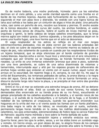 LA	DULCE	IRA	FUNESTA
	
Es	 de	 noche	 todavía,	 una	 noche	 profunda,	 húmeda:	 pero	 ya	 las	 estrellas
declinan	 en	 el	 cielo	 pálido,	 y	 una	 verde	 claridad	 apunta	 como	 una	 hierba	 en	 el
borde	 de	 los	 montes	 lejanos.	 Aquiles	 sale	 furtivamente	 de	 su	 tienda	 y	 camina,
siguiendo	el	mar	con	paso	leve	y	distraído.	Va	vestido	con	una	ligera	túnica	de
lana	azul	ceñida	a	los	lados	por	un	cinturón	de	algas	e	hilos	de	plata.	Una	pelusilla
rubia,	casi	como	un	polvillo	de	oro,	recubre	sus	brazos	y	piernas.	El	ancho	escote
de	 la	 túnica	 descubre	 la	 noble	 curva	 del	 cuello,	 los	 anchos	 hombros,	 el	 vasto
pecho	 de	 tiernos	 senos	 de	 chiquilla.	 Sobre	 el	 cuello	 de	 níveo	 mármol	 se	 posa,
orgullosa	 y	 gentil,	 la	 bella	 cabeza	 de	 largos	 cabellos	 ensortijados,	 que	 la	 brisa
marina	agita	con	indócil	gracia.	Camina	cojeando,	y	los	pies	descalzos	dejan	en	la
arena	una	huella	fugaz,	una	leve	horma	que	en	el	acto	se	desvanece.
El	 vago	 resplandor	 de	 los	 astros	 se	 refleja	 en	 el	 mar	 con	 largos
estremecimientos	 plateados;	 ríos	 de	 plata	 corren	 por	 las	 laderas	 arboladas	 del
Ida;	el	cielo	se	cubre	de	escamas	rosadas;	el	horizonte	marino	es	todavía	de	un
negro	de	pez,	roto	solamente	de	cuando	en	cuando	por	los	resplandores	lívidos	de
un	 lejano	 temporal,	 que	 se	 aleja	 silencioso	 por	 el	 borde	 cortante	 de	 grandes
nubes	blancas.	Aquiles	echa	a	correr,	huye	leve	y	silencioso	en	el	aire	reluciente	y
compacto	 que	 por	 Oriente	 ya	 se	 resquebraja,	 se	 hiende	 formando	 mil	 labios
rosados.	La	orilla	es	una	inmensa	extensión	arenosa	que	poco	a	poco,	subiendo
con	 una	 leve	 pendiente,	 se	 cubre	 de	 una	 selva	 diseminada	 de	 retamas	 y
tamarindos,	 interrumpida	 aquí	 y	 allá	 por	 los	 espesos	 grupos	 de	 cañaverales	 de
anchas	hojas	verdes	que	ondulan	al	viento	con	el	suave	rumor,	aquel	rumor	de
arroyo	en	la	oscuridad.	De	repente	llega	a	él,	cercana,	la	voz	del	río.	He	aquí	la
orilla	del	Escamandro,	los	remansos	poblados	de	cañas,	la	arena	blanca	y	la	negra
vena	 del	 agua.	 Cerca	 de	 la	 desembocadura	 el	 río	 se	 tuerce	 formando	 un	 arco,
discurre	durante	largo	rato	hacia	la	playa,	y	se	precipita	al	mar	entre	dos	grandes
setos	de	juncos.
Entre	el	río	y	el	mar	se	extiende	una	estrecha	lengua	de	arena.	Allí	se	detiene
Aquiles	 esperando	 el	 alba.	 Está	 ya	 curado	 de	 sus	 vanos	 furores,	 ha	 estado
demasiados	 días	 encerrado	 en	 su	 tienda	 presa	 de	 su	 ira	 feroz,	 escuchando	 el
galope	precipitado	de	los	caballos	acudiendo	a	la	batalla,	y	el	sonido	ronco	de	las
trompas,	y	el	aullido	de	la	muchedumbre,	y	el	tumulto	de	la	fuga,	y	el	fúnebre
redoblar	 de	 los	 tambores	 al	 crepúsculo,	 cuando	 los	 guerreros	 encienden	 sus
hogueras	en	la	orilla	del	mar	y	el	viento	azota	las	llamas	con	un	llanto	plañidero.
Una	 baba	 negra	 le	 salía	 de	 los	 labios;	 se	 revolcaba	 por	 el	 suelo,	 aullando;
permanecía	 largas	 horas	 tendido	 en	 la	 cama,	 las	 rodillas	 destrozadas	 por	 los
calambres,	los	ojos	entornados,	estremeciéndose	de	fiebre	bajo	la	caricia	fraternal
de	Patroclo:	aquella	mano	mórbida	y	leve	sobre	la	frente	bañada	de	sudor.
Ahora	 está	 curado,	 una	 sensación	 lejana	 y	 extraña	 endulza	 sus	 venas.
Querría	llorar,	pero	los	ojos	le	arden,	secos,	y	en	los	oídos	tiene	un	zumbido	vago
y	remoto.	Un	tierno	enojo,	un	gran	deseo	de	paz,	la	alegría	fresca	de	los	campos
verdes,	de	las	patrias	selvas,	de	la	estática	luna	girando	alta	sobre	la	fronda	y	los
 