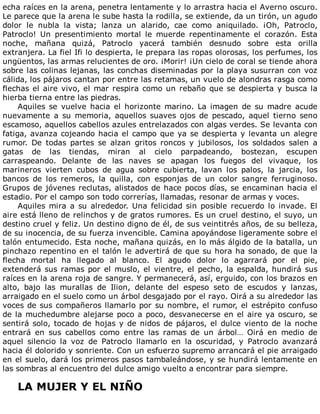 echa	raíces	en	la	arena,	penetra	lentamente	y	lo	arrastra	hacia	el	Averno	oscuro.
Le	parece	que	la	arena	le	sube	hasta	la	rodilla,	se	extiende,	da	un	tirón,	un	agudo
dolor	 le	 nubla	 la	 vista;	 lanza	 un	 alarido,	 cae	 como	 aniquilado.	 ¡Oh,	 Patroclo,
Patroclo!	 Un	 presentimiento	 mortal	 le	 muerde	 repentinamente	 el	 corazón.	 Esta
noche,	 mañana	 quizá,	 Patroclo	 yacerá	 también	 desnudo	 sobre	 esta	 orilla
extranjera.	La	fiel	Ifi	lo	despierta,	le	prepara	las	ropas	olorosas,	los	perfumes,	los
ungüentos,	las	armas	relucientes	de	oro.	¡Morir!	¡Un	cielo	de	coral	se	tiende	ahora
sobre	las	colinas	lejanas,	las	conchas	diseminadas	por	la	playa	susurran	con	voz
cálida,	los	pájaros	cantan	por	entre	las	retamas,	un	vuelo	de	alondras	rasga	como
flechas	el	aire	vivo,	el	mar	respira	como	un	rebaño	que	se	despierta	y	busca	la
hierba	tierna	entre	las	piedras.
Aquiles	 se	 vuelve	 hacia	 el	 horizonte	 marino.	 La	 imagen	 de	 su	 madre	 acude
nuevamente	 a	 su	 memoria,	 aquellos	 suaves	 ojos	 de	 pescado,	 aquel	 tierno	 seno
escamoso,	aquellos	cabellos	azules	entrelazados	con	algas	verdes.	Se	levanta	con
fatiga,	avanza	cojeando	hacia	el	campo	que	ya	se	despierta	y	levanta	un	alegre
rumor.	 De	 todas	 partes	 se	 alzan	 gritos	 roncos	 y	 jubilosos,	 los	 soldados	 salen	 a
gatas	 de	 las	 tiendas,	 miran	 al	 cielo	 parpadeando,	 bostezan,	 escupen
carraspeando.	 Delante	 de	 las	 naves	 se	 apagan	 los	 fuegos	 del	 vivaque,	 los
marineros	 vierten	 cubos	 de	 agua	 sobre	 cubierta,	 lavan	 los	 palos,	 la	 jarcia,	 los
bancos	 de	 los	 remeros,	 la	 quilla,	 con	 esponjas	 de	 un	 color	 sangre	 ferruginoso.
Grupos	de	jóvenes	reclutas,	alistados	de	hace	pocos	días,	se	encaminan	hacia	el
estadio.	Por	el	campo	son	todo	correrías,	llamadas,	resonar	de	armas	y	voces.
Aquiles	mira	a	su	alrededor.	Una	felicidad	sin	posible	recuerdo	lo	invade.	El
aire	está	lleno	de	relinchos	y	de	gratos	rumores.	Es	un	cruel	destino,	el	suyo,	un
destino	cruel	y	feliz.	Un	destino	digno	de	él,	de	sus	veintitrés	años,	de	su	belleza,
de	su	inocencia,	de	su	fuerza	invencible.	Camina	apoyándose	ligeramente	sobre	el
talón	entumecido.	Esta	noche,	mañana	quizás,	en	lo	más	álgido	de	la	batalla,	un
pinchazo	repentino	en	el	talón	le	advertirá	de	que	su	hora	ha	sonado,	de	que	la
flecha	 mortal	 ha	 llegado	 al	 blanco.	 El	 agudo	 dolor	 lo	 agarrará	 por	 el	 pie,
extenderá	sus	ramas	por	el	muslo,	el	vientre,	el	pecho,	la	espalda,	hundirá	sus
raíces	en	la	arena	roja	de	sangre.	Y	permanecerá,	así,	erguido,	con	los	brazos	en
alto,	 bajo	 las	 murallas	 de	 Ilion,	 delante	 del	 espeso	 seto	 de	 escudos	 y	 lanzas,
arraigado	en	el	suelo	como	un	árbol	desgajado	por	el	rayo.	Oirá	a	su	alrededor	las
voces	de	sus	compañeros	llamarlo	por	su	nombre,	el	rumor,	el	estrépito	confuso
de	la	muchedumbre	alejarse	poco	a	poco,	desvanecerse	en	el	aire	ya	oscuro,	se
sentirá	solo,	tocado	de	hojas	y	de	nidos	de	pájaros,	el	dulce	viento	de	la	noche
entrará	 en	 sus	 cabellos	 como	 entre	 las	 ramas	 de	 un	 árbol…	 Oirá	 en	 medio	 de
aquel	 silencio	 la	 voz	 de	 Patroclo	 llamarlo	 en	 la	 oscuridad,	 y	 Patroclo	 avanzará
hacia	él	dolorido	y	sonriente.	Con	un	esfuerzo	supremo	arrancará	el	pie	arraigado
en	el	suelo,	dará	los	primeros	pasos	tambaleándose,	y	se	hundirá	lentamente	en
las	sombras	al	encuentro	del	dulce	amigo	vuelto	a	encontrar	para	siempre.
	
LA	MUJER	Y	EL	NIÑO
	
 