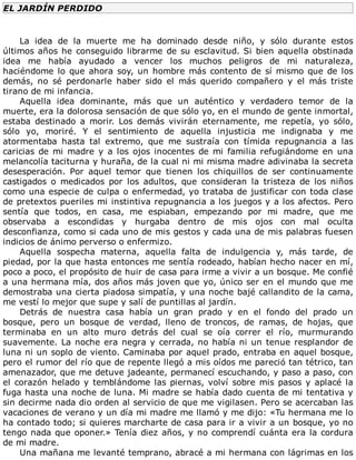 EL	JARDÍN	PERDIDO
	
La	 idea	 de	 la	 muerte	 me	 ha	 dominado	 desde	 niño,	 y	 sólo	 durante	 estos
últimos	años	he	conseguido	librarme	de	su	esclavitud.	Si	bien	aquella	obstinada
idea	 me	 había	 ayudado	 a	 vencer	 los	 muchos	 peligros	 de	 mi	 naturaleza,
haciéndome	lo	que	ahora	soy,	un	hombre	más	contento	de	sí	mismo	que	de	los
demás,	 no	 sé	 perdonarle	 haber	 sido	 el	 más	 querido	 compañero	 y	 el	 más	 triste
tirano	de	mi	infancia.
Aquella	 idea	 dominante,	 más	 que	 un	 auténtico	 y	 verdadero	 temor	 de	 la
muerte,	era	la	dolorosa	sensación	de	que	sólo	yo,	en	el	mundo	de	gente	inmortal,
estaba	 destinado	 a	 morir.	 Los	 demás	 vivirán	 eternamente,	 me	 repetía,	 yo	 sólo,
sólo	 yo,	 moriré.	 Y	 el	 sentimiento	 de	 aquella	 injusticia	 me	 indignaba	 y	 me
atormentaba	 hasta	 tal	 extremo,	 que	 me	 sustraía	 con	 tímida	 repugnancia	 a	 las
caricias	de	mi	madre	y	a	los	ojos	inocentes	de	mi	familia	refugiándome	en	una
melancolía	taciturna	y	huraña,	de	la	cual	ni	mi	misma	madre	adivinaba	la	secreta
desesperación.	 Por	 aquel	 temor	 que	 tienen	 los	 chiquillos	 de	 ser	 continuamente
castigados	 o	 medicados	 por	 los	 adultos,	 que	 consideran	 la	 tristeza	 de	 los	 niños
como	una	especie	de	culpa	o	enfermedad,	yo	trataba	de	justificar	con	toda	clase
de	pretextos	pueriles	mi	instintiva	repugnancia	a	los	juegos	y	a	los	afectos.	Pero
sentía	 que	 todos,	 en	 casa,	 me	 espiaban,	 empezando	 por	 mi	 madre,	 que	 me
observaba	 a	 escondidas	 y	 hurgaba	 dentro	 de	 mis	 ojos	 con	 mal	 oculta
desconfianza,	como	si	cada	uno	de	mis	gestos	y	cada	una	de	mis	palabras	fuesen
indicios	de	ánimo	perverso	o	enfermizo.
Aquella	 sospecha	 materna,	 aquella	 falta	 de	 indulgencia	 y,	 más	 tarde,	 de
piedad,	por	la	que	hasta	entonces	me	sentía	rodeado,	habían	hecho	nacer	en	mí,
poco	a	poco,	el	propósito	de	huir	de	casa	para	irme	a	vivir	a	un	bosque.	Me	confié
a	una	hermana	mía,	dos	años	más	joven	que	yo,	único	ser	en	el	mundo	que	me
demostraba	una	cierta	piadosa	simpatía,	y	una	noche	bajé	callandito	de	la	cama,
me	vestí	lo	mejor	que	supe	y	salí	de	puntillas	al	jardín.
Detrás	 de	 nuestra	 casa	 había	 un	 gran	 prado	 y	 en	 el	 fondo	 del	 prado	 un
bosque,	 pero	 un	 bosque	 de	 verdad,	 lleno	 de	 troncos,	 de	 ramas,	 de	 hojas,	 que
terminaba	 en	 un	 alto	 muro	 detrás	 del	 cual	 se	 oía	 correr	 el	 río,	 murmurando
suavemente.	La	noche	era	negra	y	cerrada,	no	había	ni	un	tenue	resplandor	de
luna	ni	un	soplo	de	viento.	Caminaba	por	aquel	prado,	entraba	en	aquel	bosque,
pero	el	rumor	del	río	que	de	repente	llegó	a	mis	oídos	me	pareció	tan	tétrico,	tan
amenazador,	que	me	detuve	jadeante,	permanecí	escuchando,	y	paso	a	paso,	con
el	corazón	helado	y	temblándome	las	piernas,	volví	sobre	mis	pasos	y	aplacé	la
fuga	hasta	una	noche	de	luna.	Mi	madre	se	había	dado	cuenta	de	mi	tentativa	y
sin	decirme	nada	dio	orden	al	servicio	de	que	me	vigilasen.	Pero	se	acercaban	las
vacaciones	de	verano	y	un	día	mi	madre	me	llamó	y	me	dijo:	«Tu	hermana	me	lo
ha	contado	todo;	si	quieres	marcharte	de	casa	para	ir	a	vivir	a	un	bosque,	yo	no
tengo	nada	que	oponer.»	Tenía	diez	años,	y	no	comprendí	cuánta	era	la	cordura
de	mi	madre.
Una	mañana	me	levanté	temprano,	abracé	a	mi	hermana	con	lágrimas	en	los
 