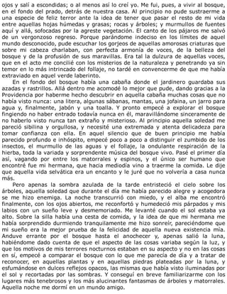 ojos	y	salí	a	escondidas;	o	al	menos	así	lo	creí	yo.	Me	fui,	pues,	a	vivir	al	bosque,
en	el	fondo	del	prado,	detrás	de	nuestra	casa.	Al	principio	no	pude	sustraerme	a
una	 especie	 de	 feliz	 terror	 ante	 la	 idea	 de	 tener	 que	 pasar	 el	 resto	 de	 mi	 vida
entre	aquellas	hojas	húmedas	y	grasas;	rocas	y	árboles;	y	murmullos	de	fuentes
aquí	y	allá,	sofocadas	por	la	agreste	vegetación.	El	canto	de	los	pájaros	me	salvó
de	 un	 vergonzoso	 regreso.	 Porque	 parándome	 indeciso	 en	 los	 límites	 de	 aquel
mundo	desconocido,	pude	escuchar	los	gorjeos	de	aquellas	amorosas	criaturas	que
sobre	 mi	 cabeza	 charlaban,	 con	 perfecta	 armonía	 de	 voces,	 de	 la	 belleza	 del
bosque	y	de	la	profusión	de	sus	maravillas.	Era	tal	la	dulzura	de	aquellas	voces,
que	en	el	acto	me	concilié	con	los	misterios	de	la	naturaleza	y	penetrando	ya	sin
temor	en	lo	más	intrincado	del	follaje,	no	tardé	en	convencerme	de	que	me	había
extraviado	en	aquel	verde	laberinto.
En	 el	 fondo	 del	 bosque	 había	 una	 cabaña	 donde	 el	 jardinero	 guardaba	 sus
azadas	y	rastrillos.	Allá	dentro	me	acomodé	lo	mejor	que	pude,	dando	gracias	a	la
Providencia	por	haberme	hecho	descubrir	en	aquella	cabaña	muchas	cosas	que	no
había	visto	nunca:	una	litera,	algunas	sábanas,	mantas,	una	jofaina,	un	jarro	para
agua	 y,	 finalmente,	 jabón	 y	 una	 toalla.	 Y	 pronto	 empecé	 a	 explorar	 el	 bosque
fingiendo	no	haber	entrado	todavía	nunca	en	él,	maravillándome	sinceramente	de
no	haberlo	visto	nunca	tan	extraño	y	misterioso.	Al	principio	aquella	soledad	me
pareció	 sibilina	 y	 orgullosa,	 y	 necesité	 una	 extremada	 y	 atenta	 delicadeza	 para
tomar	 confianza	 con	 ella.	 En	 aquel	 silencio	 que	 de	 buen	 principio	 me	 había
parecido	profundo	e	inhóspito,	empecé	poco	a	poco	a	distinguir	el	zumbido	de	los
insectos,	 el	 murmullo	 de	 las	 aguas	 y	 el	 follaje,	 la	 ondulante	 respiración	 de	 la
hierba,	toda	la	variada	y	sorprendente	música	del	bosque	vivo.	Pasé	el	primer	día
así,	 vagando	 por	 entre	 los	 matorrales	 y	 espinos,	 y	 el	 único	 ser	 humano	 que
encontré	fue	mi	hermana,	que	hacia	mediodía	vino	a	traerme	la	comida.	Le	dije
que	aquella	vida	selvática	era	un	encanto	y	le	juré	que	no	volvería	a	casa	nunca
más.
Pero	 apenas	 la	 sombra	 azulada	 de	 la	 tarde	 entristeció	 el	 cielo	 sobre	 los
árboles,	aquella	soledad	que	durante	el	día	me	había	parecido	alegre	y	acogedora
se	 me	 hizo	 enemiga.	 La	 noche	 transcurrió	 con	 miedo,	 y	 el	 alba	 me	 encontró
finalmente,	con	los	ojos	abiertos,	me	reconfortó	y	humedeció	mis	párpados	y	mis
labios	 con	 un	 sueño	 leve	 y	 desmemoriado.	 Me	 levanté	 cuando	 el	 sol	 estaba	 ya
alto.	Sobre	la	silla	había	una	cesta	de	comida,	y	la	idea	de	que	mi	hermana	me
había	sorprendido	durmiendo	tranquilamente	me	hizo	sonreír,	pareciéndome	que
mi	 sueño	 era	 la	 mejor	 prueba	 de	 la	 felicidad	 de	 aquella	 nueva	 existencia	 mía.
Anduve	 errante	 por	 el	 bosque	 hasta	 el	 anochecer	 y,	 apenas	 salió	 la	 luna,
habiéndome	dado	cuenta	de	que	el	aspecto	de	las	cosas	variaba	según	la	luz,	y
que	los	motivos	de	mis	terrores	nocturnos	estaban	en	su	aspecto	y	no	en	las	cosas
en	sí,	empecé	a	comparar	el	bosque	con	lo	que	me	parecía	de	día	y	a	tratar	de
reconocer,	 en	 aquellas	 plantas	 y	 en	 aquellas	 piedras	 plateadas	 por	 la	 luna,	 y
esfumándose	en	dulces	reflejos	opacos,	las	mismas	que	había	visto	iluminadas	por
el	sol	y	recortadas	por	las	sombras.	Y	conseguí	en	breve	familiarizarme	con	los
lugares	más	tenebrosos	y	los	más	alucinantes	fantasmas	de	árboles	y	matorrales.
Aquella	noche	me	dormí	en	un	mundo	amigo.
 