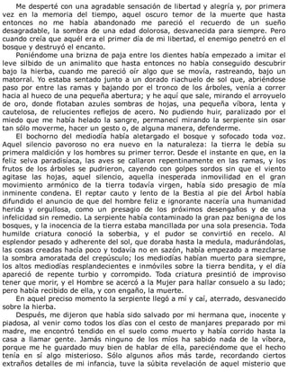 Me	desperté	con	una	agradable	sensación	de	libertad	y	alegría	y,	por	primera
vez	 en	 la	 memoria	 del	 tiempo,	 aquel	 oscuro	 temor	 de	 la	 muerte	 que	 hasta
entonces	 no	 me	 había	 abandonado	 me	 pareció	 el	 recuerdo	 de	 un	 sueño
desagradable,	 la	 sombra	 de	 una	 edad	 dolorosa,	 desvanecida	 para	 siempre.	 Pero
cuando	creía	que	aquél	era	el	primer	día	de	mi	libertad,	el	enemigo	penetró	en	el
bosque	y	destruyó	el	encanto.
Poniéndome	una	brizna	de	paja	entre	los	dientes	había	empezado	a	imitar	el
leve	 silbido	 de	 un	 animalito	 que	 hasta	 entonces	 no	 había	 conseguido	 descubrir
bajo	 la	 hierba,	 cuando	 me	 pareció	 oír	 algo	 que	 se	 movía,	 rastreando,	 bajo	 un
matorral.	Yo	estaba	sentado	junto	a	un	dorado	riachuelo	de	sol	que,	abriéndose
paso	por	entre	las	ramas	y	bajando	por	el	tronco	de	los	árboles,	venía	a	correr
hacia	al	hueco	de	una	pequeña	abertura;	y	he	aquí	que	sale,	mirando	el	arroyuelo
de	 oro,	 donde	 flotaban	 azules	 sombras	 de	 hojas,	 una	 pequeña	 víbora,	 lenta	 y
cautelosa,	 de	 relucientes	 reflejos	 de	 acero.	 No	 pudiendo	 huir,	 paralizado	 por	 el
miedo	que	me	había	helado	la	sangre,	permanecí	mirando	la	serpiente	sin	osar
tan	sólo	moverme,	hacer	un	gesto	o,	de	alguna	manera,	defenderme.
El	 bochorno	 del	 mediodía	 había	 aletargado	 el	 bosque	 y	 sofocado	 toda	 voz.
Aquel	 silencio	 pavoroso	 no	 era	 nuevo	 en	 la	 naturaleza:	 la	 tierra	 le	 debía	 su
primera	maldición	y	los	hombres	su	primer	terror.	Desde	el	instante	en	que,	en	la
feliz	 selva	 paradisíaca,	 las	 aves	 se	 callaron	 repentinamente	 en	 las	 ramas,	 y	 los
frutos	 de	 los	 árboles	 se	 pudrieron,	 cayendo	 con	 golpes	 sordos	 sin	 que	 el	 viento
agitase	 las	 hojas,	 aquel	 silencio,	 aquella	 inesperada	 inmovilidad	 en	 el	 gran
movimiento	 armónico	 de	 la	 tierra	 todavía	 virgen,	 había	 sido	 presagio	 de	 mía
inminente	 condena.	 El	 reptar	 cauto	 y	 lento	 de	 la	 Bestia	 al	 pie	 del	 Árbol	 había
difundido	el	anuncio	de	que	del	hombre	feliz	e	ignorante	nacería	una	humanidad
herida	 y	 orgullosa,	 como	 un	 presagio	 de	 los	 próximos	 desengaños	 y	 de	 una
infelicidad	sin	remedio.	La	serpiente	había	contaminado	la	gran	paz	benigna	de	los
bosques,	y	la	inocencia	de	la	tierra	estaba	mancillada	por	una	sola	presencia.	Toda
humilde	 criatura	 conoció	 la	 soberbia,	 y	 el	 pudor	 se	 convirtió	 en	 recelo.	 Al
esplendor	pesado	y	adherente	del	sol,	que	doraba	hasta	la	medula,	madurándolas,
las	cosas	creadas	hacía	poco	y	todavía	no	en	sazón,	había	empezado	a	mezclarse
la	sombra	amoratada	del	crepúsculo;	los	mediodías	habían	muerto	para	siempre,
los	altos	mediodías	resplandecientes	e	inmóviles	sobre	la	tierra	bendita,	y	el	día
apareció	 de	 repente	 turbio	 y	 corrompido.	 Toda	 criatura	 presintió	 de	 improviso
tener	que	morir,	y	el	Hombre	se	acercó	a	la	Mujer	para	hallar	consuelo	a	su	lado;
pero	había	recibido	de	ella,	y	con	engaño,	la	muerte.
En	aquel	preciso	momento	la	serpiente	llegó	a	mí	y	caí,	aterrado,	desvanecido
sobre	la	hierba.
Después,	me	dijeron	que	había	sido	salvado	por	mi	hermana	que,	inocente	y
piadosa,	al	venir	como	todos	los	días	con	el	cesto	de	manjares	preparado	por	mi
madre,	 me	 encontró	 tendido	 en	 el	 suelo	 como	 muerto	 y	 había	 corrido	 hasta	 la
casa	 a	 llamar	 gente.	 Jamás	 ninguno	 de	 los	 míos	 ha	 sabido	 nada	 de	 la	 víbora,
porque	me	he	guardado	muy	bien	de	hablar	de	ella,	pareciéndome	que	el	hecho
tenía	 en	 sí	 algo	 misterioso.	 Sólo	 algunos	 años	 más	 tarde,	 recordando	 ciertos
extraños	detalles	de	mi	infancia,	tuve	la	súbita	revelación	de	aquel	misterio	que
 