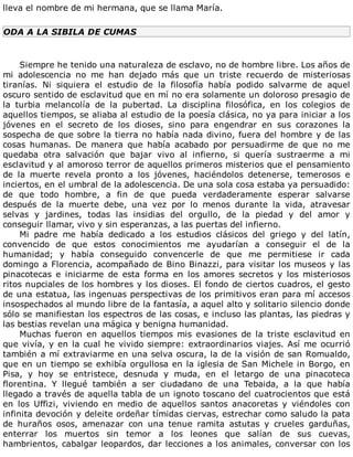 lleva	el	nombre	de	mi	hermana,	que	se	llama	María.
ODA	A	LA	SIBILA	DE	CUMAS
	
Siempre	he	tenido	una	naturaleza	de	esclavo,	no	de	hombre	libre.	Los	años	de
mi	 adolescencia	 no	 me	 han	 dejado	 más	 que	 un	 triste	 recuerdo	 de	 misteriosas
tiranías.	 Ni	 siquiera	 el	 estudio	 de	 la	 filosofía	 había	 podido	 salvarme	 de	 aquel
oscuro	sentido	de	esclavitud	que	en	mí	no	era	solamente	un	doloroso	presagio	de
la	 turbia	 melancolía	 de	 la	 pubertad.	 La	 disciplina	 filosófica,	 en	 los	 colegios	 de
aquellos	tiempos,	se	aliaba	al	estudio	de	la	poesía	clásica,	no	ya	para	iniciar	a	los
jóvenes	 en	 el	 secreto	 de	 los	 dioses,	 sino	 para	 engendrar	 en	 sus	 corazones	 la
sospecha	de	que	sobre	la	tierra	no	había	nada	divino,	fuera	del	hombre	y	de	las
cosas	 humanas.	 De	 manera	 que	 había	 acabado	 por	 persuadirme	 de	 que	 no	 me
quedaba	 otra	 salvación	 que	 bajar	 vivo	 al	 infierno,	 si	 quería	 sustraerme	 a	 mi
esclavitud	y	al	amoroso	terror	de	aquellos	primeros	misterios	que	el	pensamiento
de	 la	 muerte	 revela	 pronto	 a	 los	 jóvenes,	 haciéndolos	 detenerse,	 temerosos	 e
inciertos,	en	el	umbral	de	la	adolescencia.	De	una	sola	cosa	estaba	ya	persuadido:
de	 que	 todo	 hombre,	 a	 fin	 de	 que	 pueda	 verdaderamente	 esperar	 salvarse
después	 de	 la	 muerte	 debe,	 una	 vez	 por	 lo	 menos	 durante	 la	 vida,	 atravesar
selvas	 y	 jardines,	 todas	 las	 insidias	 del	 orgullo,	 de	 la	 piedad	 y	 del	 amor	 y
conseguir	llamar,	vivo	y	sin	esperanzas,	a	las	puertas	del	infierno.
Mi	 padre	 me	 había	 dedicado	 a	 los	 estudios	 clásicos	 del	 griego	 y	 del	 latín,
convencido	 de	 que	 estos	 conocimientos	 me	 ayudarían	 a	 conseguir	 el	 de	 la
humanidad;	 y	 había	 conseguido	 convencerle	 de	 que	 me	 permitiese	 ir	 cada
domingo	a	Florencia,	acompañado	de	Bino	Binazzi,	para	visitar	los	museos	y	las
pinacotecas	 e	 iniciarme	 de	 esta	 forma	 en	 los	 amores	 secretos	 y	 los	 misteriosos
ritos	nupciales	de	los	hombres	y	los	dioses.	El	fondo	de	ciertos	cuadros,	el	gesto
de	una	estatua,	las	ingenuas	perspectivas	de	los	primitivos	eran	para	mí	accesos
insospechados	al	mundo	libre	de	la	fantasía,	a	aquel	alto	y	solitario	silencio	donde
sólo	se	manifiestan	los	espectros	de	las	cosas,	e	incluso	las	plantas,	las	piedras	y
las	bestias	revelan	una	mágica	y	benigna	humanidad.
Muchas	 fueron	 en	 aquellos	 tiempos	 mis	 evasiones	 de	 la	 triste	 esclavitud	 en
que	vivía,	y	en	la	cual	he	vivido	siempre:	extraordinarios	viajes.	Así	me	ocurrió
también	a	mí	extraviarme	en	una	selva	oscura,	la	de	la	visión	de	san	Romualdo,
que	en	un	tiempo	se	exhibía	orgullosa	en	la	iglesia	de	San	Michele	in	Borgo,	en
Pisa,	 y	 hoy	 se	 entristece,	 desnuda	 y	 muda,	 en	 el	 letargo	 de	 una	 pinacoteca
florentina.	 Y	 llegué	 también	 a	 ser	 ciudadano	 de	 una	 Tebaida,	 a	 la	 que	 había
llegado	a	través	de	aquella	tabla	de	un	ignoto	toscano	del	cuatrocientos	que	está
en	 los	 Uffizi,	 viviendo	 en	 medio	 de	 aquellos	 santos	 anacoretas	 y	 viéndoles	 con
infinita	devoción	y	deleite	ordeñar	tímidas	ciervas,	estrechar	como	saludo	la	pata
de	 huraños	 osos,	 amenazar	 con	 una	 tenue	 ramita	 astutas	 y	 crueles	 garduñas,
enterrar	 los	 muertos	 sin	 temor	 a	 los	 leones	 que	 salían	 de	 sus	 cuevas,
hambrientos,	cabalgar	leopardos,	dar	lecciones	a	los	animales,	conversar	con	los
 