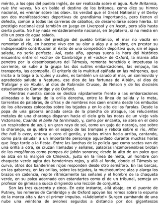 mérito,	a	los	ojos	del	pueblo	inglés,	de	ser	realizada	sobre	el	agua.	Rule	Britannia,
rule	 the	 waves.	 No	 en	 balde	 el	 destino	 de	 los	 britanos,	 como	 dice	 su	 himno
nacional,	es	«reinar	sobre	las	olas».	Es	verdad	que	el	Great	National	y	el	Derby
son	 dos	 manifestaciones	 deportivas	 de	 grandísima	 importancia,	 pero	 tienen	 el
defecto,	común	a	todas	las	carreras	de	caballos,	de	desarrollarse	sobre	hierba.	El
prestigio	nacional	está	también	en	juego	en	Liverpool	y	en	Ascot,	pero	sólo	hasta
cierto	punto.	No	hay	nada	verdaderamente	nacional,	en	Inglaterra,	si	no	media	en
ello	un	poco	de	agua	salada.
Cuando	 se	 trata	 del	 prestigio	 del	 pueblo	 británico,	 el	 mar	 no	 vacila	 en
remontar	 el	 río,	 en	 hacerse	 vivo	 con	 su	 olor	 a	 alga	 y	 a	 salobre,	 en	 prestar	 su
indispensable	contribución	al	éxito	de	una	competición	deportiva	que,	sin	el	agua
salada,	 no	 sería	 perfecta.	 Así,	 cada	 año,	 apenas	 suena	 la	 hora	 del	 histórico
encuentro	 entre	 el	 «ocho»	 de	 Cambridge	 y	 el	 «ocho»	 de	 Oxford,	 la	 marea	 alta
penetra	 por	 la	 desembocadura	 del	 Támesis,	 remonta	 henchida	 e	 impetuosa	 la
corriente,	 se	 sube	 a	 la	 grupa	 las	 dos	 sutiles	 embarcaciones,	 las	 empuja,	 las
transporta,	las	acompaña.	El	griterío	de	la	multitud	apiñada	en	las	márgenes,	que
incita	a	la	boga	a	turquíes	y	azules,	es	también	un	saludo	al	mar,	un	conmovido	y
agradecido	 saludo	 a	 Neptuno,	 ese	 dios	 de	 las	 fortunas	 de	 Albión,	 al	 dios	 de
Trafalgar	 y	 de	 Abukir,	 al	 dios	 de	 Robinsón	 Crusoe,	 de	 Nelson	 y	 de	 los	 dieciséis
estudiantes	de	Cambridge	y	de	Oxford.
Mientras	 nuestra	 canoa	 se	 desliza	 rápidamente	 frente	 a	 las	 embarcaciones
alineadas	 a	 lo	 largo	 de	 la	 orilla	 derecha,	 entre	 la	 línea	 de	 salida	 y	 la	 meta,
torrentes	de	palabras,	de	cifras	y	de	nombres	nos	caen	encima	desde	los	embudos
de	los	altavoces	colocados	sobre	los	tejados	y	en	lo	alto	de	las	farolas.	Desde	la
popa	 de	 una	 gabarra	 anclada	 cerca	 de	 la	 plancha	 de	 atraque,	 los	 relucientes
metales	de	una	charanga	disparan	hacia	el	cielo	gris	las	notas	de	un	viejo	vals
Victoriano,	Cuando	el	baile	ha	terminado,	y,	como	por	encanto,	se	abre	en	el	cielo
un	respiradero	de	azul;	un	gran	rayo	de	sol,	como	un	gajo	de	naranja,	cae	sobre
la	charanga,	se	quiebra	en	el	espejo	de	las	trompas	y	rebota	sobre	el	río.	After
the	hall	is	over,	 entona	 a	 coro	 el	 gentío,	 y	 todos	 miran	 hacia	 arriba,	 cantando,
como	para	saludar	a	un	importante	personaje	aguardado	durante	muchas	horas
que	llega	tarde	a	la	fiesta.	Entre	las	lanchas	de	la	policía	que	como	saetas	van	de
una	orilla	a	otra,	se	cruzan	llamadas	y	señales,	palabras	incomprensibles	brotan
de	los	megáfonos	como	pompas	de	jabón	sonoras;	desde	lo	alto	de	un	palco	que
se	 alza	 en	 la	 margen	 de	 Chiswick,	 justo	 en	 la	 línea	 de	 meta,	 un	 hombre	 con
chaqueta	verde	agita	dos	banderines	rojos,	y	allá	al	fondo,	donde	el	Támesis	se
curva,	otros	dos	banderines	rojos	responden	desde	otro	semáforo.	En	las	barcas,
en	las	gabarras,	en	las	orillas,	sobre	los	tejados,	la	muchedumbre	alza	y	alarga	los
brazos	en	cadencia,	repite	rítmicamente	las	señales	y	el	hombre	de	la	chaqueta
verde,	en	su	palco	adornado	con	estandartes	como	el	de	un	tribunal,	semeja	un
profesor	de	gimnasia	sueca	dirigiendo	una	lección	de	conjunto.
Son	las	tres	cuarenta	y	cinco.	En	este	instante,	allá	abajo,	en	el	puente	de
Putney,	los	remeros	de	Cambridge	y	de	Oxford	apoyan	los	remos	sobre	la	espuma
de	la	marea	alta	y	dan	el	primer	impulso.	«¡Adelante!»	Surgen	zumbando	de	una
nube	 una	 veintena	 de	 aviones	 seguidos	 a	 distancia	 por	 dos	 gigantescos
 